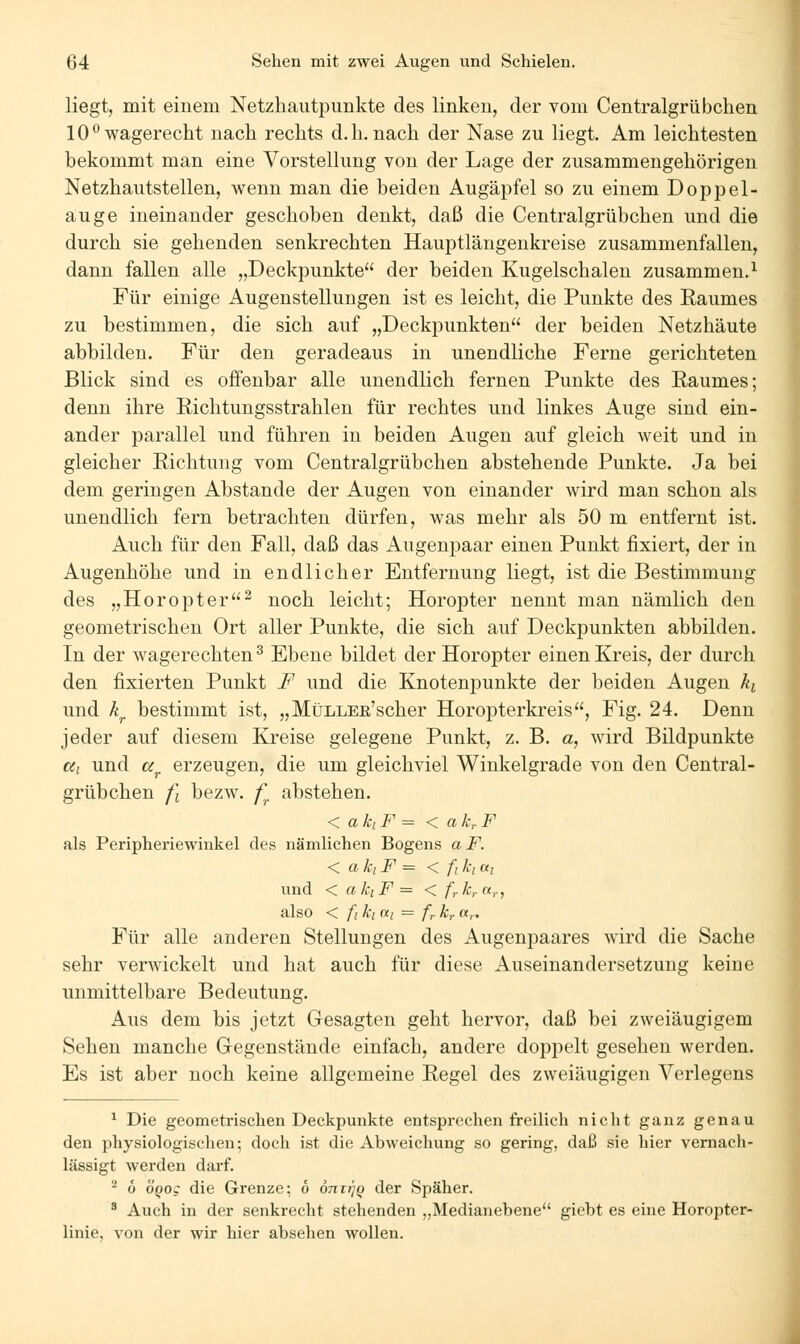 liegt, mit einem Netzhautpunkte des linken, der vom Centralgrübeben 10*^ wagerecht nach rechts d. h. nach der Nase zu liegt. Am leichtesten bekommt man eine Vorstellung von der Lage der zusammengehörigen Netzhautstellen, wenn man die beiden Augäpfel so zu einem Doppel- auge ineinander geschoben denkt, daß die Centralgrübchen und die durch sie gehenden senkrechten Hauptlängenkreise zusammenfallen, dann fallen alle „Deckpunkte der beiden Kugelschalen zusammen.^ Für einige Augenstellungen ist es leicht, die Punkte des Raumes zu bestimmen, die sich auf „Deckpunkten der beiden Netzhäute abbilden. Für den geradeaus in unendliche Ferne gerichteten Blick sind es offenbar alle unendlich fernen Punkte des Raumes; denn ihre Richtungsstrahlen für rechtes und linkes Auge sind ein- ander parallel und führen in beiden Augen auf gleich weit und in gleicher Richtung vom Centralgrübchen abstehende Punkte. Ja bei dem geringen Abstände der Augen von einander wird man schon als unendlich fern betrachten dürfen, was mehr als 50 m entfernt ist. Auch für den Fall, daß das Augenpaar einen Punkt fixiert, der in Augenhöhe und in endlicher Entfernung liegt, ist die Bestimmung des „Horopter^ noch leicht; Horopter nennt man nämlich den geometrischen Ort aller Punkte, die sich auf Deckpunkten abbilden. In der wagerechten ^ Ebene bildet der Horopter einen Kreis, der durch den fixierten Punkt F und die Knotenpunkte der beiden Augen ki und k^ bestimmt ist, „MüLLBß'scher Horopterkreis, Fig. 24. Denn jeder auf diesem Kreise gelegene Punkt, z. B. a, wird Bildpunkte cci und a^ erzeugen, die um gleichviel Winkelgrade von den Central- grübchen fi bezw. f^ abstehen. < akiF = < ak,.F als Peripheriewinkel des nämlichen Bogens aF. < akiF = < fiki ni und < akiF = < frk,.a,., also < fi kl ai = fr kr «,.. Für alle anderen Stellungen des Augenpaares wird die Sache sehr verwickelt und hat auch für diese Auseinandersetzung keine unmittelbare Bedeutung. Aus dem bis jetzt Gesagten geht hervor, daß bei zweiäugigem Sehen manche Gegenstände einfach, andere doppelt gesehen werden. Es ist aber noch keine allgemeine Regel des zweiäugigen Verlegens ^ Die geometrischen Deckpunkte entsprechen freilich nicht ganz genau den physiologischen; doch ist die Abweichung so gering, daß sie hier vernach- lässigt werden darf. ^ 6 OQog die Grenze; 6 otittjq der Späher. ^ Auch in der senkrecht stehenden ,,Medianebene giobt es eine Horopter- linie, von der wir hier absehen wollen.