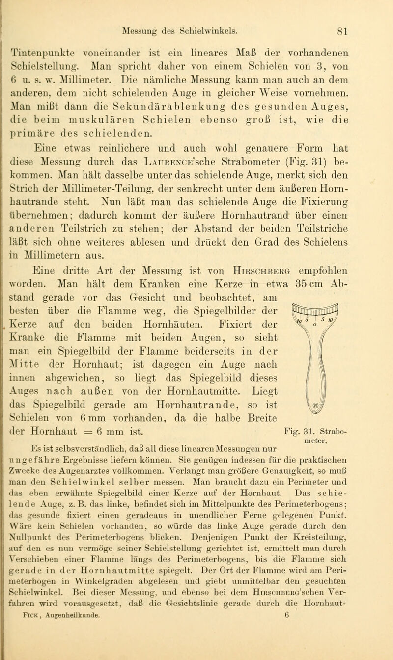 l'iutenpunkte voueiuauder ist ein lineares Maß der vorhandenen Scliielstelluug. Man spricht daher von einem Schielen von 3, von • 1 u. s. vv. Millimeter. Die nämliche Messung kann man auch an dem anderen, dem nicht schielenden Auge in gleicher Weise vornehmen. -Man mißt dann die Sekundärablenkung des gesunden Auges, die beim muskulären Schielen ebenso groß ist, wie die ]irimäre des schielenden. Eine etwas reinlichere und auch wohl genauere Form hat diese Messung durch das LAUKENCE'sche Strabometer (Fig. 31) be- kommen. Man hält dasselbe unter das schielende Auge, merkt sich den Strich der Millimeter-Teilung, der senkrecht unter dem äußeren Horn- hautrande steht. Nun läßt man das schielende Auge die Fixierung übernehmen; dadurch kommt der äußere Hornhautrand über einen anderen Teilstrich zu stehen; der Abstand der beiden Teilstriche läßt sich ohne weiteres ablesen und drückt den Grad des Schielens in Millimetern aus. Eine dritte Art der Messung ist von Hieschbekg empfohlen worden. Man hält dem Kranken eine Kerze in etwa 35 cm Ab- stand gerade vor das Gesicht und beobachtet, am besten über die Flamme weg, die Spiegelbilder der Kerze auf den beiden Hornhäuten. Fixiert der Kranke die Flamme mit beiden Augen, so sieht man ein Spiegelbild der Flamme beiderseits in der Mitte der Hornhaut; ist dagegen ein Auge nach innen abgewichen, so liegt das Spiegelbild dieses Auges nach außen von der Hornhautmitte. Liegt das Spiegelbild gerade am Hornhautrande, so ist Schielen von 6 mm vorhanden, da die halbe Breite der Hornhaut = 6 mm ist. Fig. 31. Strabo- meter. Es ist selbsverständlieh, daß all diese linearen Messungen nur ungefähre Ergebnisse liefern können. Sie genügen indessen für die praktischen Zwecke des Augenarztes vollkommen. Verlangt man größere Genauigkeit, so muß man den Schielwinkel selber messen. Man braucht dazu ein Perimeter und das eben erwähnte Spiegelbild einer Kerze auf der Hornhaut. Das schie- lende Auge, z. B. das linke, befindet sich im Mittelpunkte des Perimeterbogens; das gesunde fixiert einen geradeaus in unendlicher Ferne gelegenen Punkt. Wäre kein Schielen voi'handen, so würde das linke Auge gerade durch den Nullpunkt des Perimeterbogens blicken. Denjenigen Punkt der Kreisteilung, auf den es nun vermöge seiner Schielstellung gerichtet ist, ermittelt man durch Verschieben einer Flamme längs des Perimeterbogens, bis die Flamme sich gerade in der Hornhautmitte spiegelt. Der Ort der Flamme wird am Peri- meterbogen in Winkelgraden abgelesen und giebt unmittelbar den gesuchten Schielwinkel. Bei dieser Messung, und ebenso bei dem HiRSCHBERo'schen Ver- fahren wii'd vorausgesetzt, daß die Gesichtslinie gerade durch die Hornhaut- FiCK, Augenheilkunde. 6