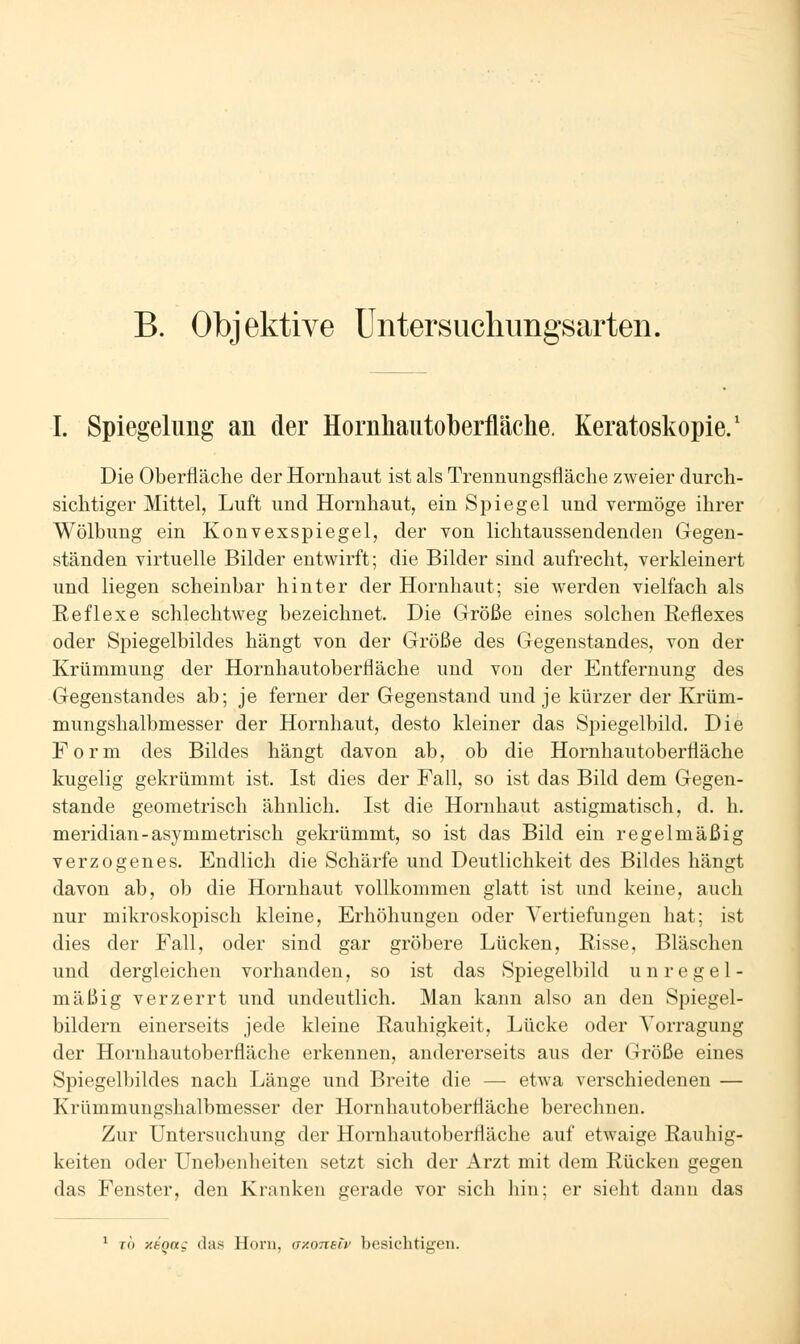 B. Objektive Untersuchungsarten. I. Spiegelung an der Homhautoberfläche. Keratoskopie.' Die Oberfläche der Hornhaut ist als Trennungsfläche zweier durch- sichtiger Mittel, Luft und Hornhaut, ein Spiegel und vermöge ihrer Wölbung ein Konvexspiegel, der von lichtaussendenden Gegen- ständen virtuelle Bilder entwirft; die Bilder sind aufrecht, verkleinert und liegen scheinbar hinter der Hornhaut; sie werden vielfach als Reflexe schlechtweg bezeichnet. Die Größe eines solchen Reflexes oder Spiegelbildes hängt von der Größe des Gegenstandes, von der Krümmung der Hornhautoberfläche und von der Entfernung des Gegenstandes ab; je ferner der Gegenstand und je kürzer der Krüm- mungshalbmesser der Hornhaut, desto kleiner das Spiegelbild. Die Form des Bildes hängt davon ab, ob die Hornhautoberfläche kugelig gekrümmt ist. Ist dies der Fall, so ist das Bild dem Gegen- stande geometrisch ähnlich. Ist die Hornhaut astigmatisch, d. h. meridian-asymmetrisch gekrümmt, so ist das Bild ein regelmäßig verzogenes. Endlich die Schärfe und Deutlichkeit des Bildes hängt davon ab, ob die Hornhaut vollkommen glatt ist und keine, auch nur mikroskopisch kleine, Erhöhungen oder Vertiefungen hat; ist dies der Fall, oder sind gar gröbere Lücken, Risse, Bläschen und dergleichen vorhanden, so ist das Spiegelbild unregel- mäßig verzerrt und undeutlich. Man kann also an den Spiegel- bildern einerseits jede kleine Rauhigkeit, Lücke oder Vorragung der Hornhautoberfläche erkennen, andererseits aus der Größe eines Spiegelbildes nach Länge und Breite die — etwa verschiedenen — Krümmungshalbmesser der Hornhautoberfläche berechnen. Zur Untersuchung der Hornhautoberfläche auf etwaige Rauhig- keiten oder Unebenheiten setzt sich der Arzt mit dem Rücken gegen das Fenster, den Kranken gerade vor sich liin; er sieht dann das ^ To xsQttg das Honi, a/.onetv besichtigen.