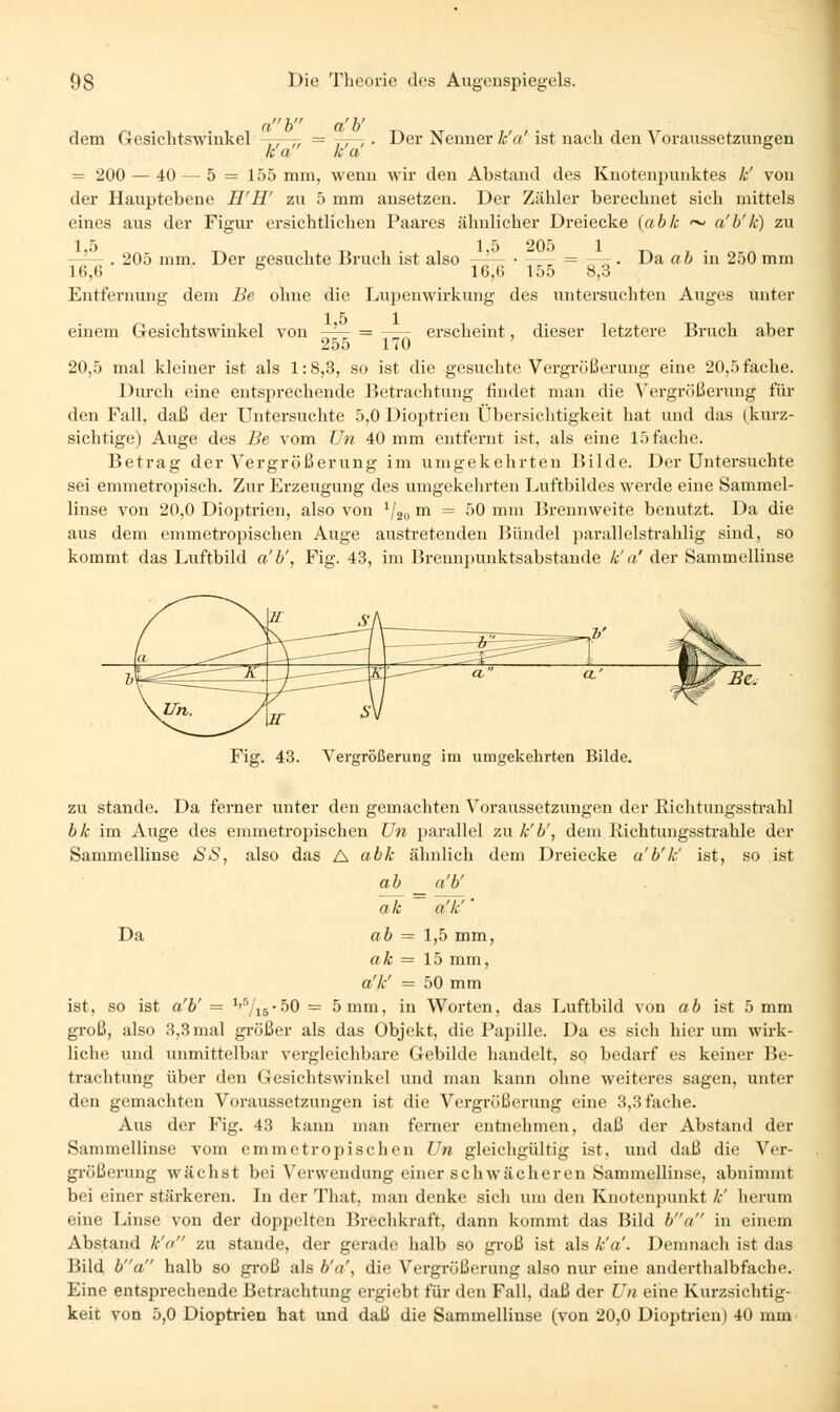 dem Gesichtswinkel Der Nenner k'a' ist nach den Voraussetzungen ah _ afb^ k'a k'a = 200 — 40 — 5 = 155 mm, wenn wir den Abstand des Knotenpunktes k' von der Hauptebene H'H' zu 5 mm ansetzen. Der Zähler berechnet sich mittels eines aus der Figur ersichtlichen Paares ähnlicher Dreiecke (abk ~ a'b'k) zu 15 15 205 1 —^- . 205 mm. Der gesuchte Bruch ist also -^ ■ -—r = ~-r. Da ab in 250 mm 16,6 ^ 16,6 155 8,3 Entfernung dem Be ohne die Lupenwirkung des untersuchten Auges unter 15 1 einem Gesichtswinkel von -^— = erscheint, dieser letztere Bruch aber 255 170 ' 20,5 mal kleiner ist als 1:8,3, so ist die gesuchte Vergrößerung eine 20,5 fache. Durch eine entsjjrechende Jietrachtung findet man die ^ergrüßerung für den Fall, daß der Untersuchte 5,0 Dioptrien Übersichtigkeit hat und das (kurz- sichtige) Auge des Be vom Un 40 mm entfernt ist, als eine 15 fache. Betrag der Vergrößerung im umgekehrten Bilde. Der Untersuchte sei emmetropisch. Zur Erzeugung des umgekehrten Luftbildes werde eine Sammel- linse von 20,0 Dioptrien, also von ^/go m = 50 mm Brennweite benutzt. Da die aus dem emmetropischen Auge austretenden Bündel parallelstrahlig sind, so kommt das Luftbild a'b', Fig. 43, im Brennpunktsabstande k' a' der Sammellinse Fig. 43. Vergrößerung im umgekehrten Bilde. zu Stande. Da ferner unter den gemachten Voraussetzungen der Richtungssti*ahl bk im Auge des enmietropischen Uli parallel zu k'b', dem Richtungsstrahle der Sammellinse SS, also das A abk ähnlich dem Dreiecke a'b'k' ist, so ist a b a'b' ak a'k'' Da ab = 1,5 mm, ak = 15 mm, a'k' = 50 mm ist, so ist a'b' = ^'■7i5-50 = 5mm, in Worten, das Luftbild von ab ist 5 mm groß, also 3,3 mal größer als das Objekt, die Papille. Da es sich hierum wirk- liche und unmittelbar vergleichbare Gebilde handelt, so bedarf es keiner Be- trachtung über den Gesichtswinkel und man kann ohne weiteres sagen, unter den gemachten Voraussetzungen ist die Vergrößerung eine 3,3 fache. Aus der Fig. 43 kann man ferner entnehmen, daß der Abstand der Sammellinse vom emmetropischen Un gleichgültig ist, und daß die Ver- gi-ößerung wächst bei Verwendung einer schwächeren Sammellinse, abnimmt bei einer stärkeren. In der That, man denke sich um den Knotenpunkt /.■' herum eine Linse von der doppelten Brechkraft, dann kommt das Bild ba in einem Abstand k'a zu stände, der gerade halb so groß ist als k'a'. Demnach ist das Bild ba halb so groß als b'a', die Vergrößerung also nur eine anderthalbfache. Eine entsprechende Betrachtung ergiebt für den Fall, daß der Un eine Kurzsichtig- keit von 5,0 Dioptrien hat und daß die Sammellinse (von 20,0 Dioptrien) 40 mm