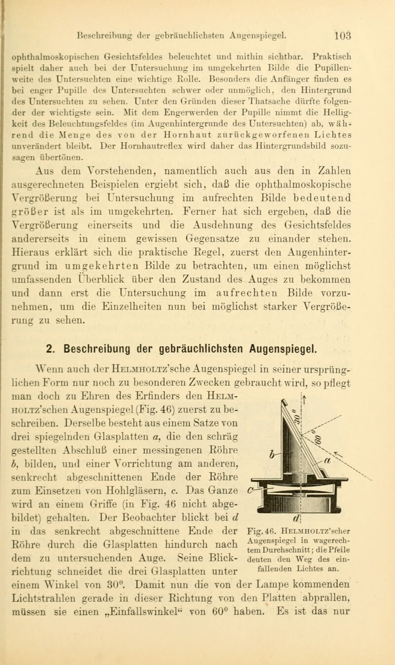 ophthalmoskopischen Gesichtsfeldes beleuchtet und mithin sichtbar. Praktisch spielt daher auch bei der Untersuchung im umgekehrten Bilde die Pupillen- weite des Untersuchten eine wichtige Rolle. Besonders die Anfänger finden es bei enger Pupille des Untersuchten schwer oder unmöglich, den Hintergrund des Untersuchten zu sehen. Unter den Gründen dieser Thatsache dürfte folgen- der der wichtigste sein. Mit dem Engerwerden der Pupille nimmt die Hellig- keit des Beleuchtuugsfeldes (im Augenhintergrunde des Untersuchten) ab, wäh- rend die Menge des von der Hornhaut zurückgeworfenen Lichtes unverändert bleibt. Der Honihautreflex wird daher das Hintergrundsbild sozu- sagen übertönen. Aus dem Vorstehenden, namentlich auch aus den in Zahlen ausgerechneten Beispielen ergiebt sich, daß die ophthalmoskopische Vergrößerung bei Untersuchung im aufrechten Bilde bedeutend größer ist als im umgekehrten. Femer hat sich ergeben, daß die Vergrößerung einerseits und die Ausdehnung des Gesichtsfeldes andererseits in einem gewissen Gegensatze zu einander stehen. Hieraus erklärt sich die praktische Eegel, zuerst den Augenhinter- grund im umgekehrten Bilde zu betrachten, um einen möglichst umfassenden Überblick über den Zustand des Auges zu bekommen und dann erst die Untersuchung im aufrechten Bilde vorzu- nehmen, um die Einzelheiten nun bei möglichst starker Vergröße- runsr zu sehen. 2. Beschreibung der gebräuchlichsten Augenspiegel. Wenn auch der HJELMHOLTz'sche Augenspiegel in seiner ursprüng- lichen Form nur noch zu besonderen Zwecken gebraucht wird, so pflegt man doch zu Ehren des Erfinders den Helm- HOLTz'schen Augenspiegel (Fig. 46) zuerst zu be- schreiben. Derselbe besteht aus einem Satze von drei spiegelnden Glasplatten a, die den schräg gestellten Abschluß einer messingenen Eöhre b, bilden, und einer Vorrichtung am anderen, senkrecht abgeschnittenen Ende der Eöhre zum Einsetzen von Hohlgläsern, c. Das Ganze wird an einem Griffe (in Fig. 46 nicht abge- bildet) gehalten. Der Beobachter blickt bei d in das senkrecht abgeschnittene Ende der Eöhre durch die Glasplatten hindurch nach dem zu untersuchenden Auge. Seine Blick- richtung schneidet die drei Glasplatten unter einem Winkel von 30. Damit nun die von der Lampe kommenden Lichtstrahlen gerade in dieser Eichtung von den Platten abprallen, müssen sie einen „Einfallswinkel von 60^* haben. Es ist das nur C^\ Fig. 46. HELMHOLTZ'scher Augenspiegel in wagereeh- tem Durchschnitt; die Pfeile deuten den Weg des ein- fallenden Lichtes an.