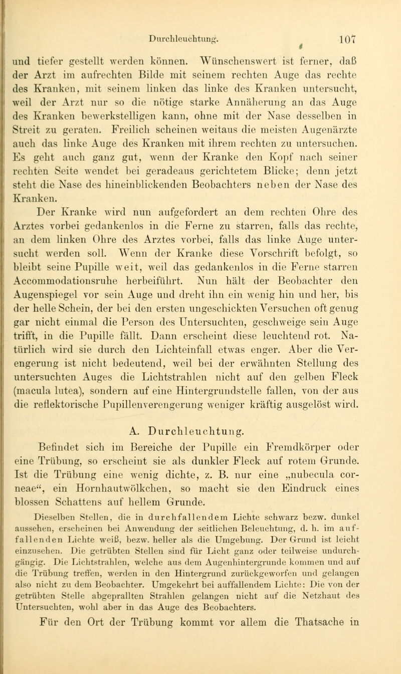 und tiefer gestellt werden können. Wünschenswert ist ferner, daß der Arzt im aufrechten Bilde mit seinem rechten Auge das rechte des Kranken, mit seinem linken das linke des Kranken untersucht, weil der Arzt nur so die nötige starke Annäherung an das Auge des Kranken bewerkstelligen kann, ohne mit der Nase desselben in Streit zu geraten. Freilich scheinen weitaus die meisten Augenärzte auch das linke Auge des Kranken mit ihrem rechten zu untersuchen. l\s geht auch ganz gut, wenn der Kranke den Kopf nach seiner rechten Seite wendet bei geradeaus gerichtetem Blicke; denn jetzt steht die Nase des hineinblickenden Beobachters neben der Nase des Kranken. Der Kranke wird nun aufgefordert an dem rechten Ohre des Arztes vorbei gedankenlos in die Ferne zu starren, falls das rechte, an dem linken Ohre des Arztes vorbei, falls das linke Auge unter- sucht werden soll. Wenn der Kranke diese Vorschrift befolgt, so bleibt seine Pupille weit, weil das gedankenlos in die Feme starren Accommodationsruhe herbeiführt. Nun hält der Beobachter den Augenspiegel vor sein Auge und dreht ihn ein wenig hin und her, bis der helle Schein, der bei den ersten ungeschickten Versuchen oft genug gar nicht einmal die Person des Untersuchten, geschweige sein Auge trifft, in die Pupille fällt. Dann erscheint diese leuchtend rot. Na- türlich wird sie durch den Lichteinfall etwas enger. Aber die Ver- engerung ist nicht bedeutend, weil bei der erwähnten Stellung des untersuchten Auges die Lichtstrahlen nicht auf den gelben Fleck (macula lutea), sondern auf eine Hintergrundstelle fallen, von der aus die reflektorische Pupillenverengerung weniger kräftig ausgelöst wird. A. Durchleuchtung. Befindet sich im Bereiche der Pupille ein Fremdkörper oder eine Trübung, so erscheint sie als dunkler Fleck auf rotem Grunde. Ist die Trübung eine wenig dichte, z. B. nur eine „nubecula cor- neae, ein Hornhautwölkchen, so macht sie den Eindruck eines blossen Schattens auf hellem Grunde. Dieselben Stellen, die in durchfallendem Lichte schwarz bezw. dunkel aussehen, erscheinen bei Anwendung der seitliclien Beleuchtung, d. h. im auf- fallenden Lichte weiß, bezw. heller als die Umgebung. Der Grund ist leicht einzusehen. Die getrübten Stellen sind für Licht ganz oder teilweise undurch- gängig. Die Lichtstrahlen, welche aus dem Augenhintergrunde kommen und auf die Trübung treffen, werden in den Hintergrund zurückgeworfen und gelangen also nicht zu dem Beobachter. Umgekehrt bei auffallendem Lichte: Die von der getrübten Stelle abgeprallten Strahlen gelangen nicht auf die Netzhaut des Untersuchten, wohl aber in das Auge des Beobachters. Für den Ort der Trübung kommt vor allem die Thatsache in