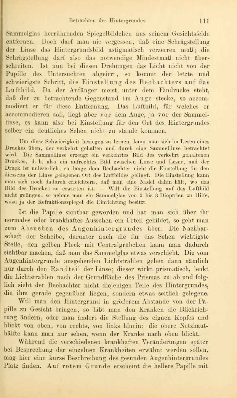 lit'tiftc'liteii des Hintergrundes. Hl Sammelglas lierrülireiuleii Spiegelbildchen aus seinem Gesichtsfelde entfernen. Doch darf man nie vergessen, daß eine Schrägstellung der Linse das Hinteruruudsbild astigmatisch verzerren muß; die Schrägstellung darf also das notwendige Mindestmaß nicht über- schreiten. Ist nun bei diesen Drehungen das Licht nicht von der Pupille des Untersuchten abgeirrt, so kommt der letzte und schwierigste Schritt, die Einstellung des Beobachters auf das Luftbild. Da der Anfänger meist unter dem Eindrucke steht, daß der zu betrachtende Gegenstand im Auge stecke, so accom- modiert er für diese Entfernung. Das Luftbild, für welches er accommodieren soll, liegt aber vor dem Auge, ja vor der Sammel- linse, es kann also bei Einstellung für den Ort des Hintergrundes selber ein deutliches Sehen nicht zu stände kommen. Um diese Schwierigkeit besiegen zu lernen, kann man sich im Lesen eines i Druckes üben, der verkehrt gehalten und durch eine Sammellinse betrachtet wird. Die Sammellinse erzeugt ein verkehrtes Bild des verkehrt gehaltenen Druckes, d. h. also ein aufrechtes Bild zwischen Linse und Leser, und der Druck ist unleserlich, so lange dem Beobachter nicht die Einstellung für den diesseits der Linse gelegenen Ort des Luftbildes gelingt. Die Einstellung kann man sich noch dadurch erleichtern, daß man eine Nadel dahin hält, wo das Bild des Druckes zu erwarten ist. — Will die Einstellung auf das Luftbild nicht gelingen, so nehme man ein Sammelglas von 2 bis 3 Dioptrien zu Hilfe, wozu ja der Refraktionsspiegel die Einrichtung besitzt. Ist die Papille sichtbar geworden und hat man sich über ihr normales oder krankhaftes Aussehen ein Urteil gebildet, so geht man zum Absuchen des Augenhintergrundes über. Die Nachbar- schaft der Scheibe, darunter auch die für das Sehen wichtigste Stelle, den gelben Fleck mit Centralgrübchen kann man dadurch sichtbar machen, daß man das Sammelglas etwas verschiebt. Die vom Augenhintergrunde ausgehenden Lichtstrahlen gehen dann nämlich nur durch den Randteil der Linse; dieser wirkt prismatisch, lenkt die Lichtstrahlen nach der Grundfläche des Prismas zu ab und folg- lich sieht der Beobachter nicht diejenigen Teile des Hintergrundes, die ihm gerade gegenüber liegen, sondern etwas seitlich gelegene. Will man den Hintergrund in größerem Abstände von der Pa- pille zu Gesicht bringen, so läßt man den Kranken die Blickrich- tung ändern, oder man ändert die Stellung des eignen Kopfes und blickt von oben, von rechts, von links hinein; die obere Netzhaut- hälfte kann man nur sehen, wenn der Kranke nach oben blickt. Während die verschiedenen krankhaften Veränderungen später bei Besprechung der einzelnen Krankheiten erwähnt werden sollen, mag hier eine kurze Beschreibung des gesunden Augenhintergrundes Platz finden. Auf rotem Grunde erscheint die hellere Papille mit