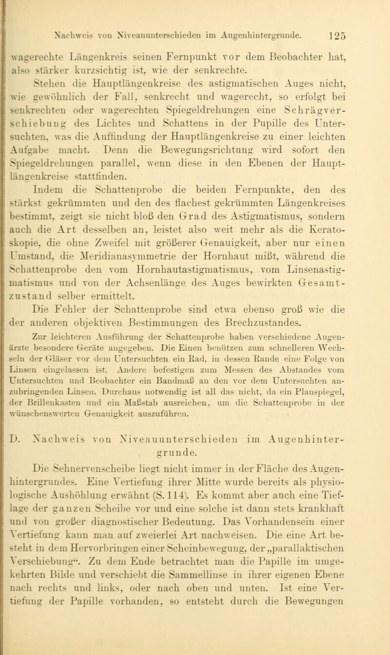 i uagerechte Läugeukreis seinen Fernpunkt vor dem Üeobachter hat, also stärker kurzsichtig ist, wie der senkrechte. Stellen die Hauptlängenkreise des astigmatischen Auges nicht, wie gewöhnlich der Fall, senkrecht und wagerecht, so erfolgt bei senkrechten oder wagerechten Spiegeldrehungen eine Schrägver- schiebung des Lichtes und Schattens in der Pupille des Unter- suchten, was die Auffindung der Hauptlängenkreise zu einer leichten Aufga])e macht. Denn die Bewegungsrichtung wird sofort den Spiegeldrehungen parallel, wenn diese in den Ebenen der Haupt- längenkreise stattfinden. Indem die Schattenprobe die beiden Fernpunkte, den des stärkst geki'ümmten und den des Machest gekrümmten Längenkreises bestimmt, zeigt sie nicht bloß den Grad des Astigmatismus, sondern auch die Art desselben an, leistet also weit mehr als die Kerato- skopie, die ohne Zweifel mit größerer Genauigkeit, aber nur einen Umstand, die Meridianasymmetrie der Hornhaut mißt, während die Schattenprobe den vom Hornhautastigmatismus, vom Linsenastig- matismus und von der Achsenlänge des Auges bewirkten Gesamt- zustand selber ermittelt. Die Fehler der Schattenprobe sind etwa ebenso groß wie die der anderen objektiven Bestimmungen des Brechzustandes. Zur leichteren Austuhrung der Schattenprobe haben verschiedene Augen- ärzte besondere Geräte angegeben. Die Einen benützen zum schnelleren Wech- seln der Gläser vor dem Untersuchten ein Ead, in dessen Eande eine Folge von Linsen eingelassen ist. Andere befestigen zum Messen des Abstandes vom Untersuchten und Beobachter ein Bandmaß an den vor dem Untersuchten an- zubringenden Linsen. Durchaus notwendig ist all das nicht, da ein Planspiegel, der Brilleukasten und ein Maßstab ausreichen, um die Schattenprobe in der wünschenswerten Genauigkeit auszuführen. D. Nachweis von Niveauunterschieden im Augenhinter- grunde. Die Sehnervenscheibe liegt nicht immer in der Fläche des Augen- hintergrundes. Eine Vertiefung ihrer Mitte wurde bereits als physio- logische Aushöhlung erwähnt (S. 114). Es kommt aber auch eine Tief- lage der ganzen Scheibe vor und eine solche ist dann stets krankhaft und von großer diagnostischer Bedeutung. Das Vorhandensein einer Vertiefung kann man auf zweierlei Art nachweisen. Die eine Art be- steht in dem Hervorbringen einer Scheinbewegung, der „parallaktischen Verschiebung. Zu dem Ende betrachtet man die Papille im umge- kehrten Bilde und verschiebt die Sammellinse in ihrer eigenen Ebene nach rechts und links, oder nach oben und unten. Ist eine Ver- tiefung der Papille vorhanden, so entsteht durch die Bewegungen