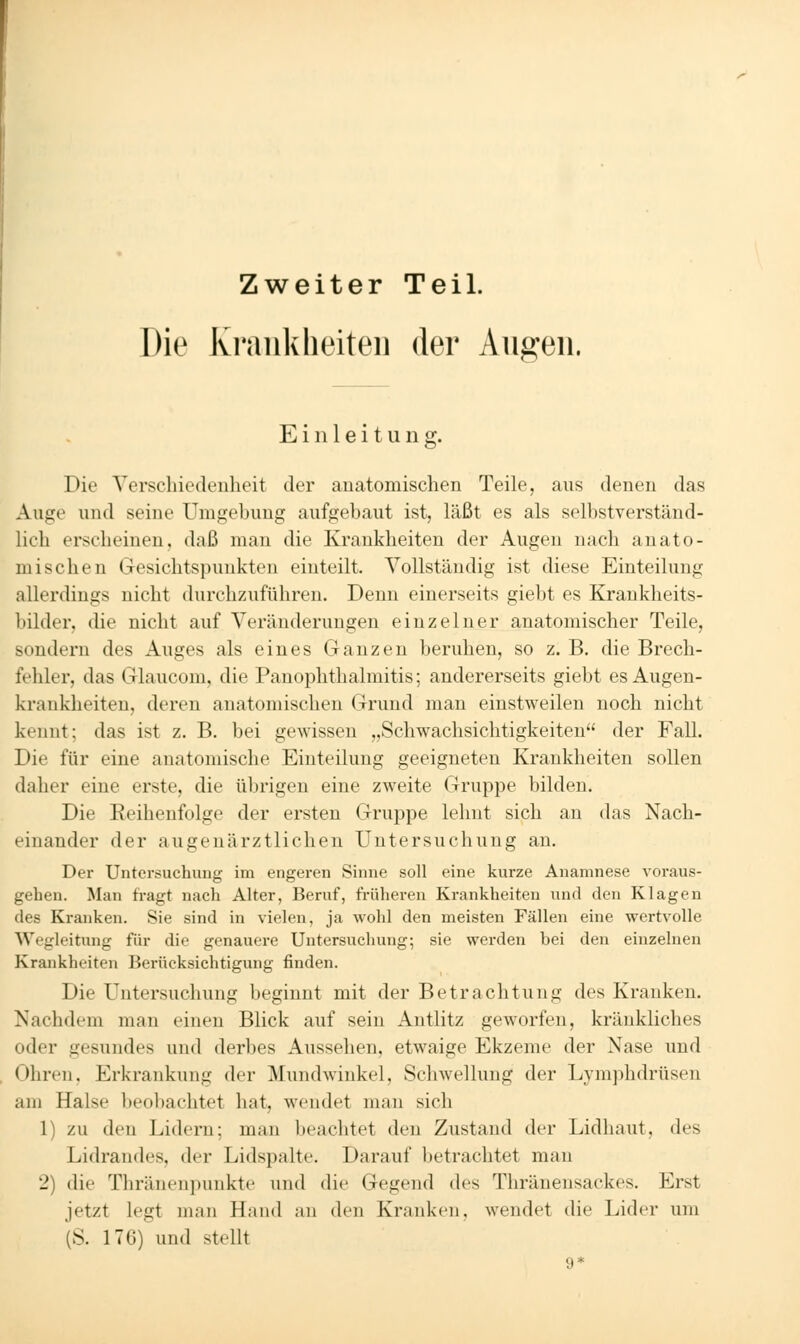 Zweiter Teil. Die Krankheiten der Au2:eii. Einleitung:. &• Die Yersclncdeuheit der anatomischen Teile, aus denen das Auge und seine Umgebung aufgebaut ist, läßt es als selbstverständ- lich erscheinen, daß man die Krankheiten der Augen nach anato- mischen Gesichtspunkten einteilt. Vollständig ist diese Einteilung allerdings nicht durchzuführen. Denn einerseits giebt es Krankheits- bilder, die nicht auf Veränderungen einzelner anatomischer Teile, sondern des Auges als eines Ganzen beruhen, so z. B. die Brech- fehler, das Glaucom, die Panophthalmitis; andererseits giebt es Augen- kranklieiten, deren anatomischen Grund man einstweilen noch nicht kennt; das ist z. B. bei gewissen „Schwachsichtigkeiten der Fall. Die für eine anatomische Einteilung geeigneten Krankheiten sollen daher eine erste, die übrigen eine zweite Gruppe bilden. Die Reihenfolge der ersten Gruppe lehnt sich an das Nach- einander der augenärztlichen Untersuchung an. Der Untersuchung im engeren Sinne soll eine kurze Anamnese voraus- gehen. Man fragt nach Alter, Beruf, früheren Krankheiten und den Klagen des Kranken. Sie sind in vielen, ja wohl den meisten Fällen eine wertvolle Wegleitung für die genauere Untersuchung; sie werden bei den einzelnen Krankheiten Berücksichtigung finden. Die Untersuchung beginnt mit der Betrachtung des Kranken. Nachdem man einen Blick auf sein Antlitz geworfen, kränkliches oder gesundes und derbes Aussehen, etwaige Ekzeme der Nase und Ohren, Erkrankung der Mundwinkel, Schwellung der Lymphdrüsen am Halse beobachtet hat, wendet man sich 1) zu den Lidern; man beachtet den Zustand der Lidhaut, des Lidrandes, der Lidspalte, Darauf betrachtet man 2) die Thränenpunkte und die Gegend des Thränensackes. Erst jetzt legt man Hand an den Krankem, wendet die Lider um (S, 176) und stellt