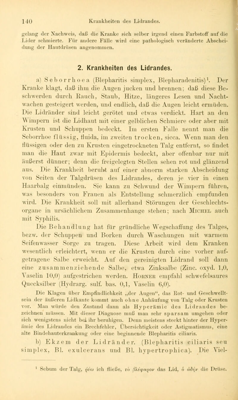 gelang der Nachweis, daß die Kranke sich selber irgend einen Farbstoff auf die Lider schmierte. Für andere Fälle wird eine pathologiscli veränderte Abschei- dung der Hautdrüsen angenommen. 2. Krankheiten des Lidrandes. a) Seborrhoea (Blepharitis sinii)k'x, Bl('i)liara(lenitis)^ Der Kranke klagt, daß ihm die Augen jucken und brennen; daß diese Be- scliwerden durch Kauch, Staub, Hitze, längeres Lesen und Nacht- wachen gesteigert werden, und endlich, daß die Augen leicht erniiulen. Die Lidränder sind leicht gerötet und etwas verdickt. Hart au den Wimi)ern ist die Lidhaut mit einer gelblichen Schmiere oder aber mit Krusten und Schuppen bedeckt. Im ersten Falle nennt man die Seborrhoe flüssig, tluida, im zweiten trocken, sicca. Wenn man den flüssigen oder den zu Krusten eingetrockneten Talg entfernt, so findet man die Haut zAvar mit Epidermis bedeckt, aber offenbar nur mit äußerst dünner; denn die freigelegten Stellen sehen rot und glänzend aus. Die Krankheit berulvt auf einer abnorm starken Abscheidung von Seiten der Talgdrüsen des Lidrandes, deren je vier in einen Haarbalg einmünden. Sie kann zu Schwund der Wimpern führen, was besonders von Frauen als Entstellung schmerzlich empfunden wird. Die Krankheit soll mit allerhand Störungen der Geschlechts- organe in ursächlichem Zusammenhange stehen; nach Michel auch mit Syphilis. Die Behandlung hat für gründliche \\'egschallung des Talges, l)ezw. der Schuppen und Borken durch Waschungen mit warmem Seifenwasser Sorge zu tragen. Diese Arbeit wird dem Kranken wesentlich erleichtert, wenn er die Krusten durch eine vorher auf- getragene Salbe erweicht. Auf den gereinigten Lidrand soll dann eine zusammenziehende Salbe, etwa Zinksalbe (Zinc. oxyd. 1,0, Yaselin 10,0) aufgestrichen werden. Hokner empfahl schwefelsaures Quecksilber {Hydrarg. sulf. bas. 0,1, Yaselin 6,0). Die Klagen über Empfindlichkeit „der Augen, das Rot- und Geschwellt- sein der äußeren Lidkante kommt auch ohne Anhäufung von Talg oder Krusten vor. Mau würde den Zustand dann als Hyperämie des Lidrandes be- zeichnen müssen. Mit dieser Diagnose muB man sehr sparsam umgehen oder sich wenigstens nicht bei ihr beruhigen. Denn meistens steckt hinter der Hyper- ämie des Lidraniles ein Brechfehler, Übersichtigkeit oder Astigmatismus, eine alte Bindehauterkrankuiig oder eine beginnende Blepiiaritis ciliaris. b) Ekzem der Lidränder. (Blepharitis ciliaris seu simi)lex, Bl. exulcerans und Bl. hyi)ertroi)hica). Die Yiel- * Sebum der Talg, ^t'cj ich fließe, r» S).iffrtüoi' das Lid, <> (iöijt' die Drüse.