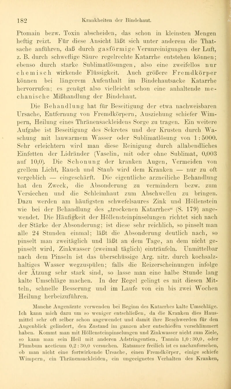 Ptomain bezw. Toxin al)scheiden, das schon in kleinsten Mengen heftig reizt. Für diese Ansicht läßt sich nnter anderem die That- sache anführen, daß durch gasförmige Verunreinigungen der Luft, z. B. durch schweflige Säure regelrechte Katarrhe entstehen können; ebenso durch starke Sublimatlösungen, also eine zweifellos nur chemisch wirkende Flüssigkeit. Auch größere Fremdkörper können bei längerem Aufenthalt im Bindehautsacke Katarrhe hervorrufen; es genügt also vielleicht schon eine anhaltende me- chanische Mißhandlung der Bindehaut. Die Behandlung hat für Beseitigung der etwa nachweisbaren Ursache, Entfernung von Fremdkörpern, Ausziehung schiefer Wim- pern, Heilung eines Thränensackleidens Sorge zu tragen. Ein weitere Aufgabe ist Beseitigung des Sekretes und der Krusten durch Wa- schung mit lauwarmem Wasser oder Sublimatlösung von 1 : 5000. Sehr erleichtern wird man diese Reinigung durch allabendliches Einfetten der Lidränder (Vaselin, mit oder ohne Sublimat, 0,003 auf 10,0). Die Schonung der kranken Augen, Vermeiden von grellem Licht, Rauch und Staub wird dem Kranken — nur zu oft vergeblich — eingeschärft. Die eigentliche arzneiliche Behandlung hat den Zweck, die Absonderung zu vermindern bezw. zum Versiechen und die Schleimhaut zum Abschwellen zu bringen. Dazu werden am häufigsten schwefelsaures Zink und Höllenstein wäe bei der Behandlung des „trockenen Katarrhes (S. 179) ange- wendet. Die Häufigkeit der Höllensteinpinselungen richtet sich nach der Stärke der Absonderung; ist diese sehr reichlich, so pinselt man alle 24 Stunden einmal; läßt die Absonderung deutlich nach, so pinselt man zweitäglich und läßt an dem Tage, an dem nicht ge- pinselt wird, Zinkwasser (zweimal täglich) einträufeln. Unmittelbar nach dem Pinseln ist das überschüssige Arg. nitr. durch kochsalz- haltiges Wasser wegzuspülen; falls die Reizerscheinungen infolge der Atzung sehr stark sind, so lasse man eine halbe Stunde lang kalte Umschläge machen. In der Regel gelingt es mit diesen Mit- teln, schnelle Besserung und im Laufe von ein bis zwei W^ochen Heilung herbeizuführen. Manche Augenärzte verwenden bei Beginn des Katarrhes kalte Umschläge. Ich kann mich dazu um so weniger entschließen, da die Kranken dies Haus- mittel sehr oft selber schon angewendet und damit ihre Beschwerden für den Augenblick gelindert, den Zustand im ganzen aber entschieden verschlimmert haben. Kommt man mit Höllensteinpinselungen und Zinkwasser nicht zum Ziele, so kann man sein Heil mit anderen Adstringentien, Tannin 1,0:30,0, oder Plumbum aceticum 0,2 : 30,0 versuchen. Ratsamer freilich ist es nachzuforschen, ob man nicht eine fortwirkende Ursache, einen Fremdkörper, einige schiefe Wimpei'u, ein Thränensackleideu, ein ungeeignetes Verhalten des Kranken,