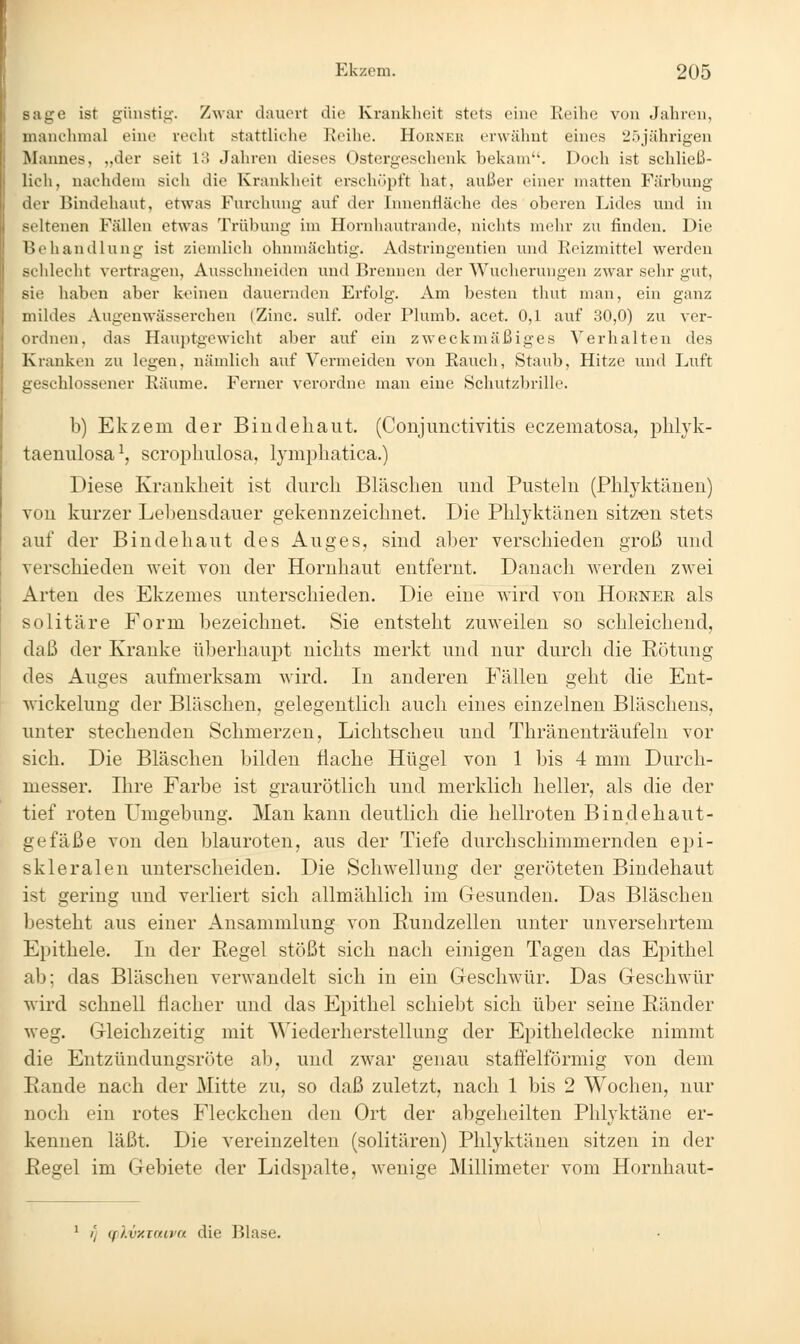 sage ist günstig. Zwar dauert die Krankheit stets eine Reihe von Jahren, iiianehnial eine recht stattliche Reihe. Hornkk erwälmt eines 'i')jährigen Mannes, „der seit 13 Jahren dieses Ostergeschenk bekam. Doch ist schließ- lich, nachdem sich die Krankheit erschöpft hat, außer einer matten Färbung der Bindehaut, etwas Furchung auf der Innenfläche des oberen Lides und in seltenen Fällen etwas Trübung im Hornhautrande, nichts mehr zu finden. Die lieliandlung ist ziemlich ohnmächtig. Adstringentien und Reizmittel werden xldecht vertragen, Ausschneiden und Brennen der Wucherungen zwar sehr gut, sie haben aber keinen dauernden Erfolg. Am besten thut man, ein ganz mildes Augenwässerchen (Zinc. sulf. oder Plumb. acet. 0,1 auf 30,0) zu ver- cnlneu, das Hauptgewicht aber auf ein zweckmäßiges Verhalten des Kranken zu legen, nämlich auf Vermeiden von Rauch, Staub, Hitze und Luft geschlossener Räume. Ferner verordne man eine Schutzbrille. b) Ekzem der Biudeliaiit. (Conjunctivitis eczematosa, pbljk- taenulosa ^, scrophulosa, lymphatica.) Diese Krankheit ist durch Bläschen und Pustehi (Phlyktänen) von kurzer Lebensdauer g'ekennzeichnet. Die Phlyktänen sitz^eu stets auf der Bindehaut des Auges, sind aber verschieden groß und verschieden weit von der Hornhaut entfernt. Danach werden zwei Arten des Ekzemes unterschieden. Die eine wird von Hoener als solitäre Form bezeichnet. Sie entsteht zuweilen so schleichend, daß der Kranke überhaupt nichts merkt und nur durch die Eötung des Auges aufmerksam wird. In anderen Fällen geht die Ent- wickelung der Bläschen, gelegentlich auch eines einzelnen Bläschens, unter stechenden Schmerzen, Lichtscheu und Thränenträufelu vor sich. Die Bläschen bilden fiaclie Hügel von 1 bis 4 mm Durch- messer, Ihre Farbe ist graurötlich und merklich heller, als die der tief roten Umgebung. Man kann deutlich die hellroten Bindehaut- gefäße von den blauroten, aus der Tiefe durchschimmernden epi- skleralen unterscheiden. Die Schwellung der geröteten Bindehaut ist gering und verliert sich allmählich im Gesunden. Das Bläschen besteht aus einer Ansammlung von Rundzellen unter unversehrtem Epithele. In der Regel stößt sich nach einigen Tagen das Epithel ab; das Bläschen verwandelt sich in ein Geschwür. Das Geschwür wird schnell flacher und das Epithel schiebt sich über seine Ränder weg. Gleichzeitig mit Wiederherstellung der Epitheldecke nimmt die Entzündungsröte ab, und zwar genau staffeiförmig von dem Rande nach der Mitte zu, so daß zuletzt, nach 1 bis 2 Wochen, nur noch ein rotes Fleckchen den Ort der abgeheilten Phlyktäne er- kennen läßt. Die vereinzelten (solitären) Phlyktänen sitzen in der Regel im Gebiete der Lidspalte, wenige Millimeter vom Hornhaut- ' // (flvy.iaivn die Blase.