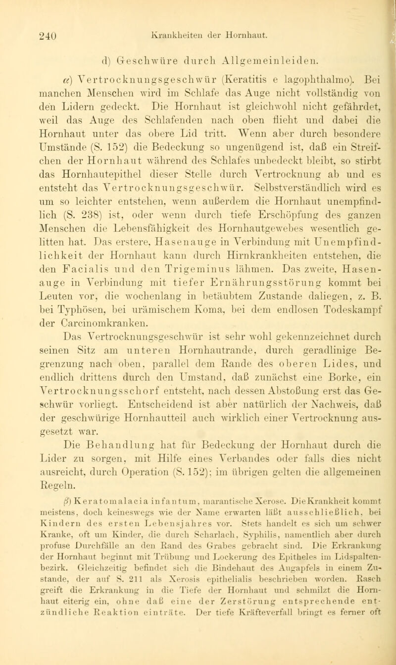 d) Geschwüre durch Allgemeinleiden. er) Yertrocknungsgeschwur (Keratitis e lagoi^hthalmo). Bei manchen Menschen wird im Schlafe das Auge nicht vollständig von den Lidern gedeckt. Die Hornhaut ist gleichwohl nicht gefährdet, weil das Auge des Schlafenden nach oben flieht und dabei die Hornhaut unter das obere Lid tritt. Wenn aber durch besondere Umstände (S. 152) die Bedeckung so ungenügend ist, daß ein Streif- chen der Hornhaut während des Schlafes unbedeckt bleibt, so stirbt das Hornhautepithel dieser Stelle durch Yertrocknung ab und es entsteht das Vertrocknungsgeschwür. Selbstverständlich wird es um so leichter entstehen, wenn außerdem die Hornhaut unempfind- lich (S. 238) ist, oder wenn durch tiefe Erschöpfung des ganzen Menschen die Lebensfähigkeit des Hornhautgewebes wesentlich ge- litten hat. Das erstere, Hasenauge in Verbindung mit Unempfind- lichkeit der Hornhaut kann durch Hirnkrankheiten entstehen, die den Facialis und den Trigeminus lähmen. Das zweite, Hasen- auge in Verbindung mit tiefer Ernährungsstörung kommt bei Leuten vor, die wochenlang in betäubtem Zustande daliegen, z. B. bei Typhösen, bei urämischem Koma, bei dem endlosen Todeskampf der Carcinomkranken. Das Vertrocknungsgeschwür ist sehr wohl gekennzeichnet durch seinen Sitz am unteren Hornhautrande, durch geradlinige Be- grenzung nach oben, parallel dem Rande des oberen Lides, und endlich drittens durch den Umstand, daß zunächst eine Borke, ein A^ertrocknungsschorf entsteht, nach dessen Abstoßung erst das Ge- schwür vorliegt. Entscheidend ist aber natürlich der Nachweis, daß der geschwürige Hornhautteil auch wirklich einer Vertrocknung aus- gesetzt war. Die Behandlung hat für Bedeckung der Hornhaut durch die Lider zu sorgen, mit Hilfe eines Verbandes oder falls dies nicht ausreicht, durch Operation (S. 152); im übrigen gelten die allgemeinen Regeln. ft) Keratomalacia infantum, marantisclie Xerosc. DieKrankheit kommt meistens, doch keineswegs wie der Name erwarten läßt ausschließlich, bei Kindern des ersten Lebensjahres vor. Stets handelt es sich um schwer Kranke, oft um Kinder, die durch Schai'lach, Syphilis, namentlich aber durch profuse Durchfälle an den Rand des Grabes gebracht sind. Die Erkraidvung der Hornhaut V)eginnt mit Trübung und Lockerung des Epitheles im Lidspalten- bezirk. Gleichzeitig befindet sich die Bindehaut des Augapfels in einem Zu- stande, der auf S. 211 als Xerosis epithelialis beschrieben worden. Rasch greift die Erkrankung in die Tiefe der Hornhaut und schmilzt die Horn- liaut eiterig ein, ohne daß eine der Zerstörung entsprechende ent- zündliche Reaktion einträte. Der tiefe Kräfteverfall bringt es femer oft