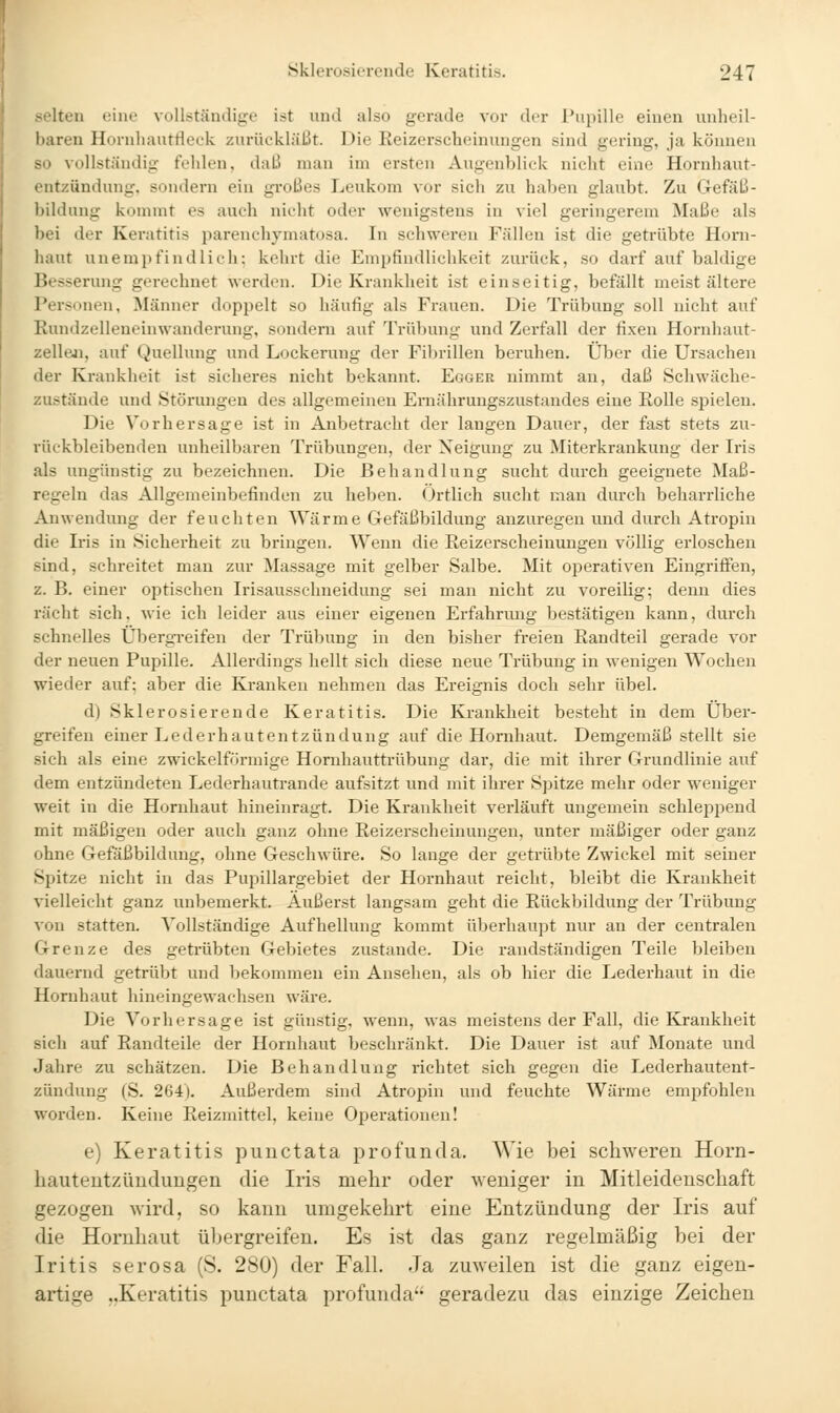 selten eine vollständige ist und also gerade vor der Pupille einen unheil- baren Hornhanttieok zurückläßt. Die Reizerscheinungen sind gering, ja können so vollständig fehlen, daß man im ersten Augenblick nicht eine Hornhaut- entzündung, sondern ein großes Leukom vor sich zu haben glaubt. Zu Gefäß- bildung kommt es auch nicht oder wenigstens in viel geringerem Maße als bei der Keratitis parenchymatosa. In schweren Fällen ist die getrübte Horn- haut unemi)findlicli; kehrt die Empfindlichkeit zurück, so darf auf baldige Besserung gerechnet werden. Die Krankheit ist einseitig, befällt meist ältere Personen, Männer doppelt so häufig als Frauen. Die Trübung soll nicht auf Rundzelleneinwanderung, sondern auf Trübung und Zerfall der tixen Hornhaut- zelleai, auf Quellung und Lockerung der Fibrillen beruhen. Über die Ursachen der Krankheit ist sicheres nicht bekannt. Egger nimmt an, daß Schwäche- zustände und Störungen des allgemeinen Ernährungszustandes eine Rolle spielen. Die Vorhersage ist in Anbetracht der langen Dauer, der fast stets zu- rückbleibenden unheilbaren Trübungen, der Neigung zu Miterkrankung der Iris als ungünstig zu bezeichnen. Die Behandlung sucht durch geeignete Maß- regeln das Allgemeinbefinden zu heben. Örtlich sucht man durch beharrliche Anwendung der feuchten Wärme Gefäßbildung anzuregen und durch Atropin die Iris in Sicherheit zu bringen. Wenn die Reizerscheinuugen völlig erloschen sind, schreitet man zur Massage mit gelber Salbe. Mit operativen Eingriffen, z. B. einer optischen Irisausschneidung sei man nicht zu voreilig; denn dies rächt sich, wie ich leider aus einer eigenen Erfahrung bestätigen kann, durch schnelles Üljergi-eifen der Trübung in den bisher freien Randteil gerade vor der neuen Pupille. Allerdings hellt sich diese neue Trübung in wenigen Wochen wieder auf; aber die Kranken nehmen das Ereignis doch sehr übel. d) Sklerosierende Keratitis. Die Krankheit besteht in dem Über- greifen einer Lederhautentzündung auf die Hornhaut. Demgemäß stellt sie sich als eine zwickeiförmige Hornhauttrübung dar, die mit ihrer Grundlinie auf dem entzündeten Lederhautrande aufsitzt und mit ihrer Spitze mehr oder weniger weit in die Hornhaut hineinragt. Die Krankheit verläuft ungemein schlei^pend mit mäßigen oder auch ganz ohne Reizerscheinungen, unter mäßiger oder ganz ohne Gefäßbildung, ohne Geschwüre. So lange der getrübte Zwickel mit seiner Spitze nicht in das Pupillargebiet der Hornhaut reicht, bleibt die Krankheit vielleicht ganz unbemerkt. Äußerst langsam geht die Rückbildung der Trübung von statten. Vollständige Aufhellung kommt überhaupt nur an der centralen Grenze des getrübten Gebietes zustande. Die raudständigen Teile bleiben dauernd getrübt und bekommen ein Ansehen, als ob hier die Lederhaut in die Hornhaut hineingewachsen wäre. Die Vorhersage ist günstig, wenn, was meistens der Fall, die Krankheit sich auf Randteile der Hornhaut beschränkt. Die Dauer ist auf Monate und Jahre zu schätzen. Die Behandlung richtet sich gegen die Lederhautent- zündung (S. 264). Außerdem sind Atropin und feuchte Wärme empfohlen worden. Keine Reizmittel, keine Oi^erationen! e) Keratitis punctata profunda. Wie bei schweren Horn- hautentzündungen die Iris mehr oder weniger in Mitleidenschaft gezogen wird, so kann umgekehrt eine Entzündung der Iris auf die Hornhaut übergreifen. Es ist das ganz regelmäßig bei der Iritis serosa (S. 280) der Fall. Ja zuweilen ist die ganz eigen- artige ..Keratitis punctata profunda geradezu das einzige Zeichen