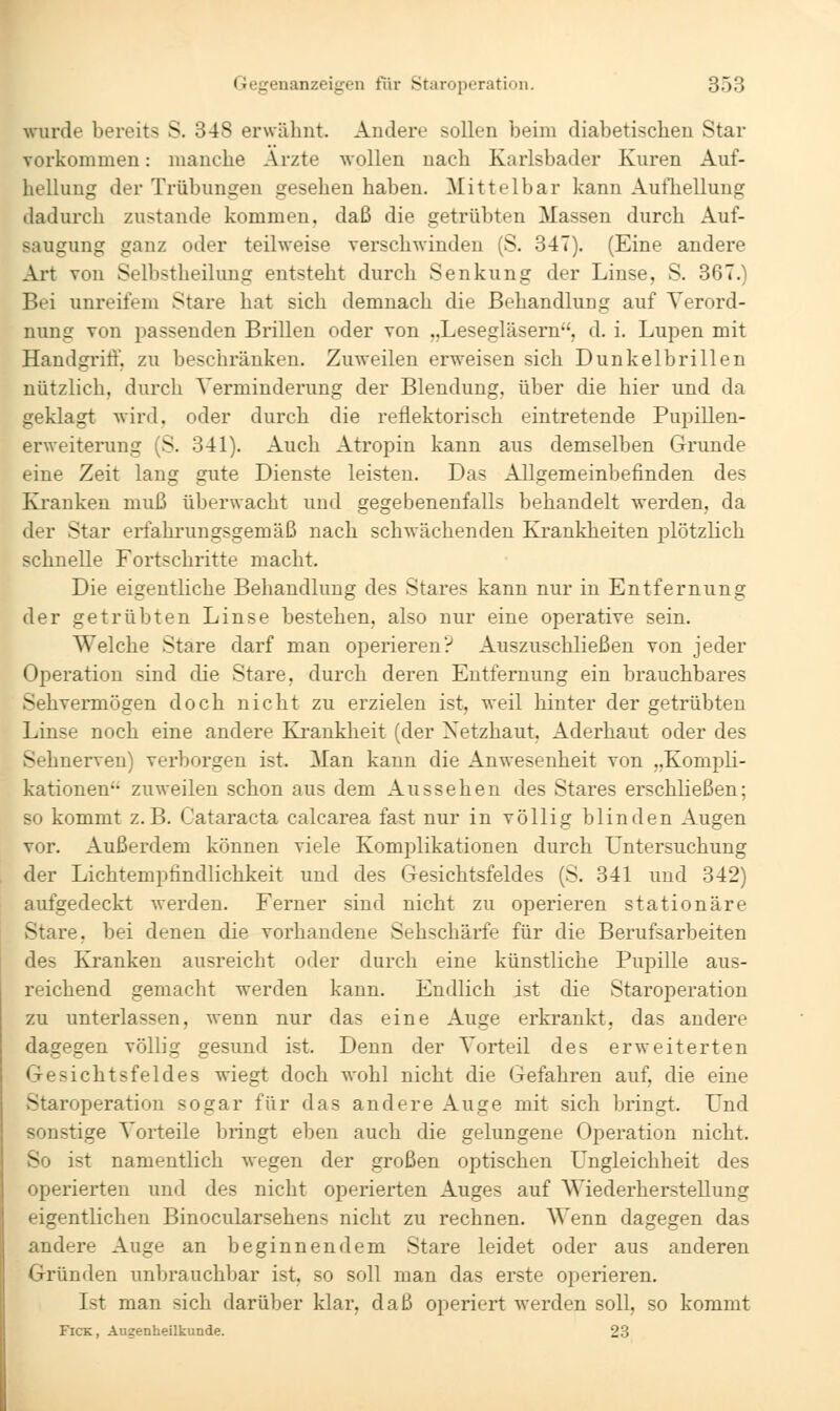 wurde bereits S. 348 erwähnt. Andere sollen beim diabetischen Star vorkommen: manche Arzte wollen nach Karlsbader Kuren Auf- hellung der Trübungen gesehen haben. Mittelbar kann Aufhellung dadurch zustande kommen, daß die getrübten Massen durch Auf- saugung ganz oder teilweise verschwinden (S. 347). (Eine andere Art von Selbstheilung entsteht durch Senkung der Linse, S. 367.) Bei unreifem Stare hat sich demnach die Behandlung auf Verord- nung von passenden Brillen oder von „Lesegläsern, d. i. Lupen mit Handgrift, zu beschränken. Zuweilen erweisen sich Dunkelbrillen nützlich, durch Verminderung der Blendung, über die hier und da geklagt wird, oder durch die reflektorisch eintretende Pupillen- erweiterung (S. 341). Auch Atropin kann aus demselben Grunde eine Zeit lang gute Dienste leisten. Das Allgemeinbefinden des Kranken muß überwacht und gegebenenfalls behandelt werden, da der Star erfahrungsgemäß nach schwächenden Krankheiten plötzlich schnelle Fortschritte macht. Die eigentliche Behandlung des Stares kann nur in Entfernung der getrübten Linse bestehen, also nur eine operative sein. Welche Stare darf man operieren? Auszuschließen von jeder Operation sind die Stare, durch deren Entfernung ein brauchbares Sehvermögen doch nicht zu erzielen ist, weil hinter der getrübten Linse noch eine andere Krankheit (der Netzhaut, Aderhaut oder des Sehnerven) verborgen ist. Man kann die Anwesenheit von „Kompli- kationen zuweilen schon aus dem Aussehen des Stares erschließen; so kommt z.B. Cataracta calcarea fast nur in völlig blinden Augen vor. Außerdem können viele Komplikationen durch Untersuchung der Lichtempfindlichkeit und des Gesichtsfeldes (S. 341 und 342) aufgedeckt werden. Ferner sind nicht zu operieren stationäre Stare, bei denen die vorhandene Sehschärfe für die Berufsarbeiten des Kranken ausreicht oder durch eine künstliche Pupille aus- reichend gemacht werden kann. Endlich ist die Staroperation zu unterlassen, wenn nur das eine Auge erkrankt, das andere dagegen völlig gesund ist. Denn der Vorteil des erweiterten Gesichtsfeldes wiegt doch wohl nicht die Gefahren auf, die eine Staroperation sogar für das andere Auge mit sich bringt. Und sonstige Vorteile bringt eben auch die gelungene Operation nicht. So ist namentlich wegen der großen optischen LTngleichheit des operierten und des nicht operierten Auges auf Wiederherstellung eigentlichen Binocularsehens nicht zu rechnen. Wenn dagegen das andere Auge an beginnendem Stare leidet oder aus anderen Gründen unbrauchbar ist, so soll man das erste operieren. Ist man sich darüber klar, daß operiert werden soll, so kommt FicK, Augenheilkunde. 23