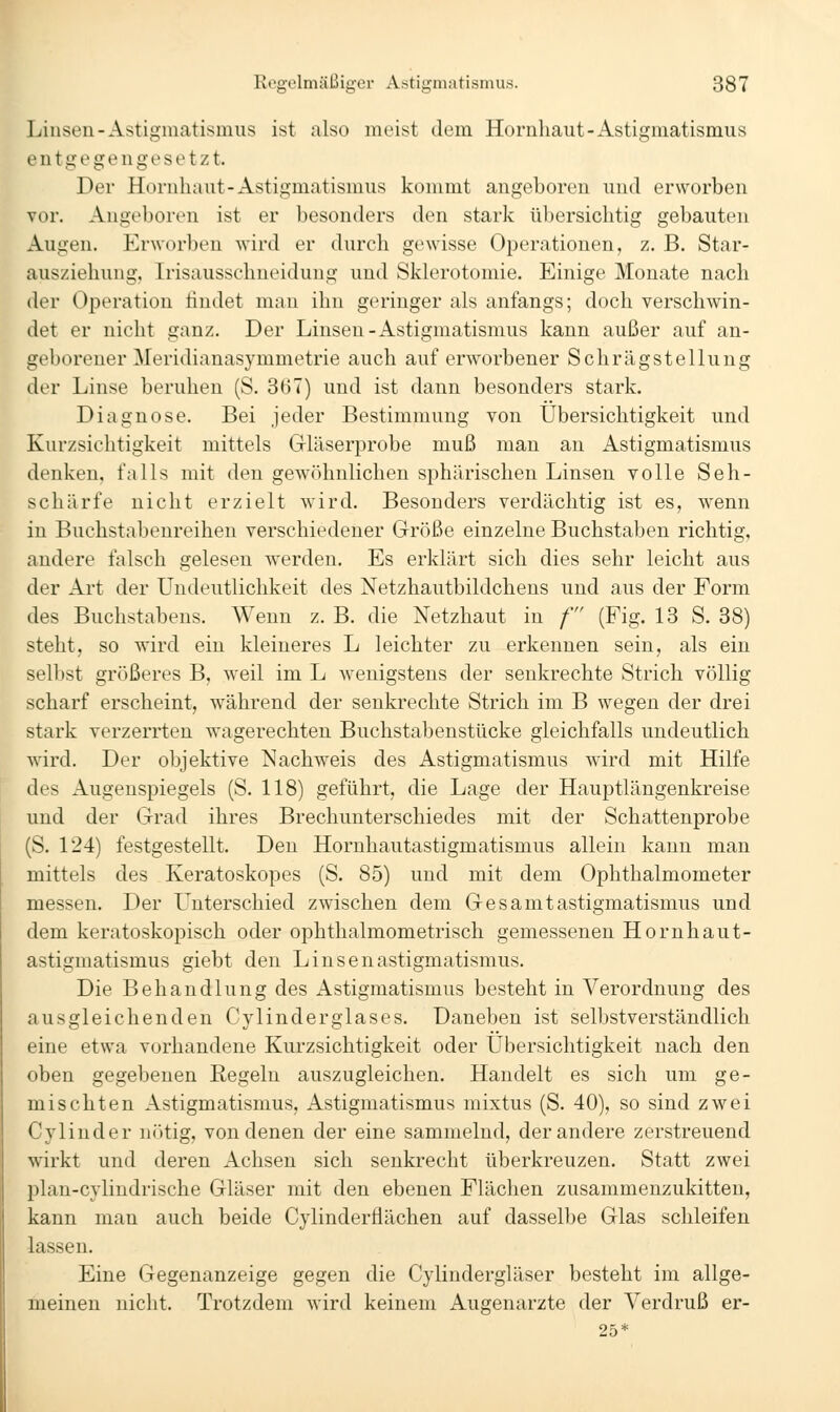 Linsen-Astigmatismus ist also meist dem Hornliaut-Astigmatismus entgegengesetzt. Der Hornhaut-Astigmatismus kommt angeboren und erworben vor. Angeboren ist er besonders den stark übersichtig gebauten Augen. Erworben wird er durch gewisse Operationen, z. B, Star- ausziehung, Irisausschneidung und Sklerotomie. Einige Monate nach der Operation findet man ihn geringer als anfangs; doch verschwin- det er nicht ganz. Der Linsen-Astigmatismus kann außer auf an- geborener Meridianasymmetrie auch auf erworbener Schrägstellung der Linse beruhen (S. 367) und ist dann besonders stark. Diagnose. Bei jeder Bestimmung von Übersichtigkeit und Kurzsichtigkeit mittels Gläserprobe muß man an Astigmatismus denken, falls mit den gewöhnlichen sphärischen Linsen volle Seh- schärfe nicht erzielt wird. Besonders verdächtig ist es, wenn in Buchstabenreihen verschiedener Größe einzelne Buchstaben richtig, andere falsch gelesen werden. Es erklärt sich dies sehr leicht aus der Art der Undeutlichkeit des Netzhautbildchens und aus der Form des Buchstabens. Wenn z. B. die Netzhaut in /' (Fig. 13 S. 38) steht, so wird ein kleineres L leichter zu erkennen sein, als ein selbst größeres B, weil im L wenigstens der senkrechte Strich völlig scharf erscheint, während der senkrechte Strich im B wegen der drei stark verzerrten wagerechten Buchstabenstücke gleichfalls undeutlich wird. Der objektive Nachweis des Astigmatismus wird mit Hilfe des Augenspiegels (S. 118) geführt, die Lage der Hauptlängenkreise und der Grad ihres Brechunterschiedes mit der Schattenprobe (S. 124) festgestellt. Den Hornhautastigmatismus allein kann man mittels des Keratoskopes (S. 85) und mit dem Ophthalmometer messen. Der L^nterschied zwischen dem Gesamtastigmatismus und dem keratoskopisch oder ophthalmometrisch gemessenen Hornhaut- astigmatismus giebt den Linsenastigmatismus. Die Behandlung des Astigmatismus besteht in Verordnung des ausgleichenden Cylinderglases. Daneben ist selbstverständlich eine etwa vorhandene Kurzsichtigkeit oder Übersichtigkeit nach den oben gegebenen Eegeln auszugleichen. Handelt es sich um ge- mischten Astigmatismus, Astigmatismus mixtus (S. 40), so sind zwei Cylinder n()tig, von denen der eine sammelnd, der andere zerstreuend wirkt und deren Achsen sich senkrecht überkreuzen. Statt zwei plan-cylindrische Gläser mit den ebenen Flächen zusammenzukitten, kann mau auch beide Cylinderfiächen auf dasselbe Glas schleifen lassen. Eine Gegenanzeige gegen die Cylindergläser besteht im allge- meinen nicht. Trotzdem wird keinem Augenarzte der Verdruß er- 25*