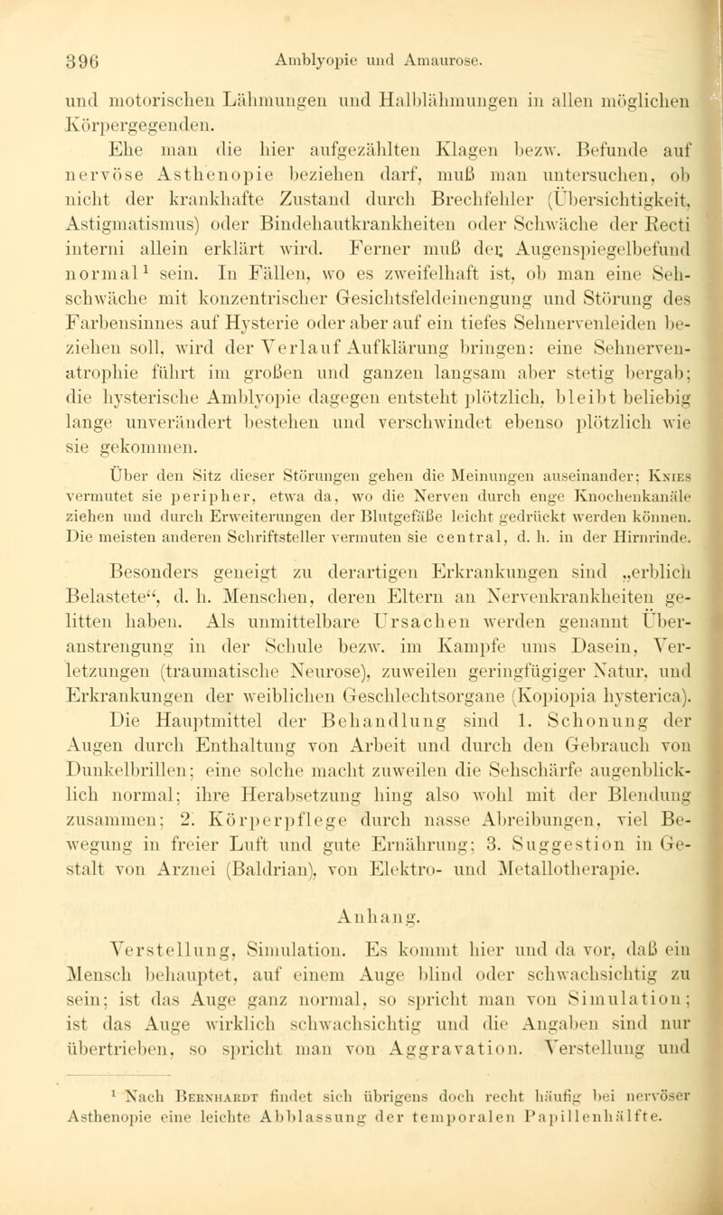 und motorischen Läliniuugen und Halblälnnungen in allen möglichen Köri^ergegenden. Ehe man die hier aufgezählten Klagen bezw. Befunde auf nervöse Asthenopie beziehen darf, muß man untersuchen, ob nicht der krankhafte Zustand durch Brechfehler (Übersichtigkeit, Astigmatismus) oder Bindehautkrankheiten oder Schwäche der Eecti interni allein erklärt wird. Ferner muß dei; Augenspiegelbefuud normal^ sein. In Fällen, wo es zweifelhaft ist, ob man eine Seh- schwäche mit konzentrischer Gesichtsfeldeinengung und Störung des. Farbensinnes auf Hysterie oder aber auf ein tiefes Sehnervenleiden be- ziehen soll, wird der Verlauf Aufklärung bringen: eine Sehnerven- atrophie führt im großen und ganzen langsam aber stetig bergab; die hysterische Amblyopie dagegen entsteht plötzlich, bleibt beliebig lange unverändert bestehen und verschwindet ebenso plötzlich wie sie gekommen. Über den Sitz dieser Störungen gehen die Meinungen auseinander; Knies vermutet sie peripher, etwa da, wo die Nerven durch enge Knochenkanäle ziehen und durch Erweiterungen der Blutgefäße leicht gedrückt werden können. Die meisten anderen Schriftsteller vermuten sie central, d.h. in der Hirnrinde. Besonders geneigt zu derartigen Erkrankungen sind „erblich Belastete, d. h. Menschen, deren Eltern an Nervenkrankheiten ge- litten haben. Als unmittelbare Ursachen werden genannt tJber- austrengung in der Schule bezw, im Kampfe ums Dasein, Ver- letzungen (traumatische Neurose), zuweilen geringfügiger Natur, und Erkrankungen der weiblichen Geschlechtsorgane (Kopiopia hysterica). Die Hauptmittel der Behandlung sind 1. Schonung der Augen durch Enthaltung von Arbeit und durch den Gebrauch von Dunkelbrillen; eine solche macht zuweilen die Sehschärfe augenblick- lich normal; ihre Herabsetzung hing also wohl mit der Blendung zusammen; 2. Körperpflege durch nasse Abreibungen, viel Be- wegung in freier Luft und gute Ernährung; 3. Suggestion in Ge- stalt von Arznei (Baldrian), von Elektro- und Metallotherapie. Anhang. Verstellung, Simulation. Es kommt hier und da vor, daß ein Mensch behauptet, auf einem Auge l)lind oder schwachsichtig zu sein; ist das Auge ganz normal, so spricht man von Simulation; ist das Auge wirklich schwachsichtig und die Angaben sind nur übertrieben, so spricht man von Aggravation. Verstellung und \ ^ Nach Bernhardt findet sich übi'igens doch recht häufig bei nervöser Asthenopie eine leichte Abblassung der temporalen Papillenhälfte.