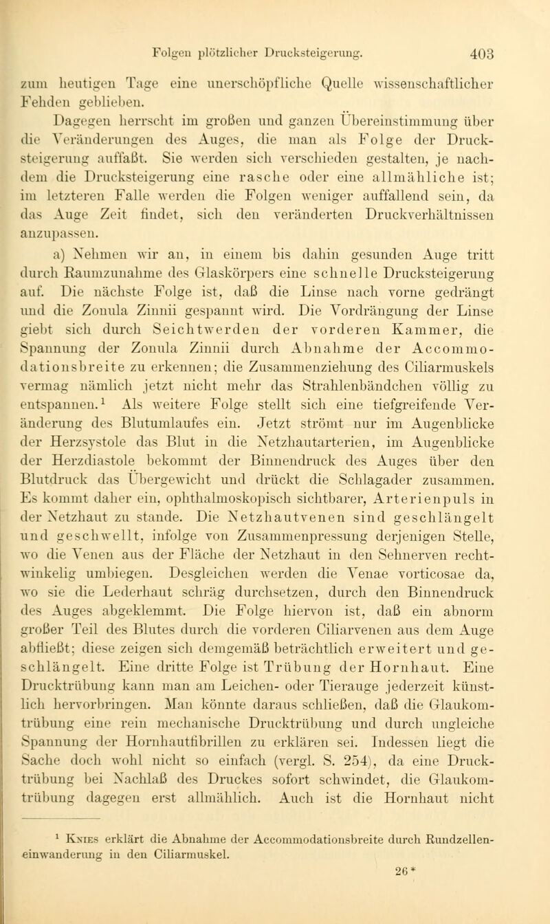 zum heutigen Tage eine unerschöpfliche Quelle wissenschaftlicher Fehden geblieben. Dagegen herrscht im großen und ganzen Übereinstimmung über die Veränderungen des Auges, die man als Folge der Druck- steigeruug auflaßt. Sie werden sich verschieden gestalten, je nach- dem die Drucksteigerung eine rasche oder eine allmähliche ist; im letzteren Falle werden die Folgen weniger auffallend sein, da (las Auge Zeit findet, sich den veränderten Druckverhältnissen anzuijassen. a) Nehmen wir an, in einem bis dahin gesunden Auge tritt durch Raumzunahme des Glaskörjjers eine schnelle Drucksteigerung auf. Die nächste Folge ist, daß die Linse nach vorne gedrängt und die Zouula Zinnii gesimnnt wird. Die Vordrängung der Linse giebt sich durch Seichtwerden der vorderen Kammer, die Spannung der Zonula Zinnii durch Abnahme der Accommo- dationsbreite zu erkennen; die Zusammenziehung des Ciliarmuskels vermag nämlich jetzt nicht mehr das Strahlenbändchen völlig zu entspannen.^ Als weitere Folge stellt sich eine tiefgreifende Ver- änderung des Blutumlaufes ein. Jetzt strömt nur im Augenblicke der Herzsystole das Blut in die Netzhautarterien, im Augenblicke der Herzdiastole bekommt der Binnendruck des Auges über den Blutdruck das Übergewicht und drückt die Schlagader zusammen. Es kommt daher ein, ophthalmoskopisch sichtbarer, Arterienpuls in der Netzhaut zu stände. Die Netzhautvenen sind geschlängelt und geschwellt, infolge von Zusammenpressung derjenigen Stelle, wo die Venen aus der Fläche der Netzhaut in den Sehnerven recht- winkelig umljiegen. Desgleichen werden die Venae vorticosae da, wo sie die Lederhaut schräg durchsetzen, durch den Binnendruck des Auges abgeklemmt. Die Folge hiervon ist, daß ein abnorm großer Teil des Blutes durch die vorderen Ciliarvenen aus dem Auge abÜießt; diese zeigen sich demgemäß beträchtlich erweitert und ge- schlängelt. Eine dritte Folge ist Trübung der Hornhaut. Eine Drucktrübung kann man am Leichen- oder Tierauge jederzeit künst- lich hervorbringen. Man könnte daraus schließen, daß die Glaukom- trübung eine rein mechanische Drucktrüljung und durch ungleiche Spannung der Hornhautfibrillen zu erklären sei. Indessen liegt die Sache doch wohl nicht so einfach (vergl. S. 254), da eine Druck- trübung bei Nachlaß des Druckes sofort schwindet, die Glaukom- trübung dagegen erst allmählich. Auch ist die Hornhaut nicht ^ KxiEs erklärt die Abnahme der Aecommodationsbreite durch Eundzellen- einwanderung in den Ciliarmuskel. 26*