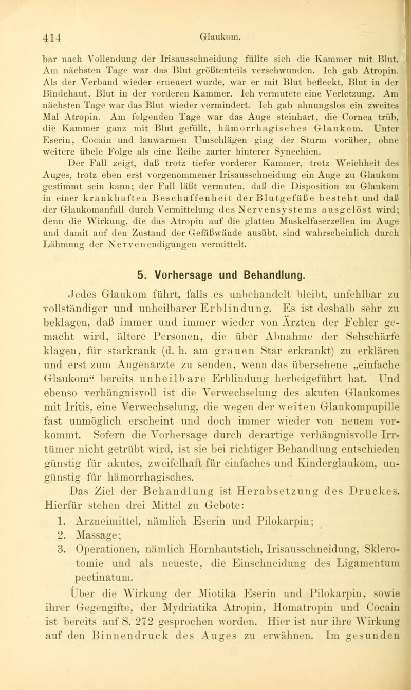 bar uach YoUeudung der Irisausschneidung füllte sich die Kammer mit Blut. Am nächsten Tage war das Blut größtenteils verschwunden. Ich gab Atropin. Als der Verband wieder erneuert wurde, war er mit Blut befleckt, Blut in der Bindehaut, Blut in der vorderen Kammer. Ich vermutete eine Verletzung. Am nächsten Tage war das Blut wieder vermindert. Ich gab ahnungslos ein zweites Mal Atropin. Am folgenden Tage war das Auge steinhart, die Cornea trüb, die Kammer ganz mit Blut gefüllt, hämorrhagisches Glaukom. Unter Eserin, Cocain und lauwarmen Umschlägen ging der Sturm vorüber, ohne weitere übele Folge als eine Eeihe zarter hinterer Synechien. Der Fall zeigt, daß trotz tiefer vorderer Kammer, trotz Weichheit des Auges, trotz eben erst vorgenommener Irisausschneidung ein Auge zu Glaukom gestimmt sein kann; der Fall läßt vermuten, daß die Disposition zu Glaukom in einer krankhaften Beschaffenheit der Blutgefäße besteht und daß der Glaukomanfall durch Vermittelung des Nervensystems ausgelöst wird; denn die Wirkung, die das Atropin auf die glatten Muskelfaserzellen im Auge und damit auf den Zustand der Gefäßwände ausübt, sind wahrscheinlich durch Lähmung der Nervenendigungen vermittelt. 5. Vorhersage und Behandlung. Jedes Glaukom führt, falls es unbehandelt lüeibt, unfehlbar zu vollständiger und unheilbarer Erblindung. Es ist deshallj sehr zu beklagen, daß immer und immer wieder von Ärzten der Fehler ge- macht wird, ältere Personen, die über Abnahme der Sehschärfe klagen, für starkrank (d. h. am grauen Star erkrankt) zu erklären und erst zum Augenarzte zu senden, wenn das übersehene ..einfache Glaukom bereits unheilbare Erblindung herbeigeführt hat. Und ebenso verhängnisvoll ist die Verwechselung des akuten Glaukomes mit Iritis, eine Verwechselung, die wegen der weiten Glaukompupille fast unmöglich erscheint und doch immer wieder von neuem vor- kommt. Sofern die Vorhersage durch derartige verhängnisvolle Irr- tümer nicht getrübt wird, ist sie bei richtiger Behandlung entschieden günstig für akutes, zweifelhaft für einfaches und Kinderglaukom, un- günstig für hämorrhagisches. Das Ziel der Behandlung ist Herabsetzung des Druckes. Hierfür stehen drei Mittel zu Gebote: 1. Arzneimittel, nämlich Eserin und Pilokarpin; 2. Massage; 3. Operationen, nämlich Hornhautstich, Irisausschneidung, Sklero- tomie und als neueste, die Einschneidung des Ligamentum pectinatum. Über die Wirkung der Miotika Eserin und Pilokarpin, sowie ihrer Gegengifte, der Mydriatika Atropin, Homatropin und Cocain ist bereits auf S. 272 gesprochen worden. Hier ist nur ihre Wirkung auf den Binnendruck des Auges zu erwähnen. Im gesunden