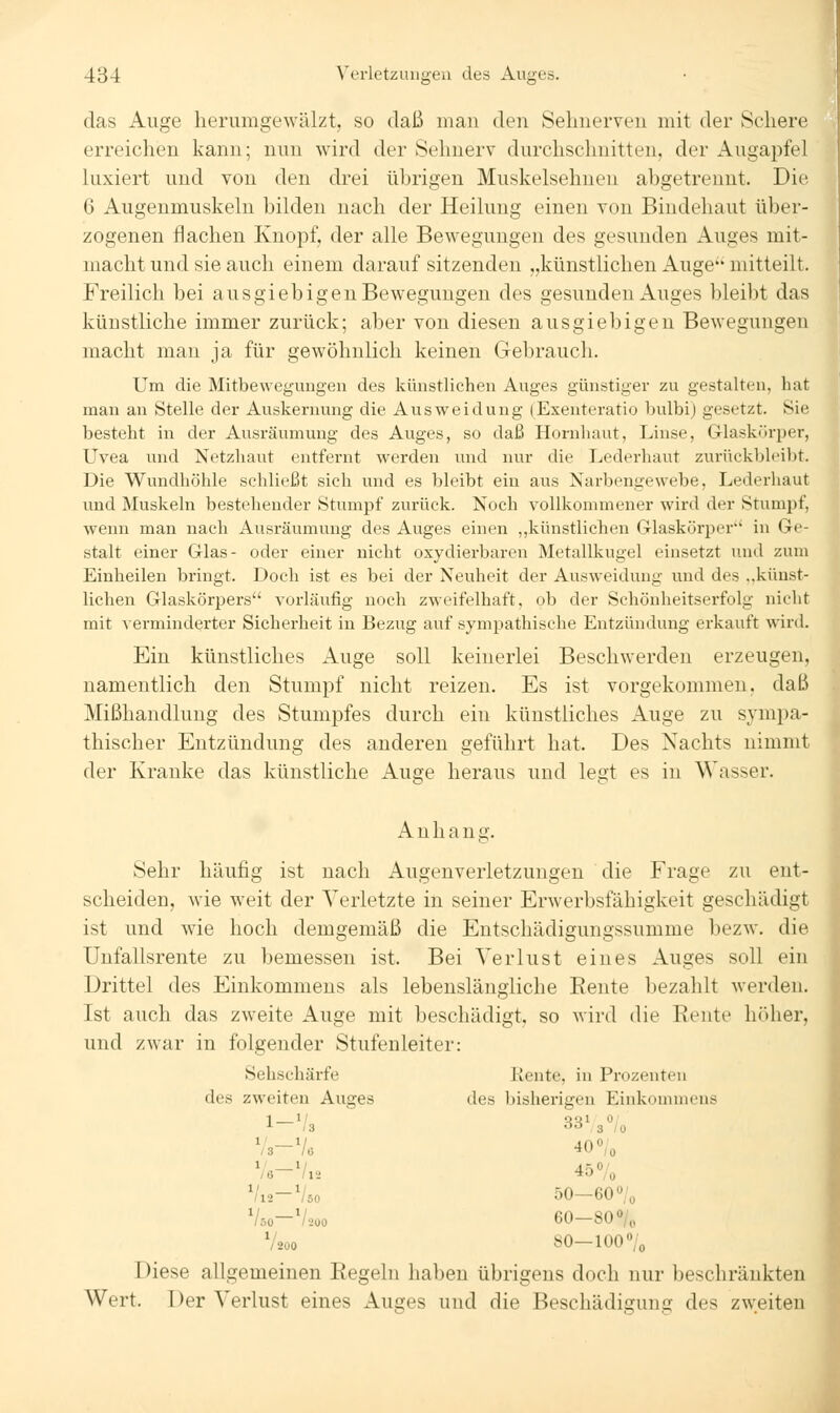 das Auge herumgewälzt, so daß man den Sehnerven mit der Schere erreichen kann; nun wird der Sehnerv durchschnitten, der Augapfel luxiert und von den drei übrigen Muskelsehnen abgetrennt. Die 6 Augenmuskeln bilden nach der Heilung einen von Bindehaut über- zogenen flachen Knopf, der alle Bewegungen des gesunden Auges mit- macht und sie auch einem darauf sitzenden „künstlichen Auge mitteilt. Freilich bei ausgiebigen Bewegungen des gesunden Auges bleibt das künstliche immer zurück; aber von diesen ausgiebigen Bewegungen macht mau ja für gewöhnlich keinen Gebrauch. Um die Mitbewegungen des künstlichen Auges günstiger zu gestalten, hat man an Stelle der Auskernung die Ausweidung (Exeuteratio bulbi) gesetzt. Sie besteht in der Ausräumung des Auges, so daß Hornhaut, Linse, Glaskiirper, Uvea und Netzhaut entfernt werden und nur die Lederhaut zurückblci))t. Die Wundhöhle schließt sich und es bleibt ein aus Narbengewebe, Lederhaut und Muskeln bestehender Stumpf zurück. Noch vollkommener wird der Stumj^f, wenn man nach Ausräumung des Auges einen ,,künstlichen Glaskörper in Ge- stalt einer Glas- oder einer nicht oxydierbaren Metallkugel einsetzt und zum Einheilen bringt. Doch ist es bei der Neuheit der Ausweidung und des ..künst- lichen Glaskörpers vorläufig noch zweifelhaft, ob der Schönheitserfolg nicht mit Acrminderter Sicherheit in Bezug auf sympathische Entzündung erkauft wird. Ein künstliches Auge soll keinerlei Beschwerden erzeugen, namentlich den Stumpf nicht reizen. Es ist vorgekommen, daß Mißhandlung des Stumpfes durch ein künstliches Auge zu sympa- thischer Entzündung des anderen geführt hat. Des Nachts nimmt der Kranke das künstliche Auge heraus und legt es in Wasser. Anhang. Sehr häufig ist nach Augenverletzungen die Frage zu ent- scheiden, wie weit der Verletzte in seiner Erwerbsfähigkeit geschädigt ist und wie hoch demgemäß die Entschädigungssumme bezw. die Unfallsrente zu bemessen ist. Bei Verlust eines Auges soll ein Drittel des Einkommens als lebenslängliche Beute bezahlt werden. Ist auch das zweite Auge mit beschädigt, so wird die Rente höher, und zwar in folgender Stufenleiter: Sehschärfe liente, in Prozenten des zweiten Auges des bisherigen Einkommens l-\'3 qql 0 ''^ 3/0 1' 1/ 13 16 40 0/0 ^u-y. 45 7o /l2 /so 50—60«/o /so /200 60—80% 1/ /200 SO—100% Diese allgemeinen Regeln haben übrigens doch nur beschränkten Wert. Der Verlust eines Auges und die Beschädigung des zweiten