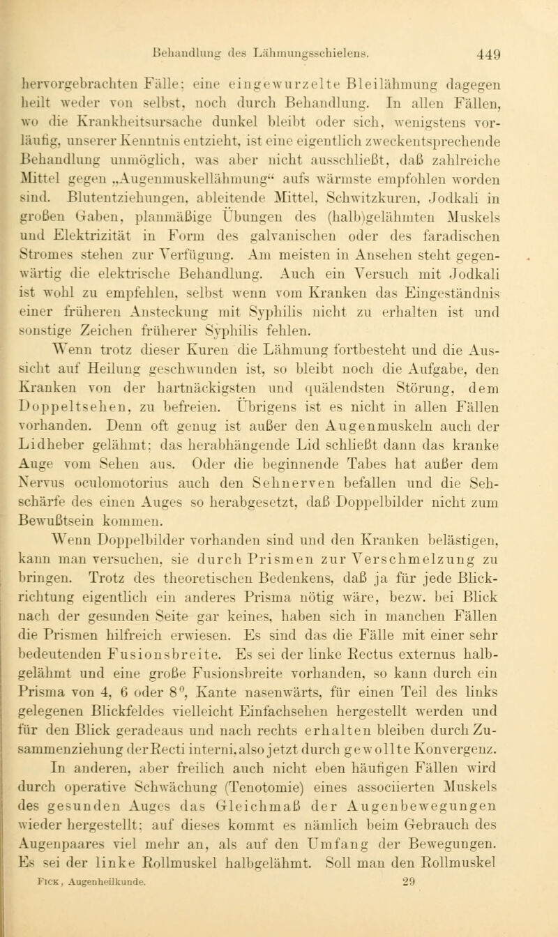 hervorgebrachteu Fälle: eine eingewurzelte Bleilähmung dagegen heilt weder von selbst, noch durch Behandlung. In allen Fällen, wo die Krankheitsursache dunkel bleibt oder sich, wenigstens vor- läufig, unserer Kenntnis entzieht, ist eine eigentlich zweckentsprechende Behandlung unmöglich, was aber nicht ausschließt, daß zahlreiche Mittel gegen „Augenmuskellähmung aufs wärmste empfohlen Avorden sind. Blutentziehungen, ableitende Mittel, Schwitzkuren, Jodkali in großen Gaben, planmäßige Übungen des (halb)gelähmten Muskels und Elektrizität in Form des galvanischen oder des faradischen Stromes stehen zur Verfügung. Am meisten in Ansehen steht gegen- wärtig die elektrische Behandlung. Auch ein Versuch mit .Jodkali ist wohl zu empfehlen, selbst wenn vom Kranken das Eingeständnis einer früheren Ansteckung mit Syphilis nicht zu erhalten ist und Mmstige Zeichen früherer Syphilis fehlen. Wenn trotz dieser Kuren die Lähmung fortbesteht und die Aus- sicht auf Heilung geschwunden ist, so bleibt noch die Aufgabe, den Kranken von der hartnäckigsten und quälendsten Störung, dem Doppeltsehen, zu befreien. Übrigens ist es nicht in allen Fällen vorhanden. Denn oft genug ist außer den Augenmuskeln auch der Lidheber gelähmt; das herabhängende Lid schließt dann das kranke Auge vom Sehen aus. Oder die beginnende Tabes hat außer dem Nervus oculomotorius auch den Sehnerven befallen und die Seh- schärfe des einen Auges so herabgesetzt, daß Doppelbilder nicht zum Bewußtsein kommen. Wenn Doppelbilder vorhanden sind und den Kranken belästigen, kann man versuchen, sie durch Prismen zur Verschmelzung zu bringen. Trotz des theoretischen Bedenkens, daß ja für jede Blick- richtung eigentlich ein anderes Prisma nötig wäre, bezw. bei Blick nach der gesunden Seite gar keines, haben sich in manchen Fällen die Prismen hilfreich erwiesen. Es sind das die Fälle mit einer sehr bedeutenden Fusionsbreite. Es sei der linke Eectus externus halb- gelähmt und eine große Fusionsbreite vorhanden, so kann durch ein Prisma von 4, 6 oder 8, Kante nasenwärts, für einen Teil des links gelegenen Blickfeldes vielleicht Einfachsehen hergestellt werden und für den Blick geradeaus und nach rechts erhalten bleiben durch Zu- sammenziehung derEecti interni, also jetzt durch gewollte Konvergenz. In anderen, aber freilich auch nicht eben häutigen Fällen wird durch operative Schwächung (Tenotomie) eines associierten Muskels des gesunden Auges das Gleichmaß der Augenbewegungen wieder hergestellt: auf dieses kommt es nämlich beim Gebrauch des Augenpaares viel mehr an, als auf den L^mfang der Bewegungen. Es sei der linke Rollmuskel halbgelähmt. Soll mau den Rollmuskel FiCK, Augenheilkunde. 29