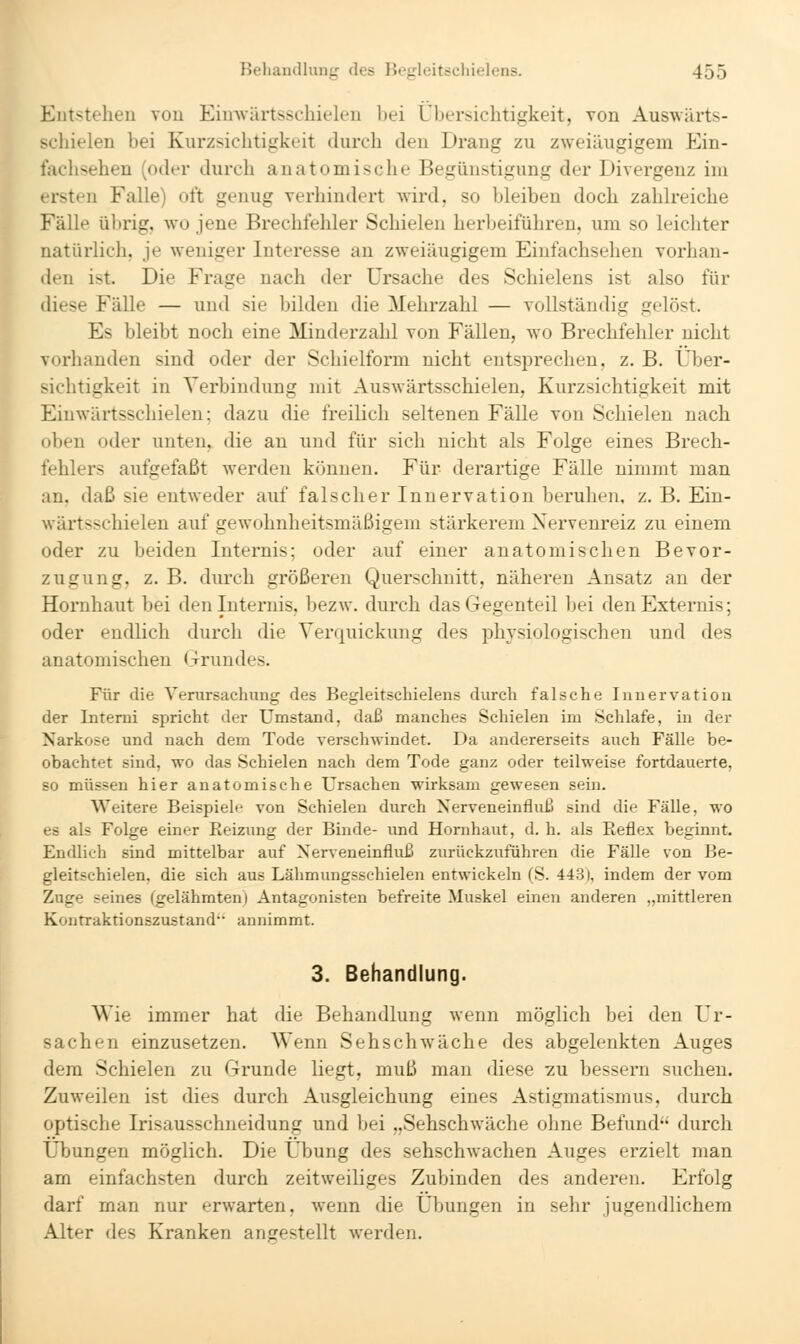 Eutsteheu von Eimvärtsschieleu bei Ubersichtigkeit, von Auswärts- schielen bei Kurzsicbtigkeit durch den Drang zu zweiäugigem Ein- faclisehen (oder durch anatomische Begünstigung der Divergenz im ersten Falle) oft genug verhindert wird, so bleiben doch zahlreiche Fälle übrig, w'o jene Brechfehler Schielen herbeiführen, um so leichter natürlich, je weniger Interesse an zweiäugigem Eiufachsehen vorhan- diese Fälle — und sie bilden die Mehrzahl — vollständig gelöst. Es bleibt noch eine Minderzahl von Fällen, wo Brechfehler nicht vorhanden sind oder der Schielform nicht entsprechen, z. B. Uber- sichtigkeit in Verbindung mit Auswärtsschielen, Kurzsichtigkeit mit Einwärtsschielen; dazu die freilich seltenen Fälle von Schielen nach oben oder unten, die an und für sich nicht als Folge eines Brech- fehlers aufgefaßt werden können. Für derartige Fälle nimmt man an, daß sie entweder auf falscher Innervation beruhen, z. B. Ein- wärtsschielen auf gewohnheitsmäßigem stärkerem Nervenreiz zu einem oder zu beiden Internis; oder auf einer anatomischen Bevor- zugung, z. B. durch größereu Querschnitt, näheren Ansatz an der Hornhaut bei den Internis, bezw. durch das Gegenteil bei denExternis; oder endlich durch die Verquickung des physiologischen und des anatomischen Grundes. Für die Venirsachnng des Begleitschielens durch falsche Innervation der Intemi spricht der Umstand, daß manches Schielen im Schlafe, in der Narkose und nach dem Tode verschwindet. Da andererseits auch Fälle be- obachtet sind, wo das Schielen nach dem Tode ganz oder teilweise fortdauerte, so müssen hier anatomische Ursachen wirksam gewesen sein. Weitere Beispiele von Schielen durch Nerveneinfluß sind die Fälle, wo es als Folge einer Eeizung der Binde- und Hornhaut, d. h. als Eeflex beginnt. Endlich sind mittelbar auf Nerveneinfluß zurückzuführen die Fälle von Be- gleitschielen, die sich aus Lähmungsschielen entwickeln (S. 443), indem der vom Zuge seines (gelähmten) Antagonisten befreite Muskel einen anderen „mittleren Koiitraktionszustand annimmt. 3. Behandlung. Wie immer hat die Behandlung wenn möglich bei den Ur- sachen einzusetzen. Wenn Sehschwäche des abgelenkten Auges dem Schielen zu Grunde liegt, muß man diese 2U bessern suchen. Zuweilen ist dies durch Ausgleichung eines Astigmatismus, durch optische Irisausschneidung und bei „Sehschwäche ohne Befund durch Übungen möglich. Die Übung des sehschwachen Auges erzielt man am einfachsten durch zeitweiliges Zubinden des anderen. Erfolg darf man nur erwarten, wenn die Übungen in sehr jugendlichem Alter des Kranken angestellt werden.