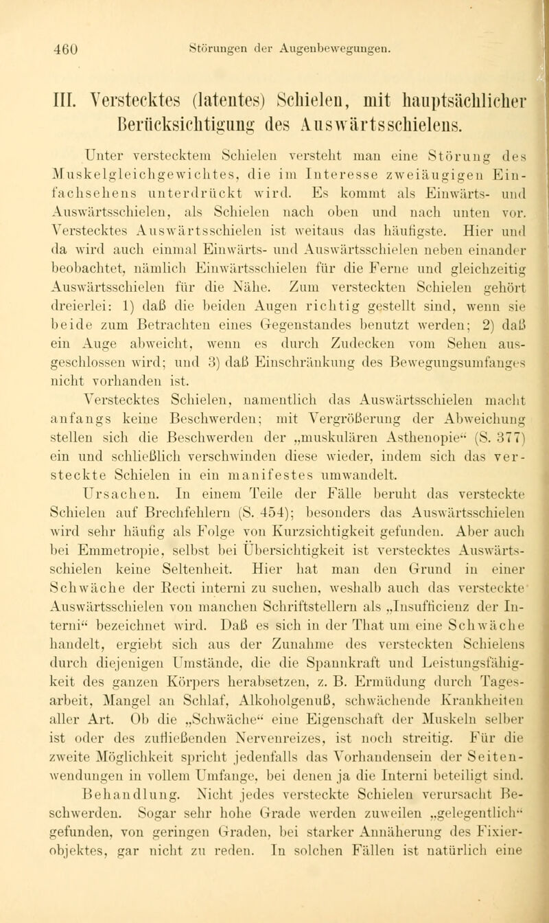 III. Verstecktes (latentes) Schielen, mit Imuptsächlichei' Berücksiclitigiing des Aiiswärtsschieleus. Unter verstecktem Schielen verstellt man eine Störung des Muskelgleicligewiclites, die im Interesse zweiäugigen Ein- faclisehens unterdrückt wird. Es kommt als Einwärts- und Auswärtsschielen, als Schielen nach oben und nach unten vor. Verstecktes Auswärtsschielen ist weitaus das häufigste. Hier und da wird auch einmal Einwärts- und Auswärtsschielen neben einander beobachtet, nämlich Einwärtsschielen für die Ferne und gleichzeitig Auswärtsschielen für die Nähe. Zum versteckten Schielen gehört dreierlei: 1) daß die beiden Augen richtig gestellt sind, wenn sie beide zum Betrachten eines Gegenstandes benutzt werden; 2) daß ein Auge abweicht, wenn es durch Zudecken vom Sehen aus- geschlossen wird; und 3) daß Einschränkung des Bewegungsumfanges nicht vorhanden ist. Verstecktes Schielen, namentlich das Auswärtsschielen maclit anfangs keine Beschwerden; mit Vergrößerung der Abweichung stellen sich die Beschwerden der „muskulären Asthenopie (S. 377) ein und schließlich verschwinden diese wieder, indem sich das ver- steckte Schielen in ein manifestes umwandelt. Ursachen, In einem Teile der Fälle beruht das versteckte Schielen auf Brechfehlern (S. 454); besonders das Auswärtsschielen wird sehr häufig als Folge von Kurzsichtigkeit gefunden. Aber auch bei Emmetropie, selbst bei Übersichtigkeit ist verstecktes Auswärts- schielen keine Seltenheit. Hier hat man den Grund in einer Schwäche der Recti interni zu suchen, weshalb auch das versteckte' Auswärtsschielen von manchen Schriftstellern als „Insufficienz der In- terni bezeichnet wird. Daß es sich in der That um eine Schwäche handelt, ergiebt sich aus der Zunahme des versteckten Schielens durch diejenigen Umstände, die die Spannkraft und Leistungsfähig- keit des ganzen Köqiers herabsetzen, z. B. Ermüdung durch Tages- arbeit, Mangel an Schlaf, Alkoholgenuß, schwächende Krankheiten aller Art. Ob die „Schwäche eine Eigenschaft der Muskeln selber ist oder des zufiießenden Nervenreizes, ist noch streitig. Für die zweite Möglichkeit spricht jedenfalls das Vorhandensein der Seiten- wendungen in vollem Umfange, bei denen ja die Interni beteiligt sind, Behandlung. Nicht jedes versteckte Schielen verursacht Be- schwerden. Sogar sehr hohe Grade werden zuweilen „gelegentlich gefunden, von geringen Graden, bei starker Annäherung des Fixier- objektes, gar nicht zu reden. In solchen Fällen ist natürlich eine