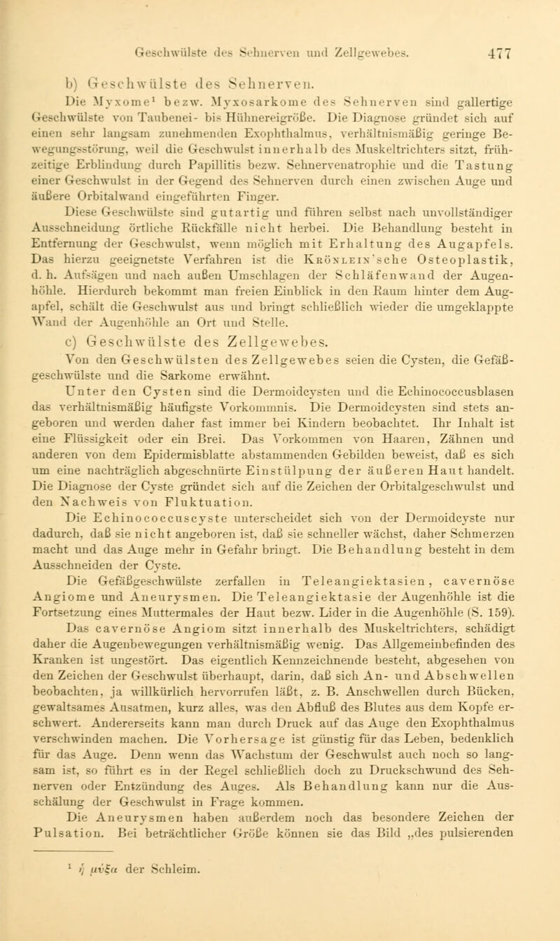 b) Geschwülste des Sehnerven. Die Myxome* bezw. Myxosarkome des Sehnerven sind gallertige Geschwülste von Taiibenei- bis Hühnereigröße. Die Diagnose gründet sich auf einen sehr langsam zunehmenden Exophthalmus, verhältnismäßig geringe Be- wegungsstörung, weil die Geschwulst innerhalb des Muskeltrichters sitzt, früh- zeitige Erblindung durch Papillitis bezw. Sehnervenatrophie und die Tastung einer Geschwulst in der Gegend des Sehnerven durch einen zwischen Auge und äußere Orbitalwand eingeführten Finger. Diese Geschwülste sind gutartig und führen selbst nach unvollständiger Ausschneiduug örtliche Rückfälle nicht herbei. Die Behandlung besteht in Entfernung der Geschwulst, wenn möglich mit Erhaltung des Augapfels. Das hierzu geeignetste Verfahren ist die IvRÖNLEix'sche Osteoplastik, d.h. Aufsägen und nach außen Umschlagen der Schläfen wand der Augen- höhle. Hierdurch bekommt man freien Einblick in den Raum hinter dem Aug- apfel, schält die Geschwulst aus und bringt schließlich wieder die umgeklappte Wand der Augenhöhle an Ort und Stelle. c) Geschwülste des Zellgewebes. Von den Geschwülsten des Zellgewebes seien die Cysten, die Gefäß- geschwülste und die Sarkome erwähnt. Unter den Cysten sind die Dermoidcysten und die Echinococcusblasen das verhältnismäßig häufigste Vorkommnis. Die Dermoidcysteu sind stets an- geboren und werden daher fast immer bei Kindern beobachtet. Ihr Inhalt ist eine Flüssigkeit oder ein Brei. Das Vorkommen von Haaren, Zähnen und anderen von dem Epidermisblatte abstammenden Gebilden beweist, daß es sich um eine nachträglich abgeschnürte Ein st üliiung der äußeren Haut handelt. Die Diagnose der Cyste gründet sich auf die Zeichen der Orbitalgeschwulst und den Nachweis von Fluktuation. Die Echinococcuscyste unterscheidet sich von der Dermoidcyste nur dadurch, daß sie nicht angeboren ist, daß sie schneller wächst, daher Schmerzen macht und das Auge mehr in Gefahr bringt. Die Behandlung besteht in dem Ausschneiden der Cyste. Die Gefäßgeschwülste zerfallen in Teleangiektasien, cavernöse Angiome und Aneurysmen. Die Teleangiektasie der Augenhöhle ist die Fortsetzung eines Muttermales der Haut bezw. Lider in die Augenhöhle (S. 159). Das cavernöse Angiom sitzt innerhalb des Muskeltrichters, schädigt daher die Augenbewegungen verhältnismäßig wenig. Das Allgemeinbefinden des Kj-anken ist ungestört. Das eigentlich Kennzeichnende besteht, abgesehen von den Zeichen der Geschwulst überhaupt, darin, daß sich An- und Abschwellen beobachten, ja willkürlich hervorrufen läßt, z. B. Anschwellen durch Bücken, gewaltsames Ausatmen, kurz alles, was den Abfluß des Blutes aus dem Kopfe er- schwert. Andererseits kann man durch Druck auf das Auge den Exophthalmus verschwinden machen. Die Vorhersage ist günstig für das Leben, bedenklich für das Auge. Denn wenn das Wachstum der Geschwulst auch noch so lang- sam ist, so führt es in der Regel schließlich doch zu Druckschwund des Seh- nerven oder Entzündung des Auges. Als Behandlung kann nur die Aus- Bchälung der Geschwulst in Frage kommen. Die Aneurysmen haben außerdem noch das besondere Zeichen der Pulsation. Bei beträchtlicher Größe können sie das Bild „des pulsierenden rj uv^u der Schleim.