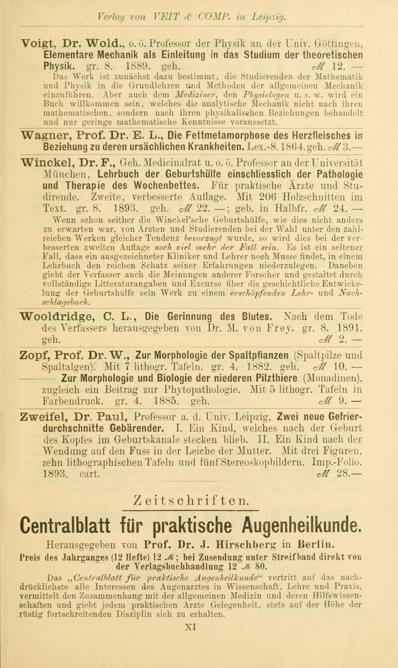 Voigt, Dr. Wold., o. 0. Pruiessur der Physik au der Univ. r4üttinovii. Elementare Mechanik als Einleitung in das Studium der theoretischen Physik, gr. 8. 1889. geh. o# 12. — Das Work ist zunächst dazu bestimmt, die Studiereuden der Mathematik und Physik in die Grundlehren ivnd Methoden der allgemeinen Mechanik einzuführen. Aber auch dem Mediziner, den Physiologen u. s. w. wird ein Buch willkommen sein, welches die analytische Mechanik niclit nach ihren mathematischen, sondern nach ihren physikalischen Beziehungen behandelt und nur geringe mathematische Kenntnisse voraussetzt. Wagner, Prof. Dr. E. L., Die Fettmetamorphose des Herzfleisches in Beziehung zu deren ursächlichen Krankheiten. Lex.-8.1864.geh. o# 3.— Winckel, Dr. F., Geh. ]\[edicinalrat u. 0. T). Professor au der Tuiversität Müucheu. Lehrbuch der Geburtshülfe einschliesslich der Pathologie und Therapie des Wochenbettes. Für praktische Ärzte iiud 8tu- dirende. Zweite, verbesserte Auflage. Mit 206 Holzschuitteu im Text. gr. 8. 1893. geh. c//22. —; geb. in Halbfr. o# 24.— Wenn schon seither die Winckel'sche Geburtshülfe, wie dies nicht anders zu erwarten war, von Ärzten und Studierenden bei der Wahl unter den zahl- reichen Werken gleicher Tendenz bevorzugt wurde, so wird dies bei der ver- besserten zweiten Auflage noch viel mehr der Fall sein. Es ist ein seltener Fall, dass ein ausgezeichneter Kliniker und Lehrer noch Müsse findet, in einem Lehrbuch den reichen Schatz seiner Erfahrungen niederzulegen. Daneben giebt der Verfasser auch die Meinungen anderer Forscher und gestaltet durch vollständige Litteraturangaben und Exeurse über die geschichtliche Entwicke- lung der Geburtshülfe sein Werk zu einem erschöpfenden Lehr- und Nach- schlagehuch. Wooldridge, C. L., Die Gerinnung des Blutes. Nach dem Tode des Verfassers herausgegeben von Dr. M. von Frev. gr. 8. 1891. geh. o# 2. — Zopf, Prof. Dr. W., Zur Morphologie der Spaltpflanzen (Spaltpilze und Spaltalgen). Mit 7 lithogr. Tafeln, gr. 4. 1882. geh. o# 10. — Zur Morphologie und Biologie der niederen Pilzthiere (Monadinen). zugleich ein Beitrag zur Phj'topathologie. Mit 5 lithogr. Tafeln in Farbendruck, gr. 4. 1885. geh. o# 9. — Zweifel, Dr. Paul, Professor a. d. Univ. Leipzig, Zwei neue Gefrier- durchschnitte Gebärender. I. Ein Kind, welches nach der Geburt des Kopfes im Geburtskanale stecken blieb. II. Ein Kind nach der Wendung auf den Fuss in der Leiche der Mutter. Mit drei Figuren. zehn lithographischen Tafeln und fünf Stereoskopbildern. Imp.-Folio. 1893. cart. c// 28.— Zeitschriften. Centralblatt für praktische Augenheilkunde. Herausgegeben von Prof. Dr. J. Hirschberj; in Berlin. Preis des Jahrganges (12 Hefte) V2 Ji] bei Znsendung unter Streifband direkt von der Verlagsbuchhandlung 12 Ji 80. Das „Cenfralhlatt für praktische Augenheilkunde'''' vertritt auf das uach- drücklichste alle Interessen des Augenarztes in Wissenschaft, Lehre und Praxis, vermittelt den Zusammenhang mit der allgemeinen Medizin und deren Hilfswissen- schaften und giebt jedem praktischen Arzte Gelegenheit, stets auf der Höhe der rüstig fortschreitenden Disziplin sich zu erhalten.