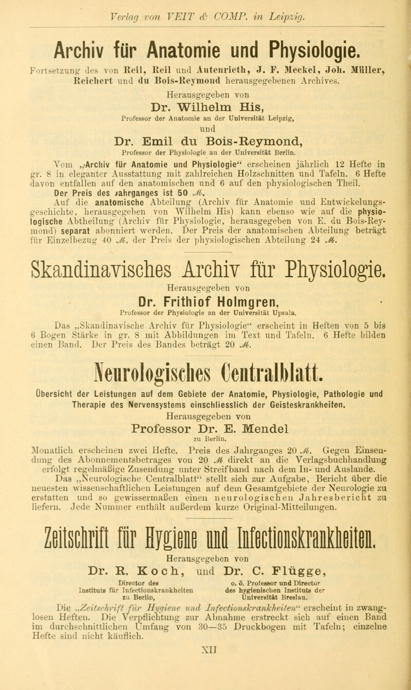 Archiv für Anatomie und Physiologie. Fortsetzung des von ßeil, Eeil und Autenrieth, J. F. 31eckel, Joh. Müller, Reicliei't und du Bois-Reymond herausgegebenen Archives. Herausgegeben von Dr. Wilhelm His, Professor der Anatomie an der Unirersität Leipzig, und Dr. Emil du Bois-Reymond, Professor der Pliysiologie an der üuivergität Berlin. Vom „-Archiv für Anatomie und Physiologie erscheinen jährlich 12 Hefte in gr. 8 in eleganter Ausstattung mit zahlreichen Holzschnitten und Tafeln. 6 Hefte davon entfallen auf den anatomischen und 6 auf den phj'siologischen Theil. Der Preis des Jahrganges ist 50 J6. Auf die anatomische Abteilung (Ai-chiv für Anatomie und Entwickelungs- geschichte, herausgegeben von Wilhelm His) kann ebenso wie auf die physio- logische Abtheilung (Archiv für Physiologie, herausgegeben von E. du Bois-Re}'- mond) separat abonniert werden. Der Preis der anatomischen Abteilung beträgt für Einzelbezug 40 Ji, der Preis der phj'siologischen Abteilung 24 .S. Skandinavisches Archiv für Physiologie. Herausgegeben von Dr. Frithiof Holmgren, Professor der Physiologie an der Universität Upsala. Das „Skandinavische Archiv für Physiologie erscheint in Heften von 5 bis 6 Bogen Stärke in gr. 8 mit Abbildungen im Text und Tafeln. 6 Hefte bilden einen Band. Der Preis des Bandes beträgt 20 J6. Neiirologisclies OeiitralMatt. Übersicht der Leistungen auf dem Gebiete der Anatomie, Physiologie, Pathologie und Therapie des Nervensystems einschliesslich der Geisteskrankheiten. Herausgegeben von Professor Dr. E. Mendel zu Berlin. Monatlich erscheinen zwei Hefte. Preis des Jahrganges 20 J6. Gegen Einsen- dung des Abonnementsbetrages von 20 Ji direkt an die Verlagsbuchhandlung erfolgt regelmäßige Zusendung unter Streifband nach dem In- und Auslande. Das ,,Neurologische Centralblatt stellt sich zur Aufgabe, Bericht über die neuesten wissenschaftlichen Leistungen auf dem Gesamtgebiete der Neurologie zu erstatten und so gewissermaßen einen neurologischen Jahresbericht zu liefern. Jede Nummer enthält außerdem kurze Original-Mitteilungen. ZeitscW 1 Hiißiß infl Mfictioisiraiildißlteii. Herausgegeben von Dr. R. Koch, und Dr. C. Flügge, Director des o. ö. Professor und Dlreetor Instituts für Infectiouskrankheiten des hygienischen Instituts der zu Berlin, ÜniTersität Breslau. Die ..Zeitschrift fib' Hmiene und Infectionskrankheilen- erscheint in zwang- losen Heften. Die Verpflicntung zur Abnahme erstreckt sich auf einen Band im durchschnittlichen Umfang von 30—35 Druckbogen mit Tafeln; einzelne Hefte sind nicht käuflich.