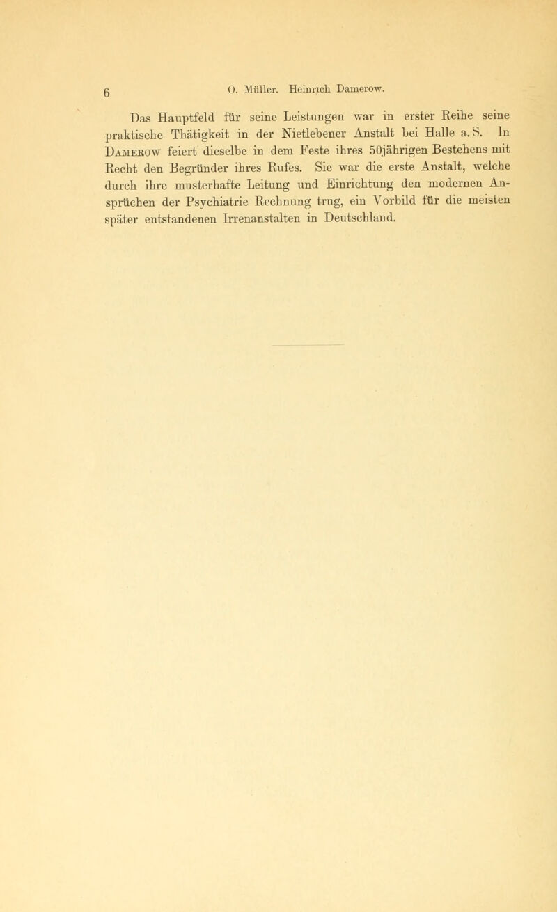g 0. Müller. Heinrich Damerow. Das Hauptfeld für seine Leistungen war in erster Reihe seine praktische Thätigkeit in der Nietlebener Anstalt hei Halle a. S. In Damerow feiert dieselbe in dem Feste ihres 50jährigen Bestehens mit Recht den Begründer ihres Rufes. Sie war die erste Anstalt, welche durch ihre musterhafte Leitung und Einrichtung den modernen An- sprüchen der Psychiatrie Rechnung trug, ein Vorbild für die meisten später entstandenen Irrenanstalten in Deutschland.
