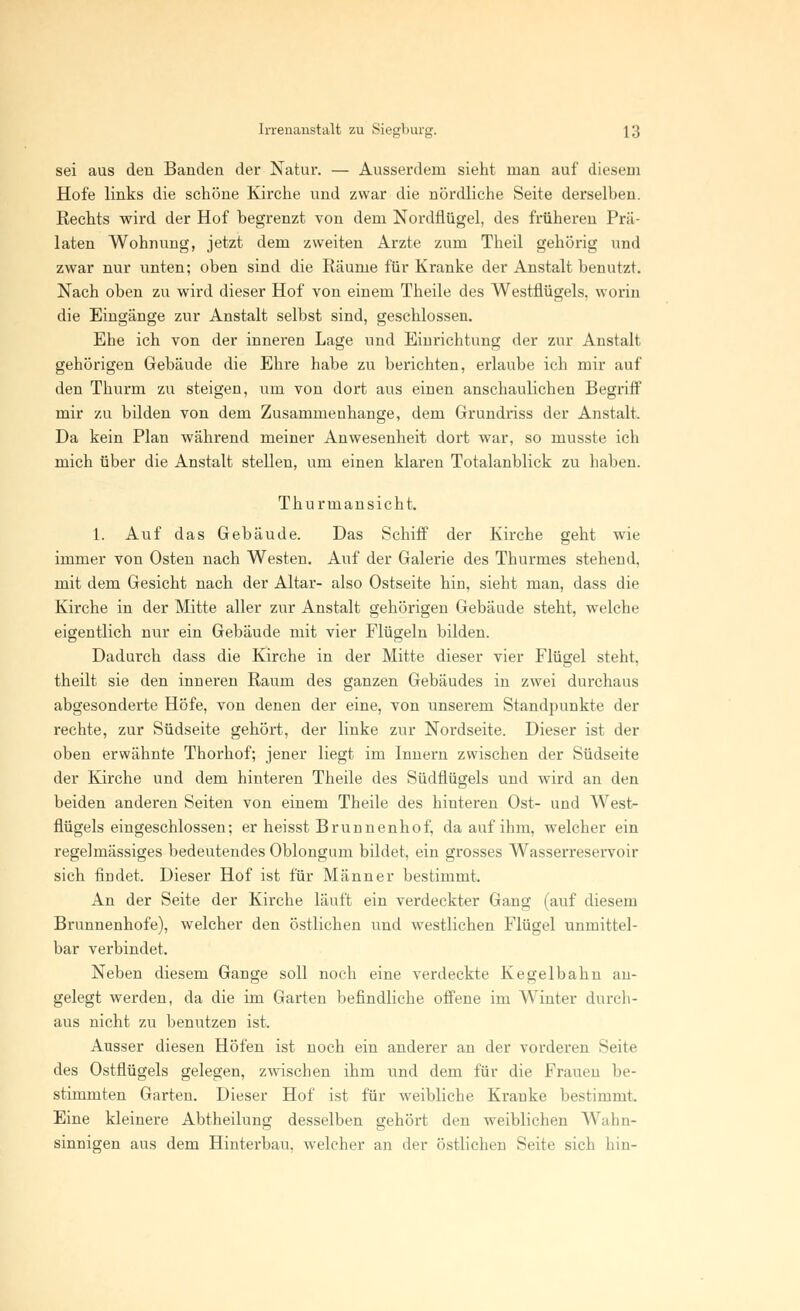 sei aus den Banden der Natur. — Ausserdem sieht man auf diesem Hofe links die schöne Kirche und zwar die nördliche Seite derselben. Rechts wird der Hof begrenzt von dem Nordflügel, des früheren Prä- laten Wohnung, jetzt dem zweiten Arzte zum Theil gehörig und zwar nur unten; oben sind die Räume für Kranke der Anstalt benutzt. Nach oben zu wird dieser Hof von einem Theile des Westflügels, worin die Eingänge zur Anstalt selbst sind, geschlossen. Ehe ich von der inneren Lage und Einrichtung der zur Anstalt gehörigen Gebäude die Ehre habe zu berichten, erlaube ich mir auf den Thurm zu steigen, um von dort aus einen anschaulichen Begriff mir zu bilden von dem Zusammenhange, dem Grundriss der Anstalt. Da kein Plan während meiner Anwesenheit dort war, so musste ich mich über die Anstalt stellen, um einen klaren Totalanblick zu haben. Thurmansicht. 1. Auf das Gebäude. Das Schiff der Kirche geht wie immer von Osten nach Westen. Auf der Galerie des Thurmes stehend, mit dem Gesicht nach der Altar- also Ostseite hin, sieht man, dass die Kirche in der Mitte aller zur Anstalt gehörigen Gebäude steht, welche eigentlich nur ein Gebäude mit vier Flügeln bilden. Dadurch dass die Kirche in der Mitte dieser vier Flügel steht, theilt sie den inneren Raum des ganzen Gebäudes in zwei durchaus abgesonderte Höfe, von denen der eine, von unserem Standpunkte der rechte, zur Südseite gehört, der linke zur Nordseite. Dieser ist der oben erwähnte Thorhof; jener liegt im Innern zwischen der Südseite der Kirche und dem hinteren Theile des Südflügels und wird an den beiden anderen Seiten von einem Theile des hinteren Ost- und West- flügels eingeschlossen; er heisst Brunnenhof, da auf ihm, welcher ein regelmässiges bedeutendes Oblongum bildet, ein grosses Wasserreservoir sich findet. Dieser Hof ist für Männer bestimmt. An der Seite der Kirche läuft ein verdeckter Gang (auf diesem Brunnenhofe), welcher den östlichen und westlichen Flügel unmittel- bar verbindet. Neben diesem Gange soll noch eine verdeckte Kegelbahn an- gelegt werden, da die im Garten befindliche offene im Winter durch- aus nicht zu benutzen ist. Ausser diesen Höfen ist noch ein anderer an der vorderen Seite des Ostflügels gelegen, zwischen ihm und dem für die Frauen be- stimmten Garten. Dieser Hof ist für weibliche Kranke bestimmt Eine kleinere Abtheilung desselben gehört den weiblichen Wahn- sinnigen aus dem Hinterbau, welcher an der östlichen Seite sich hm-