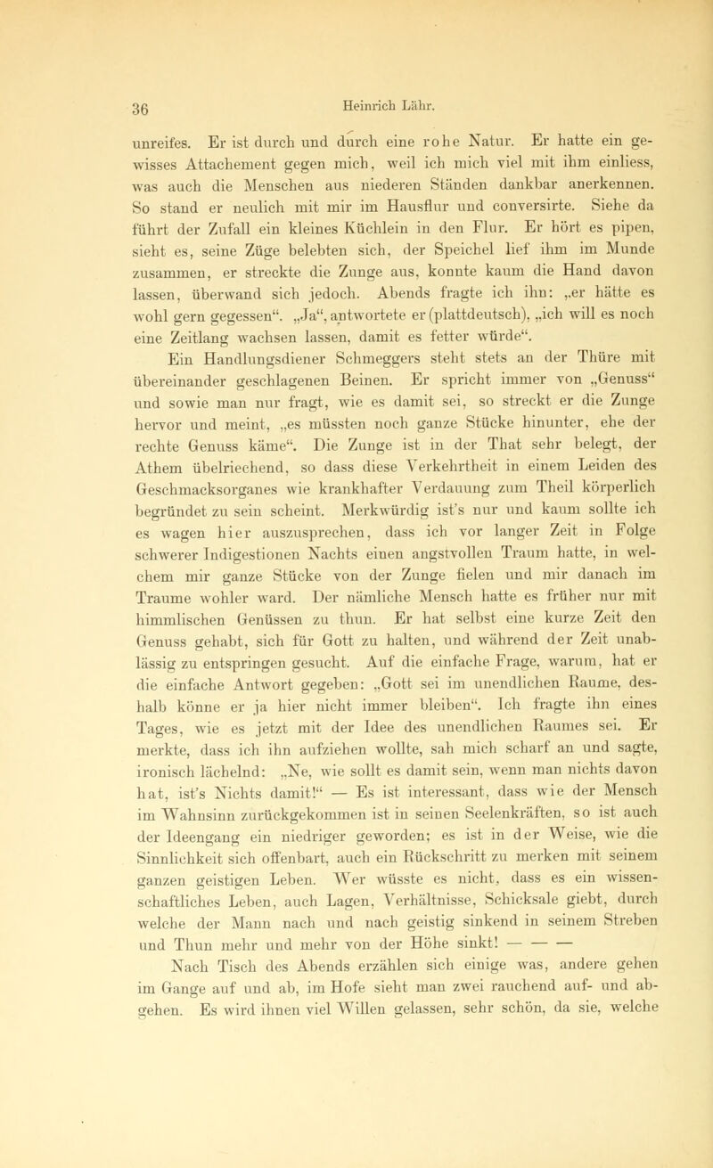 unreifes. Er ist durch und durch eine rohe Natur. Er hatte ein ge- wisses Attachement gegen mich, weil ich mich viel mit ihm einliess, was auch die Menschen aus niederen Ständen dankbar anerkennen. So stand er neulich mit mir im Hausflur und conversirte. Siehe da führt der Zufall ein kleines Küchlein in den Flur. Er hört es pipen, sieht es, seine Züge belebten sich, der Speichel lief ihm im Munde zusammen, er streckte die Zunge aus, konnte kaum die Hand davon lassen, überwand sich jedoch. Abends fragte ich ihn: ,,er hätte es wohl gern gegessen. „Ja, antwortete er (plattdeutsch), „ich will es noch eine Zeitlang wachsen lassen, damit es fetter würde. Ein Handlungsdiener Schmeggers steht stets an der Thüre mit übereinander geschlagenen Beinen. Er spricht immer von „Genuss und sowie man nur fragt, wie es damit sei, so streckt er die Zunge hervor und meint, „es müssten noch ganze Stücke hinunter, ehe der rechte Genuss käme. Die Zunge ist in der Tbat sehr belegt, der Athem übelriechend, so dass diese Verkehrtheit in einem Leiden des Geschmacksorganes wie krankhafter Verdauung zum Theil körperlich begründet zu sein scheint. Merkwürdig ist's nur und kaum sollte ich es wagen hier auszusprechen, dass ich vor langer Zeit in Folge schwerer Indigestionen Nachts einen angstvollen Traum hatte, in wel- chem mir ganze Stücke von der Zunge fielen und mir danach im Traume wohler ward. Der nämliche Mensch hatte es früher nur mit himmlischen Genüssen zu thun. Er hat selbst eine kurze Zeit den Genuss gehabt, sich für Gott zu halten, und während der Zeit unab- lässig zu entspringen gesucht. Auf die einfache Frage, warum, hat er die einfache Antwort gegeben: „Gott sei im unendlichen Räume, des- halb könne er ja hier nicht immer bleiben. Ich fragte ihn eines Tages, wie es jetzt mit der Idee des unendlichen Raumes sei. Er merkte, dass ich ihn aufziehen wollte, sah mich scharf an und sagte, ironisch lächelnd: „Ne, wie sollt es damit sein, wenn man nichts davon hat, ist's Nichts damit! — Es ist interessant, dass wie der Mensch im Wahnsinn zurückgekommen ist in seinen Seelenkräften, so ist auch der Ideengang ein niedriger geworden; es ist in der Weise, wie die Sinnlichkeit sich offenbart, auch ein Rückschritt zu merken mit seinem ganzen geistigen Leben. Wer wüsste es nicht, dass es ein wissen- schaftliches Leben, auch Lagen, Verhältnisse, Schicksale giebt, durch welche der Mann nach und nach geistig sinkend in seinem Streben und Thun mehr und mehr von der Höhe sinkt! Nach Tisch des Abends erzählen sich einige was, andere gehen im Gange auf und ab, im Hofe sieht man zwei rauchend auf- und ab- gehen. Es wird ihnen viel Willen gelassen, sehr schön, da sie, welche