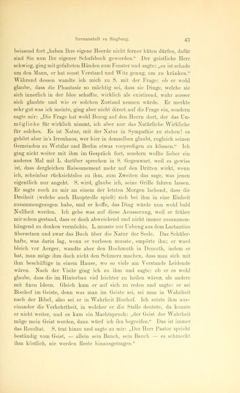 beissend fort „haben Ihre eigene Heerde nicht ferner hüten dürfen, dafür sind Sie nun Ihr. eigener Schafsbock geworden. Der geistliche Herr schwieg, ging mit gefalteten Händen zum Fenster und sagte: „es ist schade um den Mann, er hat sonst Verstand und Witz genug, um zu kränken. Während dessen wandte ich mich zu S. mit der Frage: ob er wohl glaube, dass die Phantasie so mächtig sei, dass sie Dinge, welche sie sich innerlich in der Idee schaffte, wirklich als existirend, wahr ausser sich glaubte und wie er solchen Zustand nennen würde. Er merkte sehr gut was ich meinte, ging aber nicht direct auf die Frage ein, sondern sagte mir: „Die Frage hat wohl Bezug auf den Herrn dort, der das Un- mögliche für wirklich nimmt, ich aber nur das Natürliche Wirkliche für solches. Es ist Natur, mit der Natur in Sympathie zu stehen! es gehört aber in's Irrenhaus, wer hier in demselben glaubt, zugleich seinen Gemeinden zu Wetzlar und Berlin etwas vorpredigen zu können. Ich ging nicht weiter mit ihm im Gespräch fort, sondern wollte lieber ein anderes Mal mit L. darüber sprechen in S. Gegenwart, weil es gewiss ist, dass dergleichen Raisonnement mehr auf den Dritten wirkt, wenn ich, scheinbar rücksichtslos zu ihm, zum Zweiten das sage, was jenen eigentlich nur angeht. S. wird, glaube ich, seine Grille fahren lassen. Er sagte noch zu mir an einem der letzten Morgen lachend, dass die Dreiheit (welche auch Hauptrolle spielt) sich bei ihm in eine Einheit zusammengezogen habe, und er hoffe, das Ding würde nun wohl bald Nullheit werden. Ich gebe was auf diese Aeusserung, weil er früher mir schon gestand, dass er doch abweichend und nicht immer zusammen- hängend zu denken vermöchte. L. musste zur Uebung aus dem Lactantius übersetzen und zwar das Buch über die Natur der Seele. Das Schüler- hafte, was darin lag, wenn er vorlesen musste, empörte ihn; er ward bleich vor Aerger, wandte aber den Hochmuth in Demuth, indem er bat, man möge ihm doch nicht den Schmerz machen, dass man sich mit ihm beschäftige in einem Hause, wo so viele am Verstände Leidende wären. Nach der Visite ging ich zu ihm und sagte: ob er es wohl glaube, dass die im Hinterbau viel leichter zu heilen wären, als andere mit fixen Ideen. Gleich kam er auf sich zu reden und sagte: er sei Bischof im Geiste, denn was man im Geiste sei, sei man in Wahrheit nach der Bibel, also sei er in Wahrheit Bischof. Ich setzte ihm aus- einander die Verkehrtheit, in welcher er die Stelle deutete, da konnte er nicht weiter, und es kam ein Machtspruch: „der Geist der Wahrheit möge mein Geist werden, dann würd' ich ihn begreifen. Das ist immer das Resultat. S. trat hinzu und sagte zu mir: „Der Herr Pastor spricht beständig vom Geist, — allein sein Bauch, sein Bauch — es schmeckt ihm köstlich, nie werden Reste hinausgetragen.'1