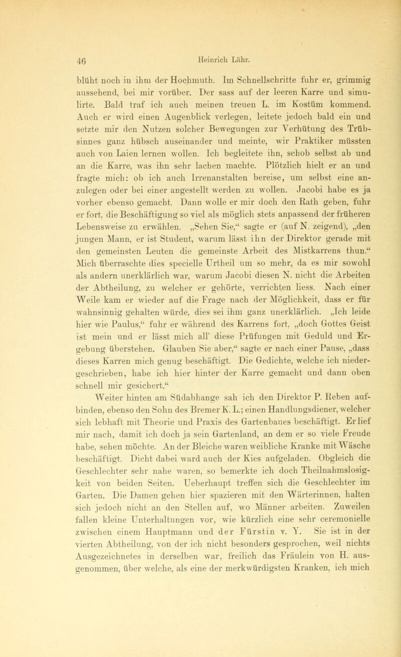 blüht noch in ihm der Hochniuth. Im Schnellschritte fuhr er, grimmig aussehend, bei mir vorüber. Der sass auf der leeren Karre und simu- lirte. Bald traf ich auch meinen treuen L. im Kostüm kommend. Auch er wird einen Augenblick verlegen, leitete jedoch bald ein und setzte mir den Nutzen solcher Bewegungen zur Verhütung des Trüb- sinnes ganz hübsch auseinander und meinte, wir Praktiker müssten auch von Laien lernen wollen. Ich begleitete ihn, schob selbst ab und an die Karre, was ihn sehr lachen machte. Plötzlich hielt er an und fragte mich: ob ich auch Irrenanstalten bereise, um selbst eine an- zulegen oder bei einer angestellt werden zu wollen. Jacobi habe es ja vorher ebenso gemacht. Dann wolle er mir doch den Rath geben, fuhr er fort, die Beschäftigung so viel als möglich stets anpassend der früheren Lebensweise zu erwählen. „Sehen Sie, sagte er (auf N. zeigend), „den jungen Mann, er ist Student, warum lässt ihn der Direktor gerade mit den gemeinsten Leuten die gemeinste Arbeit des Mistkarrens thun. Mich überraschte dies specielle Urtheil um so mehr, da es mir sowohl als andern unerklärlich war, warum Jacobi diesen N. nicht die Arbeiten der Abtheilung, zu welcher er gehörte, verrichten liess. Nach einer Weile kam er wieder auf die Frage nach der Möglichkeit, dass er für wahnsinnig gehalten würde, dies sei ihm ganz unerklärlich. „Ich leide hier wie Paulus, fuhr er während des Karrens fort, „doch Gottes Geist ist mein und er lässt mich all' diese Prüfungen mit Geduld und Er- gebung überstehen. Glauben Sie aber, sagte er nach einer Pause, „dass dieses Karren mich genug beschäftigt. Die Gedichte, welche ich nieder- geschrieben, habe ich hier hinter der Karre gemacht und dann oben schnell mir gesichert. Weiter hinten am Südabhange sah ich den Direktor P. Reben auf- binden, ebenso den Sohn des Bremer K. L; einen Handlungsdiener, welcher sich lebhaft mit Theorie und Praxis des Gartenbaues beschäftigt. Erlief mir nach, damit ich doch ja sein Gartenland, an dem er so viele Freude habe, sehen möchte. An der Bleiche waren weibliche Kranke mit Wäsche beschäftigt. Dicht dabei ward auch der Kies aufgeladen. Obgleich die Geschlechter sehr nahe waren, so bemerkte ich doch Theilnahmslosig- keit von beiden Seiten. Ueberhaupt treffen sich die Geschlechter im Garten. Die Damen gehen hier spazieren mit den Wärterinnen, halten sich jedoch nicht an den Stellen auf, wo Männer arbeiten. Zuweilen fallen kleine Unterhaltungen vor, wie kürzlich eine sehr ceremonielle zwischen einem Hauptmann und der Fürstin v. Y. Sie ist in der vierten Abtheilung, von der ich nicht besonders gesprochen, weil nichts Ausgezeichnetes in derselben war, freilich das Fräulein von H. aus- genommen, über welche, als eine der merkwürdigsten Kranken, ich mich