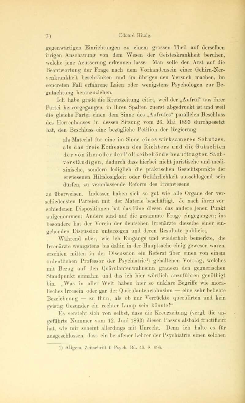 gegenwärtigen Einrichtungen zu einem grossen Theil auf derselben irrigen Anschauung von dem Wesen der Geisteskrankheit beruhen, welche jene Aeusserung erkennen lasse. Man solle den Arzt auf die Beantwortung der Frage nach dem Vorhandensein einer Gehirn-Ner- venkrankheit beschränken und im übrigen den Versuch machen, im concreten Fall erfahrene Laien oder wenigstens Psychologen zur Be- gutachtung heranzuziehen. Ich habe grade die Kreuzzeitung citirt, weil der „Aufruf aus ihrer Pai-tei hervorgegangen, in ihren Spalten zuerst abgedruckt ist und weil die gleiche Partei einen dem Sinne des „Aufrufes parallelen Beschluss des Herrenhauses in dessen Sitzung vom 26. Mai 1893 durchgesetzt hat, den Beschluss eine bezügliche Petition der Regierung als Material für eine im Sinne eines wirksameren Schutzes, als das freie Ermessen des Richters und die Gutachten der von ihm oder derPolizeibehörde beauftragten Sach- verständigen, dadurch dass hierbei nicht juristische und medi- zinische, sondern lediglich die praktischen Gesichtspunkte der erwiesenen Hilfslosigkeit oder Gefährlichkeit ausschlagend sein dürfen, zu veranlassende Reform des Irrenwesens zu überweisen. Indessen haben sich so gut wie alle Organe der ver- schiedensten Parteien mit der Materie beschäftigt. Je nach ihren ver- schiedenen Dispositionen hat das Eine diesen das andere jenen Punkt aufgenommen; Andere sind auf die gesammte Frage eiD gegangen; ius besondere hat der Verein der deutschen Irrenärzte dieselbe einer ein- gehenden Discussion unterzogen und deren Resultate publicirt. Während aber, wie ich Eingangs und wiederholt bemerkte, die Irrenärzte wenigstens bis dahin in der Hauptsache einig gewesen waren, erschien mitten in der Discussion ein Referat über einen von einem ordentlichen Professor der Psychiatrie1) gehaltenen Vortrag, welches mit Bezug auf den Quärulantenwahnsinn gradezu den gegnerischen Standpunkt einnahm und das ich hier wörtlich anzuführen genöthigt bin. „Was in aller Welt haben hier so unklare Begriffe wie mora- lisches Irresein oder gar der Quärulantenwahnsinn — eine sehr beliebte Bezeichnung — zu thun, als ob nur Verrückte querulirten und kein geistig Gesunder ein rechter Lump sein könnte! Es versteht sich von selbst, dass die Kreuzzeitung (vergl. die an- geführte Nummer vom 12. Juni 1893) diesen Passus alsbald fructificirt hat, wie mir scheint allerdings mit Unrecht, Denn ich halte es für ausgeschlossen, dass ein berufener Lehrer der Psychiatrie einen solchen 1) Allgem. Zeitschrift f. Psych. Bd. 49. S. 696.