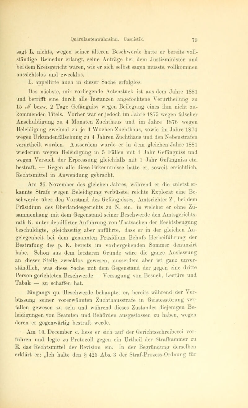 sagt L. nichts, wegen seiner älteren Beschwerde hatte er bereits voll- ständige Remedur erlangt, seine Anträge bei dem Justizminister and bei dem Kreisgericht waren, wie er sich selbst sagen musste, vollkommen aussichtslos und zwecklos. L. appellirte auch in dieser Sache erfolglos. Das nächste, mir vorliegende Actenstück ist aus dem Jahre 1881 und betrifft eine durch alle Instanzen angefochtene Verurtheilung zu 15 Jl bezw. 2 Tage Gefängniss wegen Beilegung eines ihm nicht zu- kommenden Titels. Vorher war er jedoch im Jahre 1875 wegen falscher Anschuldigung zu 4 Monaten Zuchthaus und im Jahre 1876 wegen Beleidigung zweimal zu je 4 Wochen Zuchthaus, sowie im Jahre 1874 wegen Urkundenfälschung zu 4 Jahren Zuchthaus und den Nebenstrafen verurtheilt worden. Ausserdem wurde er in dem gleichen Jahre 1881 wiederum wegen Beleidigung in 5 Fällen mit 1 Jahr Gefängniss und wegen Versuch der Erpressung gleichfalls mit 1 Jahr Gefängniss etc. bestraft. — Gegen alle diese Erkenntnisse hatte er, soweit ersichtlich, Rechtsmittel in Anwendung gebracht. Am 26. November des gleichen Jahres, während er die zuletzt er- kannte Strafe wegen Beleidigung verbüsste, reichte Explorat eine Be- schwerde über den Vorstand des Gefängnisses, Amtsrichter Z., bei dem Präsidium des Oberlandesgerichts zu N. ein, in welcher er ohne Zu- sammenhang mit dem Gegenstand seiner Beschwerde den Amtsgerichts- rath K. unter detaillirter Anführung von Thatsachen der Rechtsbeugung beschuldigte, gleichzeitig aber anführte, dass er in der gleichen An- gelegenheit bei dem genannten Präsidium Behufs Herbeiführung der Bestrafung des p. K. bereits im vorhergehenden Sommer denunzirt habe. Schon aus dem letzteren Grunde wäre die ganze Auslassung an dieser Stelle zwecklos gewesen, ausserdem aber ist ganz unver- ständlich, was diese Sache mit dem Gegenstand der gegen eine dritte Person gerichteten Beschwerde — Versagung von Besuch, Leetüre und Tabak — zu schaffen hat. Eingangs cm. Beschwerde behauptet er, bereits während der Ver- büssung seiner vorerwähnten Zuchthausstrafe in Geistesstörung ver- fallen gewesen zu sein und während dieses Zustandes diejenigen Be- leidigungen von Beamten und Behörden ausgestossen zu haben, wegen deren er gegenwärtig bestraft werde. Am 10. December c. Hess er sich auf der Gerichtsschreiberei vor- führen und legte zu Protocoll gegen ein Urtheil der Strafkammer zu E. das Rechtsmittel der Revision ein. In der Begründung derselben erklärt er: „Ich halte den § 425 Abs. 3 der Straf-Prozess-Ordnung für