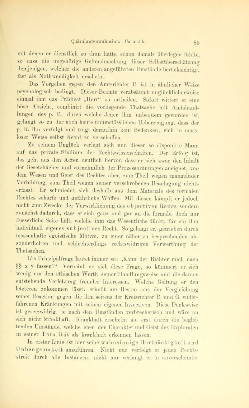 mit denen er dienstlich zu thun hatte, schon damals überlegen fühlte, so dass die ungehörige Geltendmachung dieser Selbstüberschätzung demjenigen, welcher die anderen angeführten Umstände berücksichtigt, fast als Nothwendigkeit erscheint. Das Vorgehen gegen den Amtsrichter R. ist in ähnlicher Weise psychologisch bedingt. Dieser Beamte verabsäumt unglücklicherweise einmal ihm das Prädicat „Herr zu ertheilen. Sofort wittert er eine böse Absicht, combinirt die vorliegende Thatsache mit Amtshand- lungen des p. R., durch welche Jener ihm unbequem geworden ist, gelangt so zu der noch heute unumstösslichen Ueberzeugung, dass der p. R. ihn verfolgt und trägt daraufhin kein Bedenken, sich in mass- loser Weise selbst Recht zu verschaffen. Zu seinem Unglück verlegt sich nun dieser so disponirte Mann auf das private Studium der Rechtswissenschaften. Der Erfolg ist, das geht aus den Acten deutlich hervor, dass er sich zwar den Inhalt der Gesetzbücher und vornehmlich der Prozessordnungen aneignet, von dem Wesen und Geist des Rechtes aber, zum Theil wegen mangelnder Vorbildung, zum Theil wegen seiner verschrobenen Beanlagung nichts erfasst. Er schmiedet sich deshalb aus dem Materiale des formalen Rechtes scharfe und gefährliche Waffen. Mit diesen kämpft er jedoch nicht zum Zwecke der Verwirklichung des objectiven Rechts, sondern zunächst dadurch, dass er sich ganz und gar an die formale, doch nur äusserliche Seite hält, welche ihm das Wesentliche dünkt, für ein ihm individuell eigenes subjectives Recht, So gelangt er, getrieben durch massenhafte egoistische Motive, zu einer näher zu besprechenden ab- sonderlichen und schlechterdings rechtswidrigen Verwerthung der Thatsachen. L'.s Prinzipalfrage lautet immer so: „Kann der Richter mich nach §§ x y fassen? Verneint er sich diese Frage, so kümmert er sich wenig um den ethischen Werth seiner Handlungsweise und die daraus entstehende Verletzung fremder Interessen. Welche Geltung er den letzteren zukommen lässt, erhellt am Besten aus der Vergleichung seiner Reaction gegen die ihm seitens der Kreisrichter R. und G. wider- fahrenen Kränkungen mit seinen eigenen Invectiven. Diese Denkweise ist gesetzwidrig, je nach den Umständen verbrecherisch und wäre an sich nicht krankhaft. Krankhaft erscheint sie erst durch die beglei- tenden Umstände, welche eben den Charakter und Geist des Exploraten in seiner Totalität als krankhaft erkennen lassen. In erster Linie ist hier seine wahnsinnige Hartnäckigkeit und Unbeugsamkeit anzuführen. Nicht nur verfolgt er jeden Rechts- streit durch alle Instanzen, nicht nur verlangt er in unverschämter