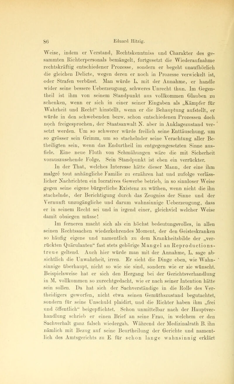 Weise, indem er Verstand, Rechtskenntniss und Charakter des ge- sammten Richterpersonals bemängelt, fortgesetzt die Wiederaufnahme rechtskräftig entschiedener Prozesse, sondern er begeht unaufhörlich die gleichen Delicte, wegen deren er noch in Prozesse verwickelt ist, oder Strafen verbüsst. Man würde L. mit der Annahme, er handle wider seine bessere Ueberzeugung, schweres Unrecht thun. Im Gegen- theil ist ihm von seinem Standpunkt aus vollkommen Glauben zu schenken, wenn er sich in einer seiner Eingaben als „Kämpfer für Wahrheit und Recht hinstellt, wenn er die Behauptung aufstellt, er würde in den schwebenden bezw. schon entschiedenen Prozessen doch noch freigesprochen, der Staatsanwalt N. aber in Anklagezustand ver- setzt werden. Um so schwerer würde freilich seine Enttäuschung, um so grösser sein Grimm, um so stachelnder seine Verachtung aller Be- theiligten sein, wenn das Endurtheil im entgegengesetzten Sinne aus- fiele. Eine neue Fluth von Schmähungen wäre die mit Sicherheit vorauszusehende Folge. Sein Standpunkt ist eben ein verrückter. In der That, welches Interesse hätte dieser Mann, der eine ihm malgre tout anhängliche Familie zu ernähren hat und zufolge verläss- licher Nachrichten ein lucratives Gewerbe betrieb, in so sinnloser Weise gegen seine eigene bürgerliche Existenz zu wüthen, wenn nicht die ihn stachelnde, der Berichtigung durch das Zeugniss der Sinne und der Vernunft unzugängliche und darum wahnsinnige Ueberzeugung, dass er in seinem Recht sei und in irgend einer, gleichviel welcher Weise damit obsiegen müsse! Im ferneren macht sich als ein höchst bedeutungsvolles, in allen seinen Rechtssachen wiederkehrendes Moment, der den Geisteskranken so häufig eigene und namentlich zu dem Krankheitsbilde der „ver- rückten Quärulanten fast stets gehörige Mangel an Reproductions- treue geltend. Auch hier würde man mit der Annahme, L. sage ab- sichtlich die Unwahrheit, irren. Er sieht die Dinge eben, wie Wahn- sinnige überhaupt, nicht so wie sie sind, sondern wie er sie wünscht. Beispielsweise hat er sich den Hergang bei der Gerichtsverhandlung in M. vollkommen so zurechtgedacht, wie er nach seiner Intention hätte sein sollen. Da hat sich der Sachverständige in die Rolle des Ver- teidigers geworfen, nicht etwa seinen Gemüthszustand begutachtet, sondern für seine Unschuld plaidirt, und die Richter haben ihm „frei und öffentlich beigepflichtet. Schon unmittelbar nach der Hauptver- handlung schrieb er einen Brief an seine Frau, in welchem er den Sachverhalt ganz falsch wiedergab. Während der Medizinalrath B. ihn nämlich mit Bezug auf seine Beurtheilung der Gerichte und nament- lich des Amtsgerichts zu E. für schon lange wahnsinnig erklärt