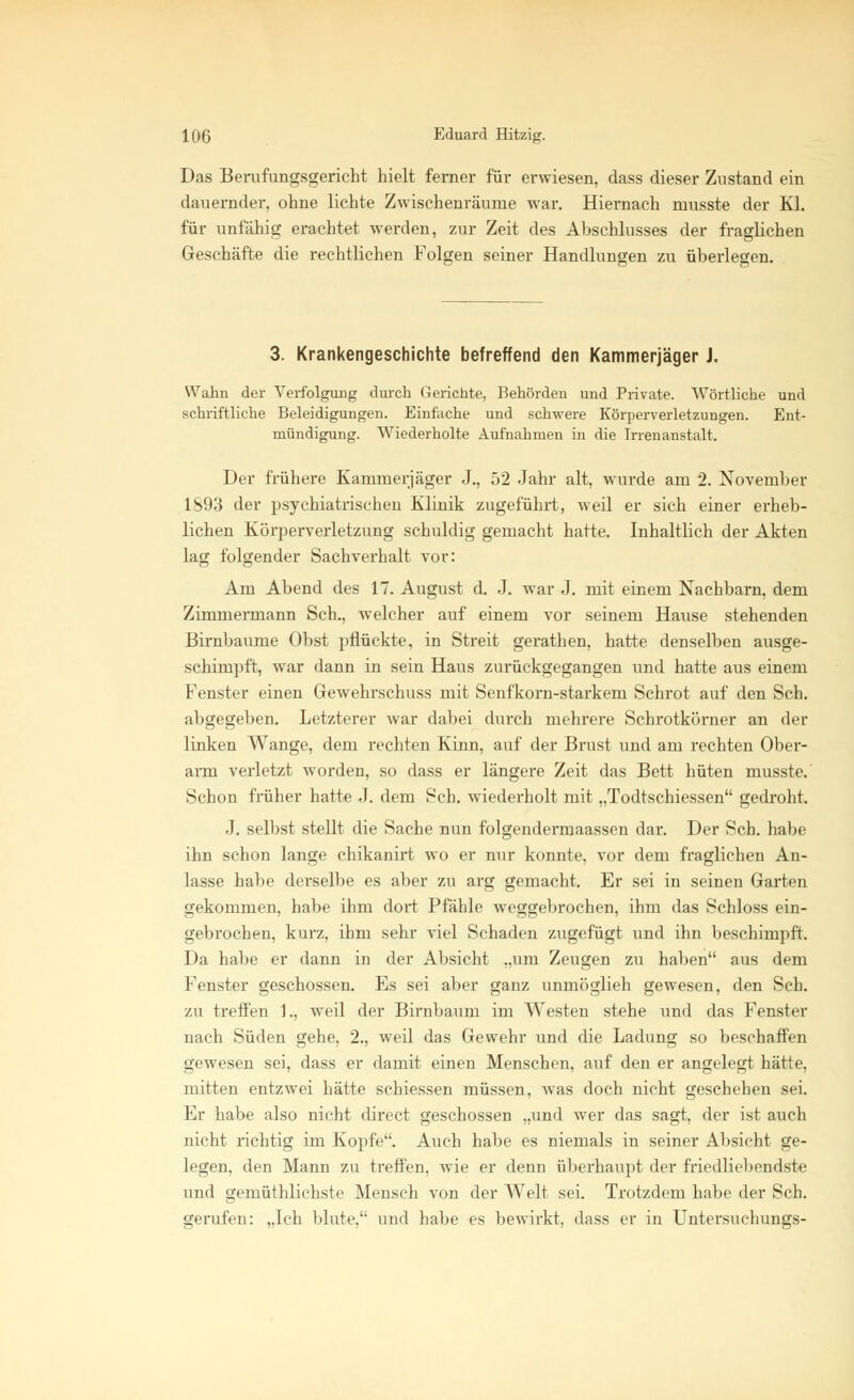 Das Berufungsgericht hielt ferner für erwiesen, dass dieser Zustand ein dauernder, ohne lichte Zwischenräume war. Hiernach musste der Kl. für unfähig erachtet werden, zur Zeit des Anschlusses der fraglichen Geschäfte die rechtlichen Folgen seiner Handlungen zu überlegen. 3. Krankengeschichte betreffend den Kammerjäger J. Wahn der Verfolgung durch Gerichte, Behörden und Private. Wörtliche und schriftliche Beleidigungen. Einfache und schwere Körperverletzungen. Ent- mündigung. Wiederholte Aufnahmen in die Irrenanstalt. Der frühere Kammerjäger J., 52 Jahr alt, wurde am 2. November 1S93 der psychiatrischen Klinik zugeführt, weil er sich einer erheb- lichen Körperverletzung schuldig gemacht hatte. Inhaltlich der Akten lag folgender Sachverhalt vor: Am Abend des 17. August d. J. war J. mit einem Nachbarn, dem Zimmermann Seh., welcher auf einem vor seinem Hause stehenden Birnbäume Obst pflückte, in Streit gerathen, hatte denselben ausge- schimpft, war dann in sein Haus zurückgegangen und hatte aus einem Fenster einen Gewehrschuss mit Senfkorn-starkem Schrot auf den Seh. abgegeben. Letzterer war dabei durch mehrere Schrotkörner an der linken Wange, dem rechten Kinn, auf der Brust und am rechten Ober- arm verletzt worden, so dass er längere Zeit das Bett hüten musste. Schon früher hatte .1. dem Seh. wiederholt mit „Todtschiessen gedroht. J. selbst stellt die Sache nun folgendermaassen dar. Der Seh. habe ihn schon lange chikanirt wo er nur konnte, vor dem fraglichen An- lasse habe derselbe es aber zu arg gemacht. Er sei in seinen Garten gekommen, habe ihm dort Pfähle weggebrochen, ihm das Schloss ein- gebrochen, kurz, ihm sehr viel Schaden zugefügt und ihn beschimpft. Da habe er dann in der Absicht „um Zeugen zu haben aus dem Fenster geschossen. Es sei aber ganz unmöglich gewesen, den Seh. zu treffen 1., weil der Birnbaum im Westen stehe und das Fenster nach Süden gehe, 2., weil das Gewehr und die Ladung so beschaffen gewesen sei, dass er damit einen Menschen, auf den er angelegt hätte, mitten entzwei hätte schiessen müssen, was doch nicht geschehen sei. Er habe also nicht direct geschossen „und wer das sagt, der ist auch nicht richtig im Kopfe. Auch habe es niemals in seiner Absicht ge- legen, den Mann zu treffen, wie er denn überhaupt der friedliebendste und gemüthlichste Mensch von der Welt sei. Trotzdem habe der Seh. gerufen: „Ich blute, und habe es bewirkt, dass er in Untersuchungs-