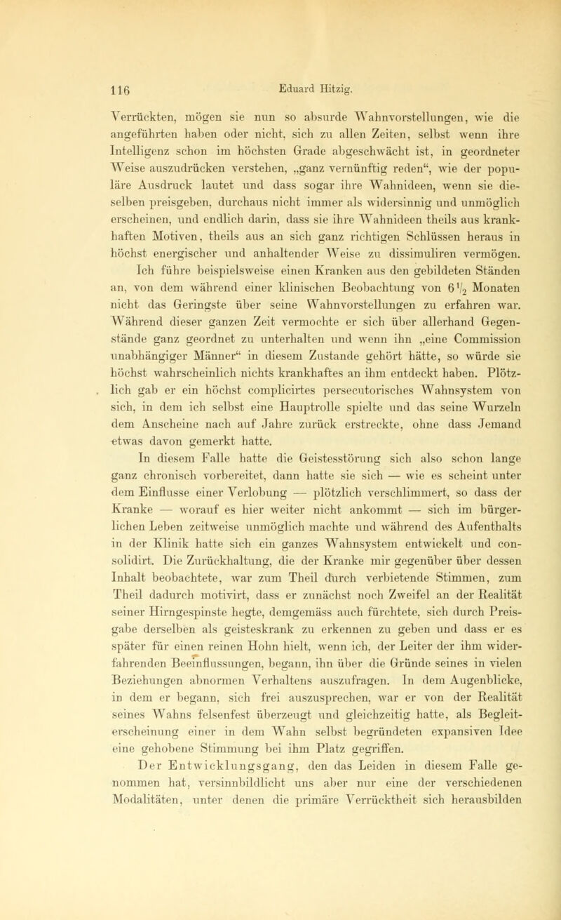Verrückten, mögen sie nun so absurde Wahnvorstellungen, wie die angeführten haben oder nicht, sich zu allen Zeiten, selbst wenn ihre Intelligenz schon im höchsten Grade abgeschwächt ist, in geordneter Weise auszudrücken verstehen, „ganz vernünftig reden, wie der popu- läre Ausdruck lautet und dass sogar ihre Wahnideen, wenn sie die- selben preisgeben, durchaus nicht immer als widersinnig und unmöglich erscheinen, und endlich darin, dass sie ihre Wahnideen theils aus krank- haften Motiven, theils aus an sich ganz richtigen Schlüssen heraus in höchst energischer und anhaltender Weise zu dissimuliren vermögen. Ich führe beispielsweise einen Kranken aus den gebildeten Ständen an, von dem während einer klinischen Beobachtung von 6V2 Monaten nicht das Geringste über seine Wahnvorstellungen zu erfahren war. Während dieser ganzen Zeit vermochte er sich über allerhand Gegen- stände ganz geordnet zu unterhalten und wenn ihn „eine Commission unabhängiger Männer in diesem Zustande gehört hätte, so würde sie höchst wahrscheinlich nichts krankhaftes an ihm entdeckt haben. Plötz- lich gab er ein höchst complicirtes persecutorisches Wahnsystem von sich, in dem ich selbst eine Hauptrolle spielte und das seine Wurzeln dem anscheine nach auf Jahre zurück erstreckte, ohne dass Jemand etwas davon gemerkt hatte. In diesem Falle hatte die Geistesstörung sich also schon lange ganz chronisch vorbereitet, dann hatte sie sich — wie es scheint unter dem Einflüsse einer Verlobung — plötzlich verschlimmert, so dass der Kranke — worauf es hier weiter nicht ankommt — sich im bürger- lichen Leben zeitweise unmöglich machte und während des Aufenthalts in der Klinik hatte sich ein ganzes Wahnsystem entwickelt und con- solidirt. Die Zurückhaltung, die der Kranke mir gegenüber über dessen Inhalt beobachtete, war zum Theil durch verbietende Stimmen, zum Theil dadurch motivirt, dass er zunächst noch Zweifel an der Realität seiner Hirngespinste hegte, demgemäss auch fürchtete, sich durch Preis- gabe derselben als geisteskrank zu erkennen zu geben und dass er es später für einen reinen Hohn hielt, wenn ich, der Leiter der ihm wider- fahrenden Beeinflussungen, begann, ihn über die Gründe seines in vielen Beziehungen abnormen Verhaltens auszufragen. In dem Augenblicke, in dem er begann, sich frei auszusprechen, war er von der Realität seines Wahns felsenfest überzeugt und gleichzeitig hatte, als Begleit- erscheinung einer in dem Wahn selbst begründeten expansiven Idee eine gehobene Stimmung bei ihm Platz gegriffen. Der Entwicklungsgang, den das Leiden in diesem Falle ge- nommen hat, versinnbildlicht uns aber nur eine der verschiedenen Modalitäten, unter denen die primäre Verrücktheit sich herausbilden