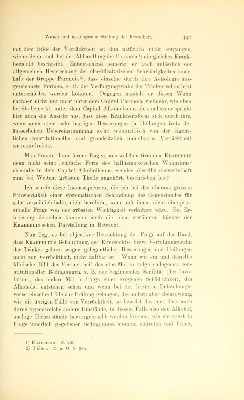 mit dem Bilde der Verrücktheit ist ihm natürlich nicht entgangen, wie er denn auch bei der Abhandhing der Paranoia ') ein gleiches Krank- heitsbild beschreibt. Entsprechend bemerk! er auch anlässlich der allgemeinen Besprechung der classificatorischen Schwierigkeiten inner- halb der Gruppe Paranoia2), dass einzelne durch ihre Aetiologic aus- gezeichnete Formen, z. B. der Verfolgungswahn der Trinker schon jetzl unterschieden werden könnten. Dagegen handelt er diesen Wahn nachher nicht nur nicht unter dem Capitel Paranoia, vielmehr, wie oben bereits bemerkt, unter dem Capitel Alkoholismus ab, sondern er spricht hier auch die Ansicht aus, dass diese Krankheitsform sich durch ihre, wenn auch nicht sehr häufigen Besserungen ja Heilungen trotz der äusserlichen Uebereinstimmung sehr wesentlich von der eigent- lichen constitutionellen und grundsätzlich unheilbaren Verrücktheit unterscheide. Man könnte dann ferner fragen, aus welchen Gründen Kraepelin denn nicht seine „einfache Form des halluzinatorischen Wahnsinns ebenfalls in dem Capitel Alkoholismus, welcher dieselbe unzweifelhaft zum bei Weitem grössten Theile angehört, beschrieben hat? Ich würde diese Inconsequenzen, die ich bei der überaus grossen Schwierigkeit einer systematischen Behandlung des Gegenstandes für sehr verzeihlich halte, nicht berühren, wenn mit ihnen nicht eine prin- zipielle Frage von der grössten Wichtigkeit verknüpft wäre. Bei Er- örterung derselben kommen noch die oben erwähnten Lücken der KßAEPELiN'schen Darstellung in Betracht. Nun liegt es bei objeetiver Betrachtung der Frage auf der Hand, dass Kkaepelin's Behauptung, der Eifersuchts- bezw. Verfolgungswahn der Trinker gehöre wegen gelegentlicher Besserungen und Heilungen nicht zur Verrücktheit, nicht haltbar ist. Wenn wir ein und dasselbe klinische Bild der Verrücktheit das eine Mal in Folge endogener, (in- stitutioneller Bedingungen, z. B. der beginnenden Senilität (der Invo- lution), das andere Mal in Folge einer exogenen Schädlichkeit, des Alkohols, entstehen sehen und wenn bei der letzteren Entstehungs- weise einzelne Fälle zur Heilung gelangen, die andern aber ebensowenig wie die übrigen Fälle von Verrücktheit, so beweist das nur, dass auch durch irgendwelche andere Umstände, in diesem Falle also den Alkohol, analoge Hirnzustände hervorgebracht werden können, wie sie sonst in Folge innerlich gegebener Bedingungen spontan eintreten und ferner. 1) Kraepelin. S. 395. 2) Ibidem. A. a. 0. S. 385.