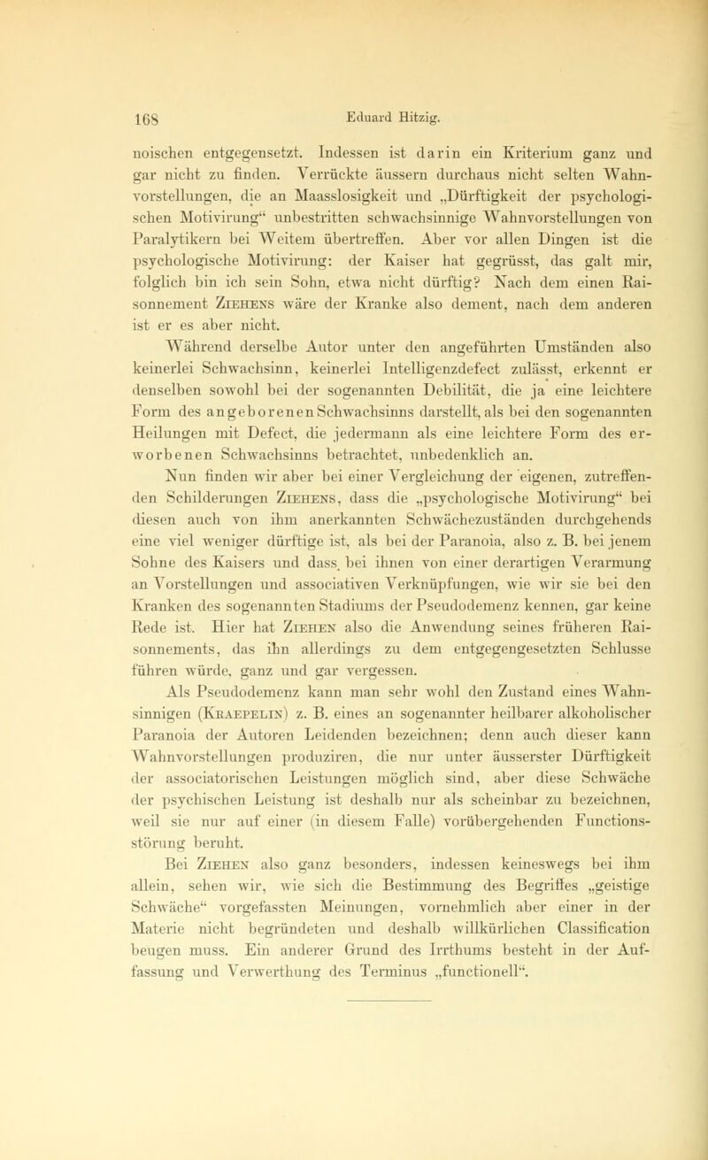 noischen entgegensetzt. Indessen ist darin ein Kriterium ganz und gar nicht zu rinden. Verrückte äussern durchaus nicht selten Wahn- vorstellungen, die an Maasslosigkeit und „Dürftigkeit der psychologi- schen Motivirung unbestritten schwachsinnige Wahnvorstellungen von Paralytikern bei Weitem übertreffen. Aber vor allen Dingen ist die psychologische Motivirung: der Kaiser hat gegrüsst, das galt mir, folglich bin ich sein Sohn, etwa nicht dürftig? Nach dem einen Rai- sonnement Ziehens wäre der Kranke also dement, nach dem anderen ist er es aber nicht. Während derselbe Autor unter den angeführten Umständen also keinerlei Schwachsinn, keinerlei Intelligenzdefect zulässt, erkennt er denselben sowohl bei der sogenannten Debilität, die ja eine leichtere Form des angeborenen Schwachsinns darstellt, als bei den sogenannten Heilungen mit Defect, die jedermann als eine leichtere Form des er- worbenen Schwachsinns betrachtet, unbedenklich an. Nun finden wir aber bei einer Vergleichung der eigenen, zutreffen- den Schilderungen Ziehens, dass die „psychologische Motivirung bei diesen auch von ihm anerkannten Schwächezuständen durchgehends eine viel weniger dürftige ist, als bei der Paranoia, also z. B. bei jenem Sohne des Kaisers und dass. bei ihnen von einer derartigen Verarmung an Vorstellungen und associativen Verknüpfungen, wie wir sie bei den Kranken des sogenannten Stadiums der Pseudodemenz kennen, gar keine Rede ist. Hier hat Ziehen also die Anwendung seines früheren Rai- sonnements, das ihn allerdings zu dem entgegengesetzten Schlüsse führen würde, ganz und gar vergessen. Als Pseudodemenz kann man sehr wohl den Zustand eines Wahn- sinnigen (Keaepelin) z. B. eines an sogenannter heilbarer alkoholischer Paranoia der Autoren Leidenden bezeichnen; denn auch dieser kann Wahnvorstellungen produziren, die nur unter äusserster Dürftigkeit der associatorischen Leistungen möglich sind, aber diese Schwäche der psychischen Leistung ist deshalb nur als scheinbar zu bezeichnen, weil sie nur auf einer (in diesem Falle) vorübergehenden Functions- störung beruht. Bei Ziehen also ganz besonders, indessen keineswegs bei ihm allein, sehen wir, wie sich die Bestimmung des Begriffes „geistige Schwäche vorgefassten Meinungen, vornehmlich aber einer in der Materie nicht begründeten und deshalb willkürlichen Classification beugen muss. Ein anderer Grund des Irrthums besteht in der Auf- fassung und Verwerthuno- des Terminus „functionell.