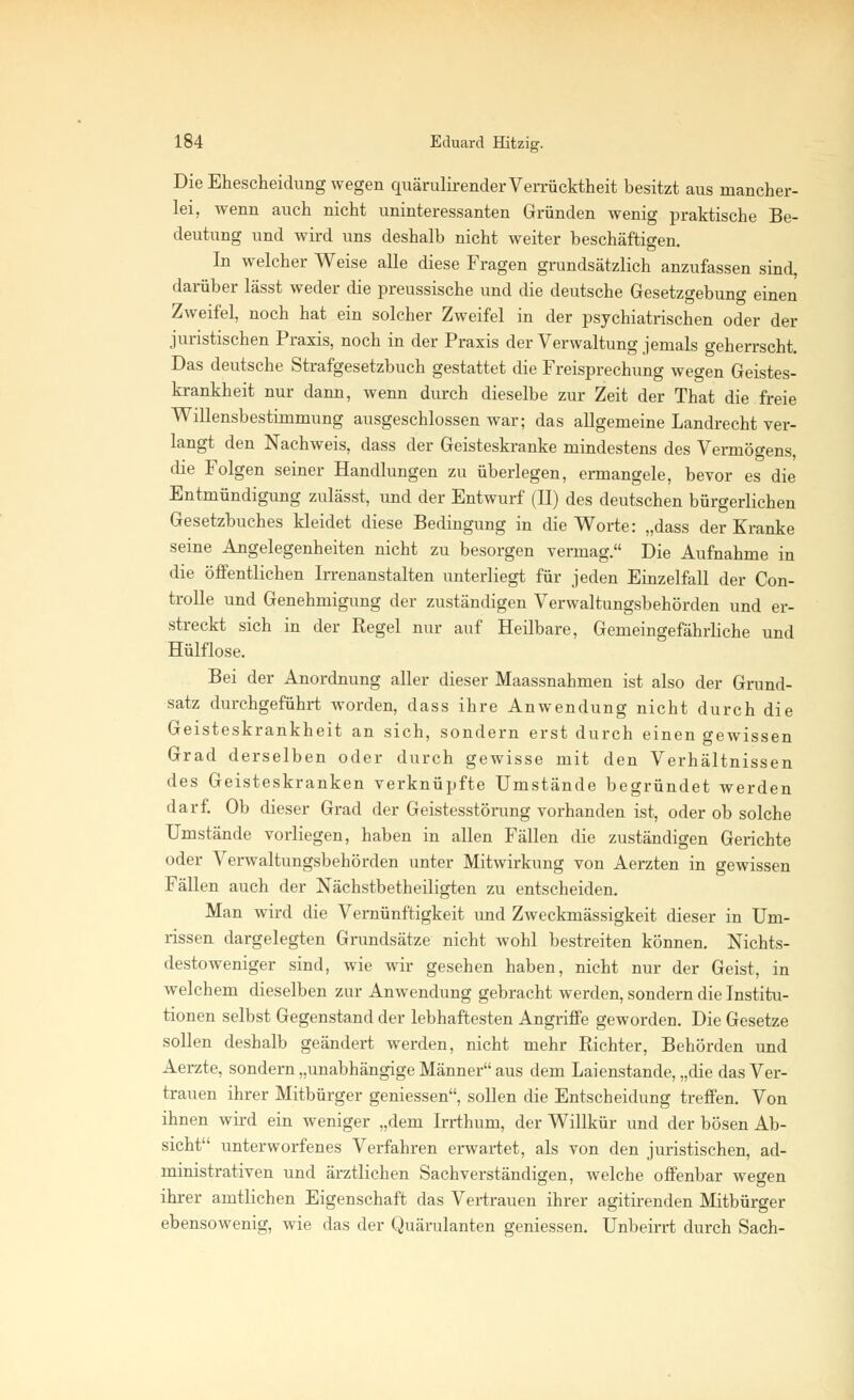 Die Ehescheidung wegen quärulirender Verrücktheit besitzt aus mancher- lei, wenn auch nicht uninteressanten Gründen wenig praktische Be- deutung und wird uns deshalb nicht weiter beschäftigen. In welcher Weise alle diese Fragen grundsätzlich anzufassen sind, darüber lässt weder die preussische und die deutsche Gesetzgebung einen Zweifel, noch hat ein solcher Zweifel in der psychiatrischen oder der juristischen Praxis, noch in der Praxis der Verwaltung jemals geherrscht. Das deutsche Strafgesetzbuch gestattet die Freisprechung wegen Geistes- krankheit nur dann, wenn durch dieselbe zur Zeit der That die freie Willensbestimmung ausgeschlossen war; das allgemeine Landrecht ver- langt den Nachweis, dass der Geisteskranke mindestens des Vermögens, die Folgen seiner Handlungen zu überlegen, ermangele, bevor es die Entmündigung zulässt, und der Entwurf (II) des deutschen bürgerlichen Gesetzbuches kleidet diese Bedingung in die Worte: „dass der Kranke seine Angelegenheiten nicht zu besorgen vermag. Die Aufnahme in die öffentlichen Irrenanstalten unterliegt für jeden Einzelfall der Con- trolle und Genehmigung der zuständigen Verwaltungsbehörden und er- streckt sich in der Regel nur auf Heilbare, Gemeingefährliche und Hülflose. Bei der Anordnung aller dieser Maassnahmen ist also der Grund- satz durchgeführt worden, dass ihre Anwendung nicht durch die Geisteskrankheit an sich, sondern erst durch einen gewissen Grad derselben oder durch gewisse mit den Verhältnissen des Geisteskranken verknüpfte Umstände begründet werden darf. Ob dieser Grad der Geistesstörung vorhanden ist, oder ob solche Umstände vorliegen, haben in allen Fällen die zuständigen Gerichte oder Verwaltungsbehörden unter Mitwirkung von Aerzten in gewissen Fällen auch der Nächstbetheiligten zu entscheiden. Man wird die Vernünftigkeit und Zweckmässigkeit dieser in Um- rissen dargelegten Grundsätze nicht wohl bestreiten können. Nichts- destoweniger sind, wie wir gesehen haben, nicht nur der Geist, in welchem dieselben zur Anwendung gebracht werden, sondern die Institu- tionen selbst Gegenstand der lebhaftesten Angriffe geworden. Die Gesetze sollen deshalb geändert werden, nicht mehr Richter, Behörden und Aerzte, sondern „unabhängige Männer aus dem Laienstande, „die das Ver- trauen ihrer Mitbürger gemessen, sollen die Entscheidung treffen. Von ihnen wird ein weniger „dem Irrthum, der Willkür und der bösen Ab- sicht unterworfenes Verfahren erwartet, als von den juristischen, ad- ministrativen und ärztlichen Sachverständigen, welche offenbar wegen ihrer amtlichen Eigenschaft das Vertrauen ihrer agitirenden Mitbürger ebensowenig, wie das der Quärulanten gemessen. Unbeirrt durch Sach-