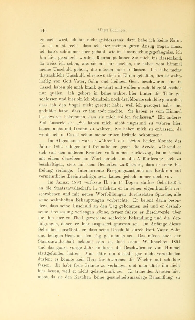 gemacht wird, ich bin nicht geisteskrank, dazu habe ich keine Natur. Es ist nicht recht, dass ich hier meinen guten Anzug tragen muss, ich hab's schlimmer hier gehabt, wie im Untersuchungsgefängniss, ich bin hier gegängelt worden, überhaupt lassen Sie mich ins Hessenland, da weiss ich schon, was sie mit mir machen, die haben vom Himmel meine Unschuld gehört, die müssen mich freilassen. Ich habe meine thatsächliche Unschuld ehrenswörtlich in Ehren gehalten, dies ist wahr- haftig von Gott Vater, Sohn und heiligen Geist beschworen, und in Cassel haben sie mich krank gewährt und wollen unschuldige Menschen nur quälen. Ich gehöre in keine wahre, hier hinter die Thür ge- schlossen und hier bin ich obendrein noch drei Monate schuldig geworden, dass ich den Vogel nicht gerettet habe, weil ich gezögert habe und geduldet habe, dass er ihn todt machte. Sie haben es vom Himmel beschworen bekommen, dass sie mich sollten freilassen. Ein anderes Mal äusserte er: „Sie haben mich nicht ungesund zu wahren hier, haben nicht mit Irrsinn zu wahren, Sie haben mich zu entlassen, da werde ich in Cassel schon meine freien Gründe bekommen. Im Allgemeinen war er während der letzten beiden Monate des Jahres 1892 ruhiger und freundlicher gegen die Aerzte, während er sich von den anderen Kranken vollkommen zurückzog, kaum jemals mit einem derselben ein Wort sprach und die Aufforderung, sich zu beschäftigen, stets mit dem Bemerken zurückwies, dass er seine Be- freiung verlange. Intercurrente Erregungszustände als Reaktion auf vermeintliche Beeinträchtigungen kamen jedoch immer noch vor. Im Januar 1893 verfasste H. ein 11 Bogen starkes Schriftstück an die Staatsanwaltschaft, in welchem er in seiner eigenthümlich ver- schrobenen und mit neuen Wortbildungen durchsetzten Sprache, alle seine wahnhaften Behauptungen vorbrachte. Er betont darin beson- ders, dass seine Unschuld an den Tag gekommen sei und er deshalb seine Freilassung verlangen könne, ferner führte er Beschwerde über die ihm hier zu Theil gewordene schlechte Behandlung und die Ver- folgungen, denen er hier ausgesetzt gewesen sei. Im Anfange dieses Schreibens erwähnte er, dass seine Unschuld durch Gott Vater, Sohn und heiligen Geist an den Tag gekommen sei. Das müsse auch der Staatsanwaltschaft bekannt sein, da doch schon Weihnachten 1891 und das ganze vorige Jahr hindurch die Beschwörnisse vom Himmel stattgefunden hätten. Man hätte ihn deshalb gar nicht verurtheilen dürfen; es könnte kein Herr Geschworener die Waehre auf schuldig fassen. Er habe freie Gründe zu verlangen und man dürfe ihn nicht hier lassen, weil er nicht geisteskrank sei. Er traue den Aerzten hier nicht, da sie den Kranken keine gesundheitsmässiege Behandlung zu
