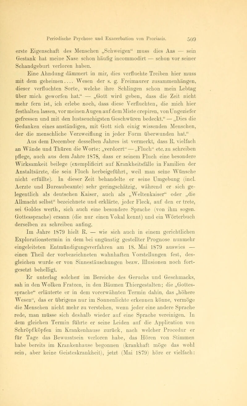 erste Eigenschaft des Menschen „Schweigen muss dies Aas — sein Gestank hat meine Nase schon häufig incommodirt — schon vor seiner Schandgeburt verloren haben. Eine Ahndung dämmert in mir, dies verfluchte Treiben hier muss mit dem geheimen Wesen der s. g. Freimaurer zusammenhängen, dieser verfluchten Sorte, welche ihre Schlingen schon mein Lebtag über mich geworfen hat. — „Gott wird geben, dass die Zeit nicht mehr fern ist, ich erlebe noch, dass diese Verfluchten, die mich hier festhalten lassen, vor meinen Augen auf dem Miste crepiren, von Ungezii sfer gefressen und mit den lustseuchigsten Geschwüren bedeckt. — „Dies die Gedanken eines anständigen, mit Gott sich einig wissenden Menschen, der die menschliche Verzweiflung in jeder Form überwunden hat. Aus dem December desselben Jahres ist vermerkt, dass R. vielfach an Wände und Thüren die Worte: „verdorrt — „Fluch etc. zu schreiben pflege, auch aus dem Jahre 1878, dass er seinem Fluch eine besondere Wirksamkeit beilege (exemplificirt auf Krankheitsfälle in Familien der Anstaltsärzte, die sein Fluch herbeigeführt, weil man seine Wünsche nicht erfüllte). In dieser Zeit behandelte er seine Umgebung (incl. Aerzte und Bureaubeamte) sehr geringschätzig, während er sich ge- legentlich als deutschen Kaiser, auch als „Weltenkaiser oder „die Allmacht selbst bezeichnete und erklärte, jeder Fleck, auf den er trete, sei Goldes werth, sich auch eine besondere Sprache (von ihm sogen. Gottessprache) ersann (die nur einen Vokal kennt) und ein Wörterbuch derselben zu schreiben anfing. Im Jahre 1879 hielt R. — wie sich auch in einem gerichtlichen Explorationstermin in dem bei ungünstig gestellter Prognose nunmehr eingeleiteten Entmündigungsverfahren am 18. Mai 1879 auswies — einen Theil der vorbezeichneten wahnhaften Vorstellungen fest, des- gleichen wurde er von Sinnestäuschungen bezw. Illusionen noch fort- gesetzt behelligt. Er unterlag solchen im Bereiche des Geruchs und Geschmacks, sah in den Wolken Fratzen, in den Bäumen Thiergestalten; die „Gottes- sprache erläuterte er in dem vorerwähnten Termin dahin, das „höhere Wesen, das er übrigens nur im Sonnenlichte erkennen könne, vermöge die Menschen nicht mehr zu verstehen, wenn jeder eine andere Sprache rede, man müsse sich deshalb wieder auf eine Sprache vereinigen. In dem gleichen Termin führte er seine Leiden auf die Application von Schröpf köpfen im Krankenhause zurück, nach welcher Procedur er für Tage das Bewusstsein verloren habe, das Hören von Stimmen habe bereits im Krankenhause begonnen (krankhaft möge das wohl sein, aber keine Geisteskrankheit), jetzt (Mai 1879) höre er vielfach: