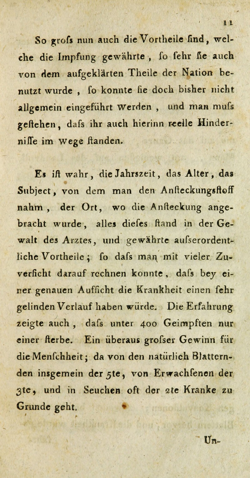 So grofs nun auch die Vortheile find, wel- che die Impfung gewährte , fo fehr fie auch von dem aufgeklärten Theile der Nation be- nutzt wurde , fo konnte fie doch bisher nicht allgemein eingeführt Werden , und man mufs geliehen, dafs ihr auch hierinn reelle Hinder- nifle im Wege fianden. Es ifi wahr, die Jahrszeit, das Alter, das Subject, von dem man den Anfteckungsftoff nahm , der Ort, wo die Anfteckung ange- bracht wurde, alles diefes ftand in der Ge- walt des Arztes, und gewährte außerordent- liche Vortheile; fo dafs mar^ mit vieler Zu- verficht darauf rechnen konnte, dafs bey ei- ner genauen Aufficht die Krankheit einen fehr gelinden Verlauf haben würde. Die Erfahrung zeigte auch , dafs unter 400 Geimpften nur einer fterbe. Ein überaus grofser Gewinn für dieMenfchheitj da von den natürlich Blättern- den insgemein derjte, von Erwachfenen der 3te, und in Seuchen oft der 2te Kranke zu Grunde geht. • Un-