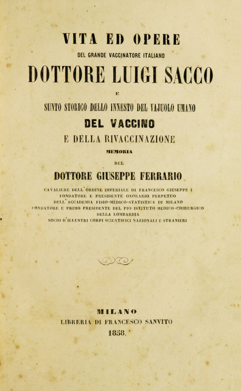 DEL GRANDE VACCINATORE ITALIANO DOTTORE LUIGI SACCO E SUNTO STORICO DELLO INNESTO DEL MOLO UMO DEL VACCINO E DELLA RIVACCINAZIONE MEMORIA DEL DOTTORE GIUSEPPE FERRANO cavaliere dell'ordine imperiale di rra>'ci:sco giuseppe i fondatore e presidente onorario perpetuo dell'accademia fisio-mèdico-statistica di Milano PONDATOBE E PRIMO PRESIDENTE DEL PIO ISTITUTO MEDICO-CHIRURGICO DELLA LOMBARDIA SOCIO DlI.LUSTR[ CORPI SCIENTIFICI NAZIONALI E STRANIERI MILANO LIBRERIA DI FRANCESCO SAINVITO 1858. *