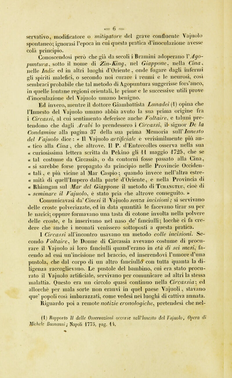 spontaneo; ignorasi l'epoca in cui questa pratica d'inoculazione avesse colà principio. Conoscendosi però che già da secoli i Bramini adoperano V Ago- puntura., sotto il nome di Zin-Kìng, nel Giappone, nella Cina, nelle Indie ed in altri luoghi d'Oriente, onde fugare dagli infermi gli spiriti malefici, o secondo noi curare i reumi e le neurosi, così sembraci probabile che tal metodo di Agopuntura suggerisse fors'anco, in quelle lontane regioni orientali, le prime e le successive utili prove d'inoculazione del Vajuolo umano benigno. Ed invero, mentre il dottore Giambattista Lunadei (1) opina che l'Innesto del Vajuolo umano abbia avuto la sua prima origine fra i Circassi, al cui sentimento deferisce anche Foltaire, e taluni pre- tendono che dagli Arabi lo prendessero i Circassi, il- signor De la Condamine alla pagina 37 della sua prima Memoria sull'Innesto del Fajuolo dice : » Il Vajuolo artificiale è verisimilmente più an- « tico alla Cina, che altrove. Il P. d'Entrecolles osserva nella sua « curiosissima lettera scritta da Pekino gli 11 maggio 1725, che se « tal costume da Circassia, o da contorni fosse passato alla Cina, « si sarebbe forse propagalo da principio nelle Provincie Occiden- « tali, e più vicine al Mar Caspio ; quando invece nell'altra estre- « mità di quell'Impero dalla parte d'Oriente, e nella Provincia di « Rhiangan sul Mar del Giappone il metodo di Tchangteu, cioè di .. seminare il Fajuolo, è stato pria che altrove conseguito. » Comunica vasi da' Cinesi il Vajuolo .rerasa incisioni; si servivano delle croste polverizzate, ed in data quantità le facevano tirar su pel- le narici; oppure formavano una tasta di cotone involta nella polvere delle croste, e la inserivano nel naso de'fanciulli; locchè ci fa cre- dere che anche i neonati venissero sottoposti a questa pratica. I Circassi all'incontro usavano un metodo colle incisioni. Se- condo T'oltaire, le Donne di Circassia avevano costume di procu- rare il Vajuolo ai loro fanciulli quand'erano in età di sei mesi, fa- cendo ad essi un'incisione nel braccio, ed inserendovi l'umore d'una pustola, che dal corpo di un altro fanciullo' con tutta quanta la di- ligenza raccoglievano. Le pustole del bambino, cui era stalo procu- rato il Vajuolo artificiale, servivano per comunicare ad altri la stessa malattia. Questo era un circolo quasi continuo nella Circassia-^ ed allorché per mala sorte non eranvi in quel paese Vajuoli, stavano que popoli così imbarazzati, come vedesi nei luoghi di cattiva annata. Riguardo poi a remote notizie cronologiche, pretendesi che nel- (1) Rapporto 11 delie Osservazioni occorse nell'Innesto del Vajuolo, Opera di Michele Buonanni; Napoli 1775, [>.ig. 14.