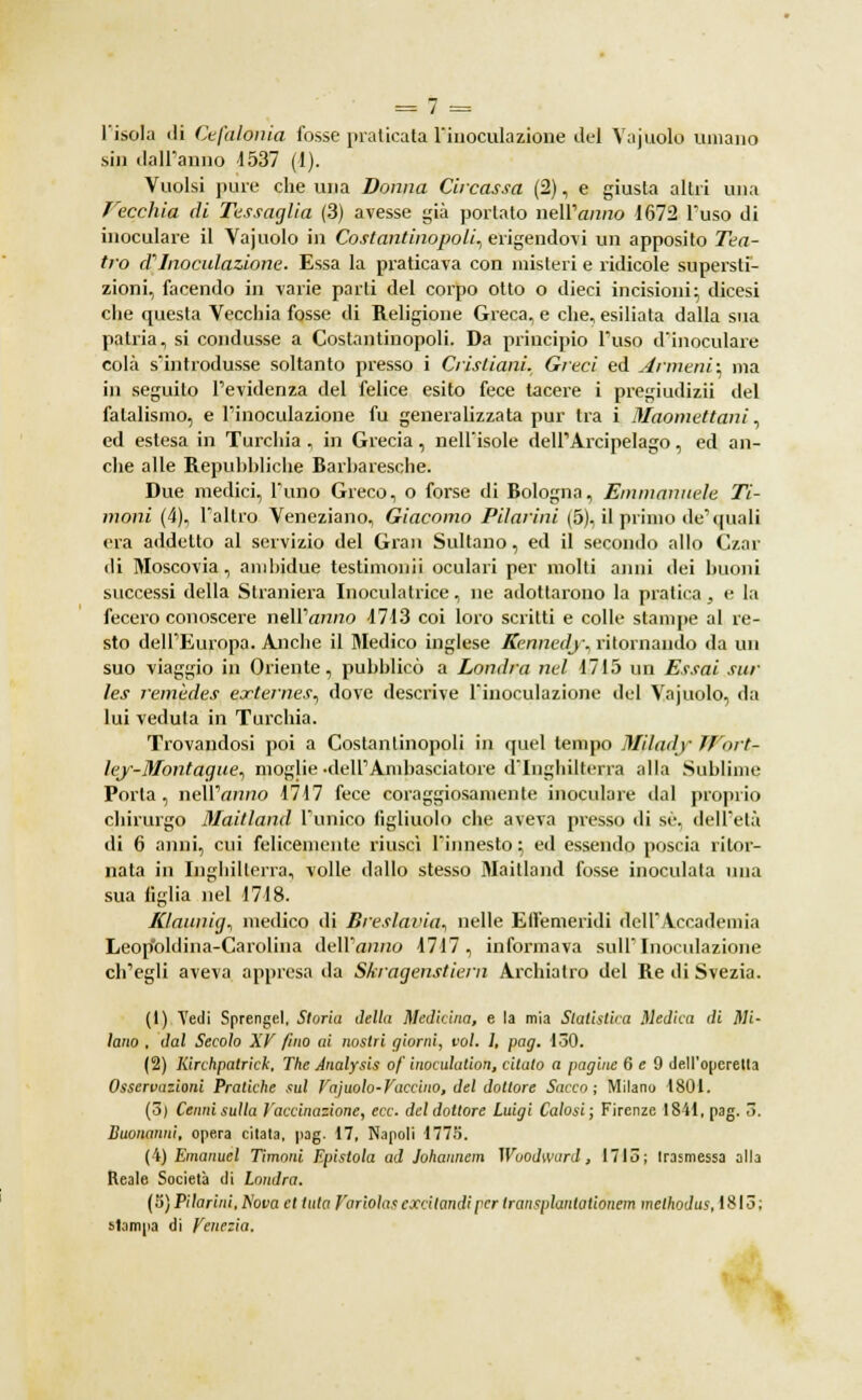 l'isola di Cefalonia fosse praticata l'inoculazione del Vajuolo umano sin dall'anno 4537 (1). Vuoisi pure che una Donna Circassa (2), e giusta altri una Vecchia di Tessaglia (3) avesse già portato nell'anno 1672 l'uso di inoculare il Vajuolo in Costantinopoli, erigendovi un apposito Tea- tro aInoculazione. Essa la praticava con misteri e ridicole supersti- zioni, facendo in varie parti del corpo otto o dieci incisioni; dicesi che questa Vecchia fosse di Religione Greca, e che, esiliata dalla sua patria, si condusse a Costantinopoli. Da principio l'uso d'inoculare colà s'introdusse soltanto presso i Cristiani. Greci ed Armeni; ma in seguilo l'evidenza del felice esito fece tacere i pregiudizii del fatalismo, e l'inoculazione fu generalizzata pur tra i Maomettani, ed estesa in Turchia , in Grecia, nell'isole dell' Arcipelago, ed an- che alle Repubbliche Barbaresche. Due medici, l'uno Greco, o forse di Bologna, Emmanuele Ti- moni (4), l'altro Veneziano, Giacomo Filarini (5), il primo de'quali era addetto al servizio del Gran Sultano, ed il secondo allo Czar di Moscovia, anihidue testimoni! oculari per molti anni dei buoni successi della Straniera Inoculatrice, ne adottarono la pratica, e la fecero conoscere nell'anno 4713 coi loro scritti e colle stampe al re- sto dell'Europa. Anche il Medico inglese Kennedy., ritornando da un suo viaggio in Oriente, pubblicò a Londra nel 1715 un Essai sur les remèdes externes, dove descrive l'inoculazione del Vajuolo, da lui veduta in Turchia. Trovandosi poi a Costantinopoli in quel tempo Mjlady Wortr ley-Montague, moglie •o^ell'Ambasciatore d'Inghilterra alla Sublime Porta, nell'anno 1717 fece coraggiosamente inoculare dal proprio chirurgo Maitland l'unico figliuolo che aveva presso di se, dell'età di 6 anni, cui felicemente riuscì l'innesto ; ed essendo poscia ritor- nata in Inghilterra, volle dallo stesso Maitland fosse inoculala una sua figlia nel 1718. Klaunig, medico di Eresiarla^ nelle Effemeridi dell'Accademia Leop'oldina-Carolina dell'anno 1717, informava sull'Inoculazione ch'egli aveva appresa da Skiagenstiem Archiatra del Re di Svezia. (1) Vedi Sprengel, Storia della Medicina, e la mia Statistica Medica di Mi- lano , dal Secolo XV fino ai nostri giorni, voi. 1, pag. 130. (2) Kirchpatrick, The Analysis of inoculation, citato a pagine 6 e 9 dell'operetta Osservazioni Pratiche sul Vajuolo-Vaccino, del dottore Sacco; Milano 1801. (3) Cenni sulla Vaccinazione, ecc. del dottore Luigi Calosi; Firenze 1841, pag. 3. Buonanni, opera citala, pag. 17, Napoli 1775. (4) Emanuel Timoni Epistola ad Johannem Wuodward, 1715; trasmessa olla Reale Società di Londra. ( 5} Filarini, Nova et tuta f'ariolas excitamli per transplantationem melhodus, 1813 ; stampa di Venezia.