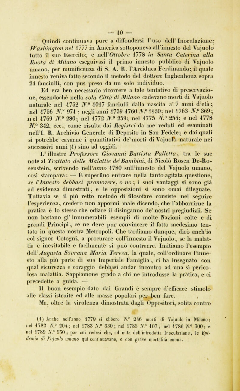 Quindi continuava pure a diffondersi l'uso dell'Inoculazione; Washington nel 1777 in America sottoponeva all'innesto del Yajuolo tutto il suo Esercito; e neWOttobre 4778 in Santa Caterina alla Ruota di Milano eseguivasi il primo innesto pubblico di Vajuolo umano, per munificenza di S. A. R. l'Arciduca Ferdinando; il quale innesto veniva fatto secondo il metodo del dottore Inghenhouz sopra 24 fanciulli, con pus preso da un solo individuo. Ed era ben necessario ricorrere a tale tentativo di preservazio- ne, essendoché nella sola Città di Milano cadevano morti di Vajuolo naturale nel 4752 N.° 4017 fanciulli dalla nascita a' 7 anni d'età ; nel 4756 N.° 974 ; negli anni 4759-4760 N.° 4430; nel 4763 iV.°369; nel 1769 N.° 280;' nel 1772 N.° 259; nel 4775 N.° 254; e nel 4778 j\r.0 342, ecc., come risulta dai Registii da me veduti ed esaminati nell'I. R. Archivio Generale di Deposito in San Fedele; e dai quali si potrebbe cavarne i quantitativi de'morti diVajuolb naturale nei successivi anni (1) sino ad oggidì. L'illustre Professore Giovanni Battista Palletta, tra le sue note al Trattato delle Malattie de''Bambini, di Nicolò Rosen De-Ro- senstein, scrivendo nell'anno 4780 sull'innesto del Vajuolo umano, così stampava : — E superfluo entrare nella tanto agitata questione, se PInnesto debbasi promovere, o no ; i suoi vantaggi si sono già ad evidenza dimostrati, e le opposizioni si sono ornai dileguate. Tuttavia se il più retto metodo di filosofare consiste nel seguire l'esperienza, crederò non apporrai male dicendo, che l'abborririie la pratica è lo stesso che odiare il disinganno de' nostri pregiudizio Se non bastano gì' innumerabili esempii di molte Nazioni colte e di grandi Principi, ce ne deve pur convincere il fatto medesimo ten- tato in questa nostra Metropoli. Che lardiamo dunque, dirò anch'io col signor Cotogni, a procurare coll'innesto il Vajuolo, se la malat- tia è inevitabile e facilmente si può contrarre. Imitiamo l'esempio feWAugusta Sovrana Maria Teresa., la quale, coll'ordinare l'inne- sto alla più parte di sua Imperiale Famiglia , ci ha insegnato con qual sicurezza e coraggio debbasi andar incontro ad una sì perico- losa malattia. Sappiamone grado a chi ne introdusse la pratica, e ci precedette a guida. — Il buon esempio dato dai Grandi è sempre d'efficace stimolo alle classi istruite ed alle masse popolari per ben fare. , Ma, oltre la virulenza dimostrata dagli Oppositori, solita contro (1) Anche nell'anno 1779 bi ebbero A'.0 246 morti di Vajuolo in Milano; nel 1782 A.0 204; nel 1783 A.0 350; nel 1785 A.0 107; nel 1786 A.0 300; e nel 1789 A'.0 H30; psr cui vedesi che, ad onta dell'introdotta Inoculazione, le Epi- demie di Ynjuolo umano qui continuavano, e con grave mortalità annua.