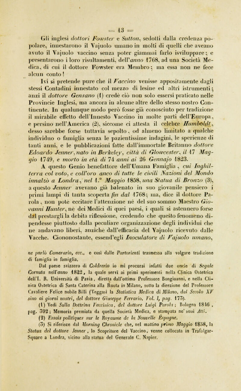 Gli inglesi dottori fowster e Sutton, sedolli dalla credenza po- polare, innestarono il Vajuolo umano in molti di quelli che aveano avuto il Vajuolo vaccino senza poter giammai farlo sviluppare ; e presentarono i loro risultamenti, dell'arano 1768, ad una Società Me- dica, di cui il dottore Fowster era Membro 5 ma essa non ne fece alcun conto ! Ivi si pretende pure che il faccino venisse appositamente dagli stessi Contadini innestato col mezzo di lesine ed altri istrumenti} anzi il dottore Gensano (1) credè ciò non solo essersi praticato nelle Provincie Inglesi, ma ancora in alcune altre dello stesso nostro Con- tinente. In qualunque modo però fosse già conosciuto per tradizione il mirabile effetto dell'Innesto Vaccino in molte parti dell'Europa, e persino nell'America (2), siccome ci attesta il celebre Humboldt, desso sarebbe forse tuttavia sepolto , od almeno limitato a qualche individuo o famiglia senza le pazientissime indagini, le sperienze di tanti anni, e le pubblicazioni fatte dall'immortale Britanno dottore Edoardo Jenner, nato in Berkeley, città di Glowcester, il 17 Mag- gio 1749, e morto in età di 74 anni ai 26 Gennajo 1823. A questo Genio benefattore dell'Umana Famiglia , cui Inghil- terra col voto, e colVoro anco di tutte le civili Nazioni del Mondo innalzò a Londra^ nel i.° Maggio 1858. una Statua di Bronzo (3), a questo Jenner avevano già balenato in suo giovanile pensiero i primi lampi di tanta scoperta fin dal 1768:, ina, dice il dottore Pa- rola , non potè eccitare l'attenzione né del suo sommo Maestro Gio- vanni Hunter, né dei Medici di quei paesi, i quali si astennero forse dal prestargli la debita riflessione, credendo che questo fenomeno di- pendesse piuttosto dalla peculiare organizzazione degli individui che ne andavano liberi, anziché dall'efficacia del Vajuolo ricevuto dalle Vacche. Ciononostante, essendogli Inoculatore di Vajuolo umano, ne parlò Camerario, ecc., e così dalle Partorienti trasmessa alla volgare tradizione di famiglia in famiglia, Dal paese svizzero di Coldrerio io mi procurai infatti due oncie di Segale Cornuta nell'anno 1822, la quale servì ai primi sperimenti nella Clinica Ostetrica dell'I. R. Università di Pavia , diretta dall'ottimo Professore Bongioanni, e nella Cli- nica Ostetrica di Santa Caterina alla Ruota in Milano, sotto la direzione del Professore Cavaliere Felice nobile Billi (Veggasi la Statistica Medica di Milano, dal Secolo XV sino ai giorni nostri, del dottore Giuseppe Ferrarlo. Voi. J, pag. 173). (1) Vedi Sulla Dottrina Vaccinica, del dottore Luigi Parali; Bologna 1846 , pag. 392 ; Memoria premiala da quella Socielà Medica, e stampata ne' suoi Atti. (2) Fssais politiques sur le Royaume de la Nouvclle Espagne. (3) Si riferisce dal Morning Chronicle che, nel mattino primo Maggio 18o8, la Statua del dottore Jenner, lo Scopritore del Vaccino, venne collocata in Trafalgar- Square a Londra, vicino alla statua del Generale C. Napicr.