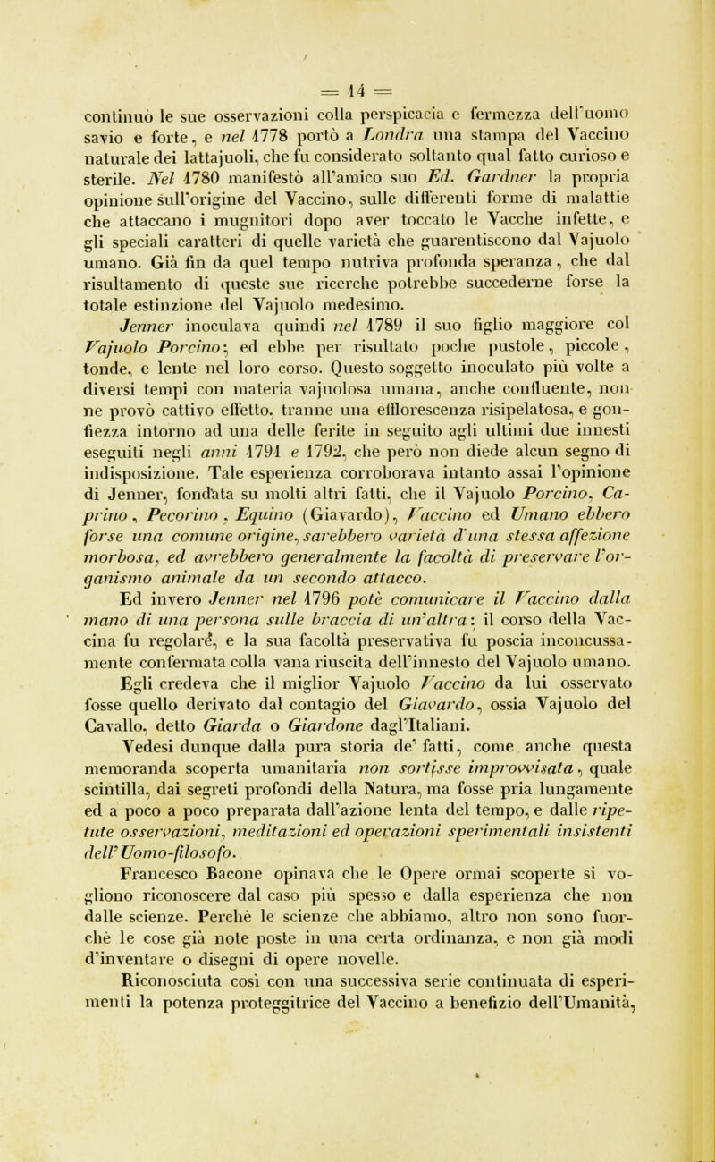 continuò le sue osservazioni colla perspicacia e fermezza dell'uomo savio e forte, e nel 1778 portò a Londra una stampa del Vaccino naturale dei lattajuoli, che fu considerato soltanto qual fatto curioso e sterile. Nel 1780 manifestò all'amico suo Ed. Gardner la propria opinione sull'origine del Vaccino, sulle differenti forme di malattie che attaccano i mugnitori dopo aver toccalo le Vacche infette, e gli speciali caratteri di quelle varietà che guarentiscono dal Vajuolo umano. Già fin da quel tempo nutriva profonda speranza, che dal risultamento di queste sue ricerche polrebhe succederne forse la totale estinzione del Vajuolo medesimo. Jenner inoculava quindi nel 1789 il suo figlio maggiore col Vajuolo Porcino ; ed ebbe per risultato poche pustole, piccole , tonde, e lente nel loro corso. Questo soggetto inoculato più volte a diversi tempi con materia vajuolosa umana, anche confluente, non ne provò cattivo efletto, tranne una efllorescenza risipelatosa, e gon- fiezza intorno ad una delle ferite in seguito agli ultimi due innesti eseguiti negli anni 1791 e 1792, che però non diede alcun segno di indisposizione. Tale esperienza corroborava intanto assai l'opinione di Jenner, fondata su molti altri fatti, che il Vajuolo Porcino, Ca- prino , Pecorino . Equino (Giavardo), faccino ed Umano ebbero forse una comune origine., sarebbero varietà d'una stessa affezione morbosa, ed avrebbero generalmente la facoltà di preservare l'or- ganismo animale da un secondo attacco. Ed invero Jenner nel 1796 potè comunicare il faccino dalla mano di una persona sulle braccia di un'altra ; il corso della Vac- cina fu regolare?, e la sua facoltà preservativa fu poscia inconcussa- mente confermata colla vana riuscita dell'innesto del Vajuolo umano. Egli credeva che il miglior Vajuolo faccino da lui osservato fosse quello derivato dal contagio del Giavardo, ossia Vajuolo del Cavallo, detto Giarda o Giardone dagl'Italiani. Vedesi dunque dalla pura storia de' fatti, come anche questa memoranda scoperta umanitaria non sortisse improvvisata, quale scintilla, dai segreti profondi della Natura, ma fosse pria lungamente ed a poco a poco preparata dall'azione lenta del tempo, e dalle ripe- tute osservazioni, meditazioni ed operazioni sperimentali insistenti dell' Uomo-filosofo. Francesco Bacone opinava che le Opere ormai scoperte si vo- gliono riconoscere dal caso più spesso e dalla esperienza che non dalle scienze. Perchè le scienze che abbiamo, altro non sono fuor- ché le cose già note poste in una certa ordinanza, e non già modi d'inventare o disegni di opere novelle. Riconosciuta cosi con una successiva serie continuata di esperi- menti la potenza proteggitrice del Vaccino a benefizio dell'Umanità,