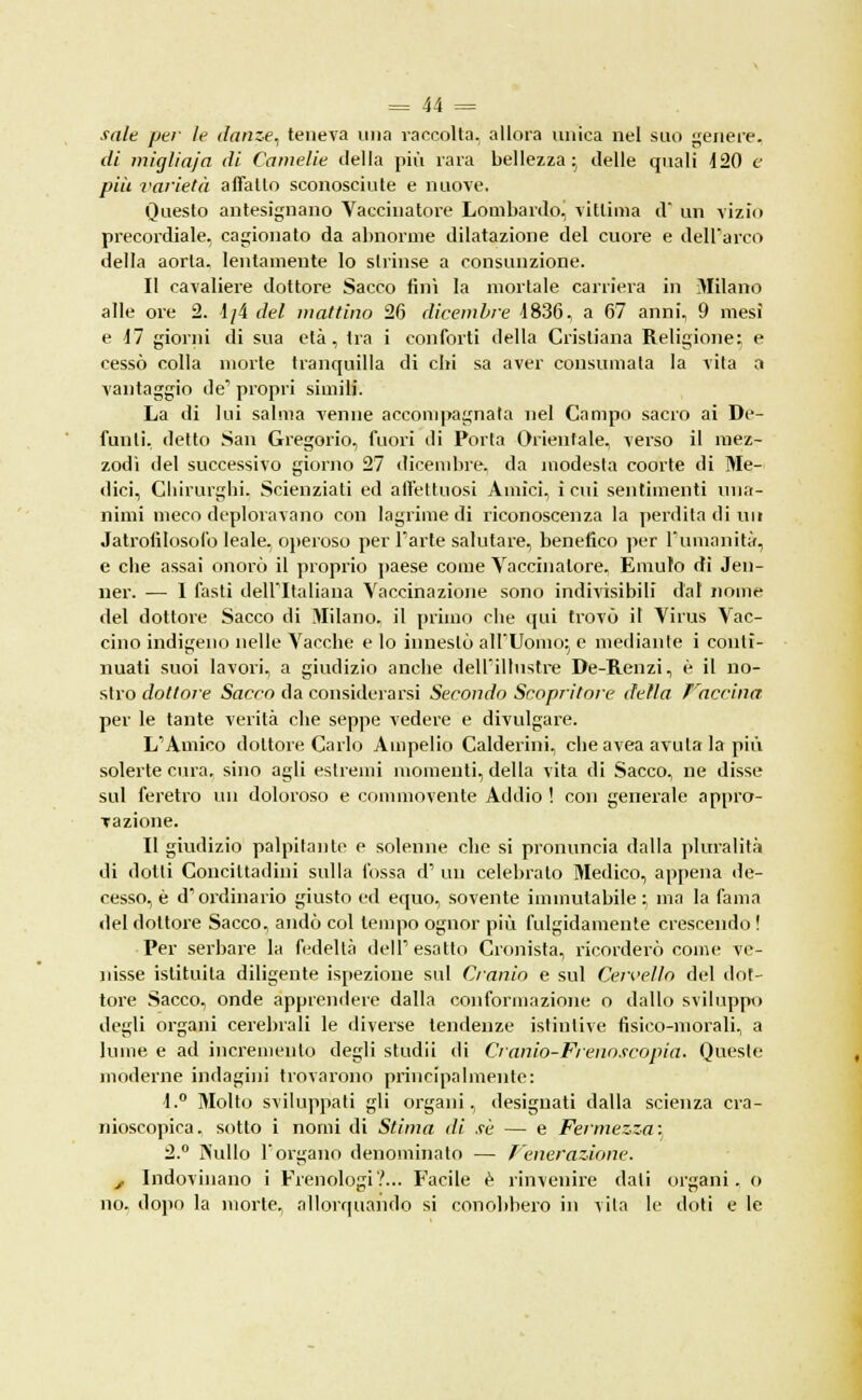 sale pai- le danze, teneva una raccolta, allora unica nel suo genere. di miglìaja (U Camelie della più rara bellezza; delle quali 420 e più varietà affatto sconosciute e nuove. Questo antesignano Vaccinatore Lombardo, vittima d* un vizio precordiale, cagionato da abnorme dilatazione del cuore e dell'arco della aorla, lentamente lo strinse a consunzione. Il cavaliere dottore Sacco finì la mortale carriera in Milano alle ore 2. 1/4 del mattino 26 dicembre 4836, a 67 anni, 9 mesi e 47 giorni di sua età, tra i conforti della Cristiana Religione; e cessò colla morte tranquilla di chi sa aver consumata la vita a vantaggio de' propri simili. La di lui salma venne accompagnata nel Campo sacro ai De- funti, detto San Gregorio, fuori di Porta Orientale, verso il mez- zodì del successivo giorno 27 dicembre, da modesta coorte di Me- dici, Chirurghi. Scienziati ed affettuosi Amici, ì cui sentimenti una- nimi meco deploravano con lagrime di riconoscenza la perdita di un Jatrofilosofo leale, operoso per Parte salutare, benefico per l'umanità, e che assai onorò il proprio paese come Vaccinatore, Emulo eli Jen- ner. — 1 fasti dell'Italiana Vaccinazione sono indivisibili dal nome del dottore Sacco di Milano, il primo che qui trovò il Virus Vac- cino indigeno nelle Vacche e lo innestò all'Uomo; e mediante i conti- nuati suoi lavori, a giudizio anche dell'illustre De-Renzi, è il no- stro dottore Sacro da considerarsi Secondo Scopritore d'ella Facciaci per le tante verità che seppe vedere e divulgare. L'Amico dottore Carlo Ampelio Calderini, che avea avuta la più solerte cura, sino agli estremi momenti, della vita di Sacco, ne disse sul feretro un doloroso e commovente Addio ! con generale appro- vazione. Il giudizio palpitante e solenne che si pronuncia dalla pluralità di dotti Concittadini sulla fossa d' un celebrato Medico, appena de- cesso, è d'ordinario giusto ed equo, sovente immutabile ; ma la fama del dottore Sacco, andò col tempo ognor più fulgidamente crescendo ! Per serbare la fedeltà dell'esatto Cronista, ricorderò come ve- nisse istituita diligente ispezione sul Cranio e sul Cervello del dot- tore Sacco, onde apprendere dalla conformazione o dallo sviluppo degli organi cerebrali le diverse tendenze istintive fisico-morali, a lume e ad incremento degli stùdi! di Cranio-Frenoscopia. Queste moderne indagini trovarono principalmente: 4.° Molto sviluppati gli organi, designati dalla scienza cra- nioscopica. sotto i nomi di Stima di sé — e Fermezza:. 2.° ÌNullo l'organo denominato — Tenerazione. , Indovinano i Frenologi?... Facile è rinvenire dati organi, o no. dopo la morte, allorquando si conobbero in vita le doti e le